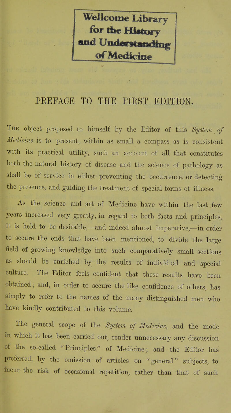 Wellcome Library for the History and Underitffiiding of Medicine PREFACE TO THE FIRST EDITION. The object proposed to liimself by the Editor of this System of Medicine is to present, within as small a compass as is consistent with its practical utility, such an account of all that constitutes both the natural history of disease and the science of pathology as shall be of service in either preventing the occurrence, or detecting the presence, and guiding the treatment of special forms of illness. As the science and art of Medicine have within the last few years increased very greatly, in regard to both facts and principles, it is held to be desirable,—and indeed almost imperative,—in order to secure the ends that have been mentioned, to divide the large field of growing knowledge into such comparatively small sections as should be enriched by the results of individual and special culture. The Editor feels confident that these results have been obtained; and, in order to secure the like confidence of others, has simply to refer to the names of the many distinguished men who have kindly contributed to this volume. The general scope of the System of Medicine, and the mode in which it has been carried out, render unnecessary any discussion of the so-called “Principles” of Medicine; and the Editor has preferred, by the omission of articles on “ general ” subjects, to incur the risk of occasional repetition, rather than that of such