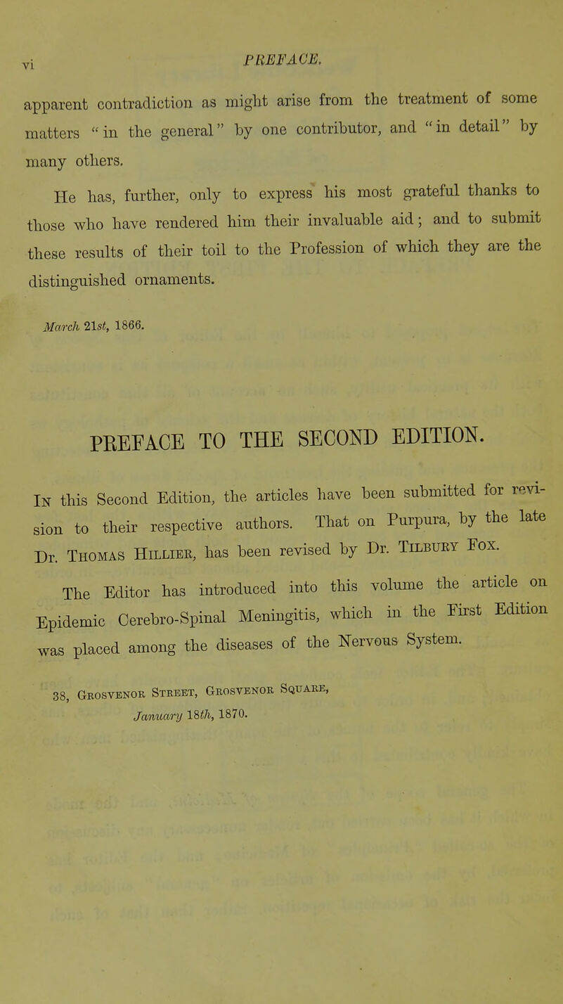 PREFACE, apparent contradiction as might arise from the treatment of some matters “in the general” by one contributor, and “in detail” by many others. He has, further, only to express his most grateful thanks to those who have rendered him their invaluable aid; and to submit these results of their toil to the Profession of which they are the distinguished ornaments. March 21st,, 1866. PREFACE TO THE SECOND EDITION. In this Second Edition, the articles have been submitted for revi- sion to their respective authors. That on Purpura, by the late Dr. Thomas Hilliek, has been revised by Dr. Tilbuky Fox. The Editor has introduced into this volume the article on Epidemic Cerebro-Spinal Meningitis, which in the First Edition was placed among the diseases of the Nervous System. 38, Grosvenor Street, Grosvenor Square, January 18 th, 1870.