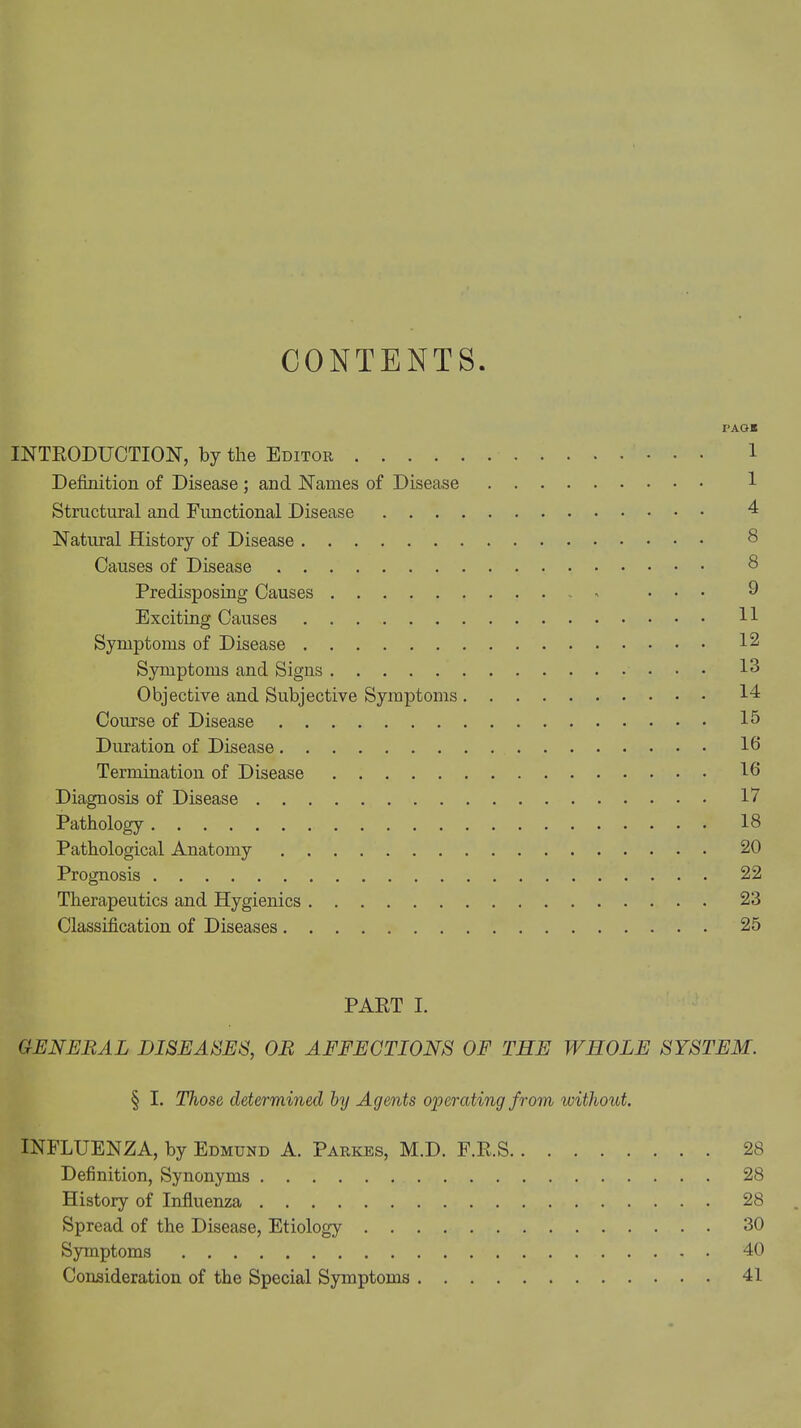 CONTENTS. PAG* INTRODUCTION, by the Editor 1 Definition of Disease ; and Names of Disease 1 Structural and Functional Disease 4 Natural History of Disease 8 Causes of Disease 8 Predisposing Causes - ... 9 Exciting Causes 11 Symptoms of Disease 12 Symptoms and Signs 13 Objective and Subjective Symptoms 14 Course of Disease 15 Duration of Disease lb Termination of Disease lb Diagnosis of Disease 17 Pathology 18 Pathological Anatomy 20 Prognosis 22 Therapeutics and Hygienics 23 Classification of Diseases 25 PART I. GENERAL DISEASES, OR AFFECTIONS OF THE WHOLE SYSTEM. § I. Those determined by Agents operating from without. INFLUENZA, by Edmund A. Parkes, M.D. F.R.S 28 Definition, Synonyms 28 History of Influenza 28 Spread of the Disease, Etiology 30 Symptoms 40 Consideration of the Special Symptoms 41