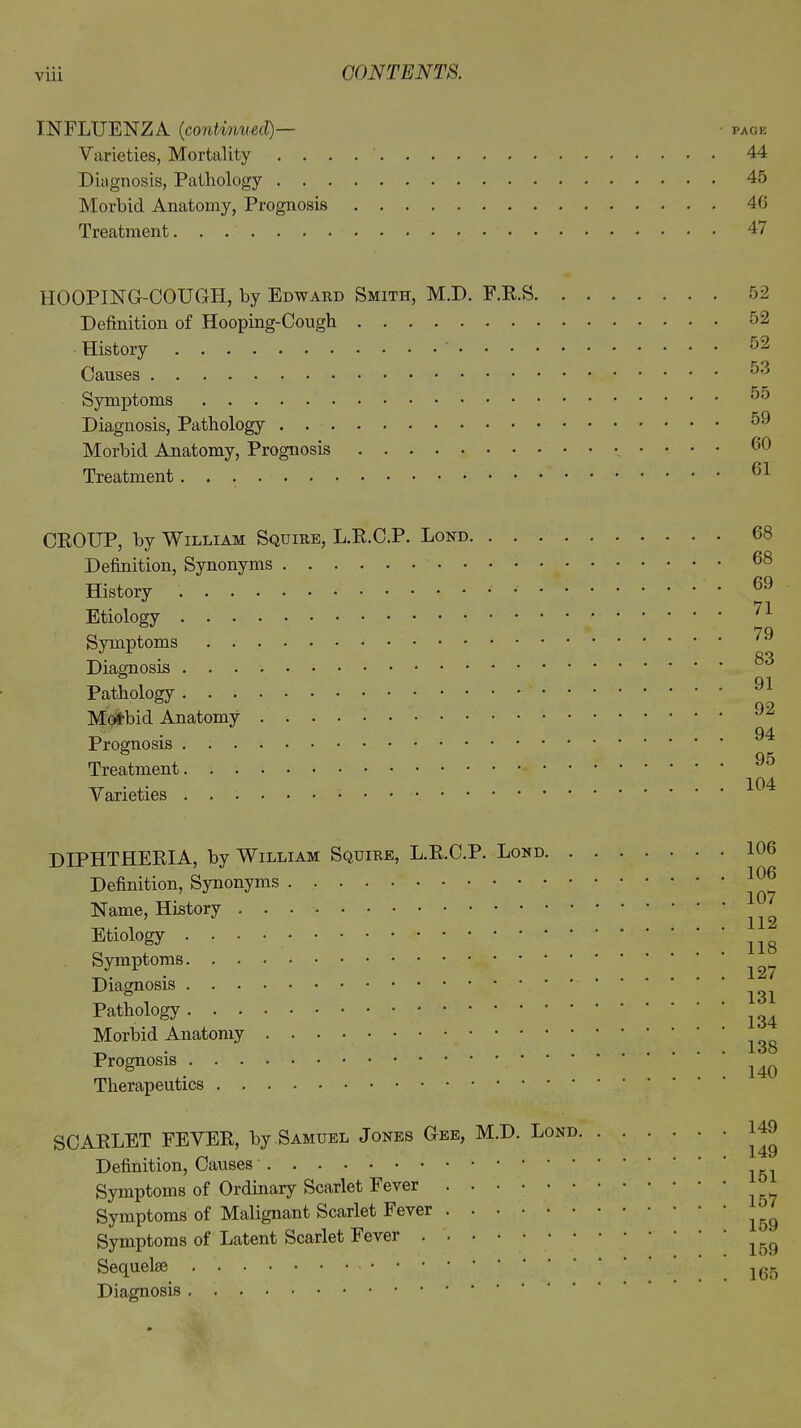 via INFLUENZA (continued)— - page Varieties, Mortality 44 Diagnosis, Pathology 45 Morbid Anatomy, Prognosis 46 Treatment 47 HOOPING-COUGH, by Edward Smith, M.D. F.R.S 52 Definition of Hooping-Cough History Causes Symptoms Diagnosis, Pathology . . . Morbid Anatomy, Prognosis Treatment CROUP, by William Squire, L.R.C.P. Lord Definition, Synonyms History Etiology Symptoms Diagnosis Pathology Morbid Anatomy Prognosis Treatment Varieties 68 68 69 71 79 83 91 92 94 95 104 DIPHTHERIA, by William Squire, L.R.C.P. Lord. Definition, Synonyms Name, History Etiology Symptoms Diagnosis Pathology Morbid Anatomy Prognosis Therapeutics 106 106 107 112 118 127 131 134 138 140 SCARLET FEVER, by Samuel Jones Gee, M.D. Lord. Definition, Causes Symptoms of Ordinary Scarlet Fever Symptoms of Malignant Scarlet Fever Symptoms of Latent Scarlet Fever Sequelm Diagnosis 149 149 151 157 159 159 165