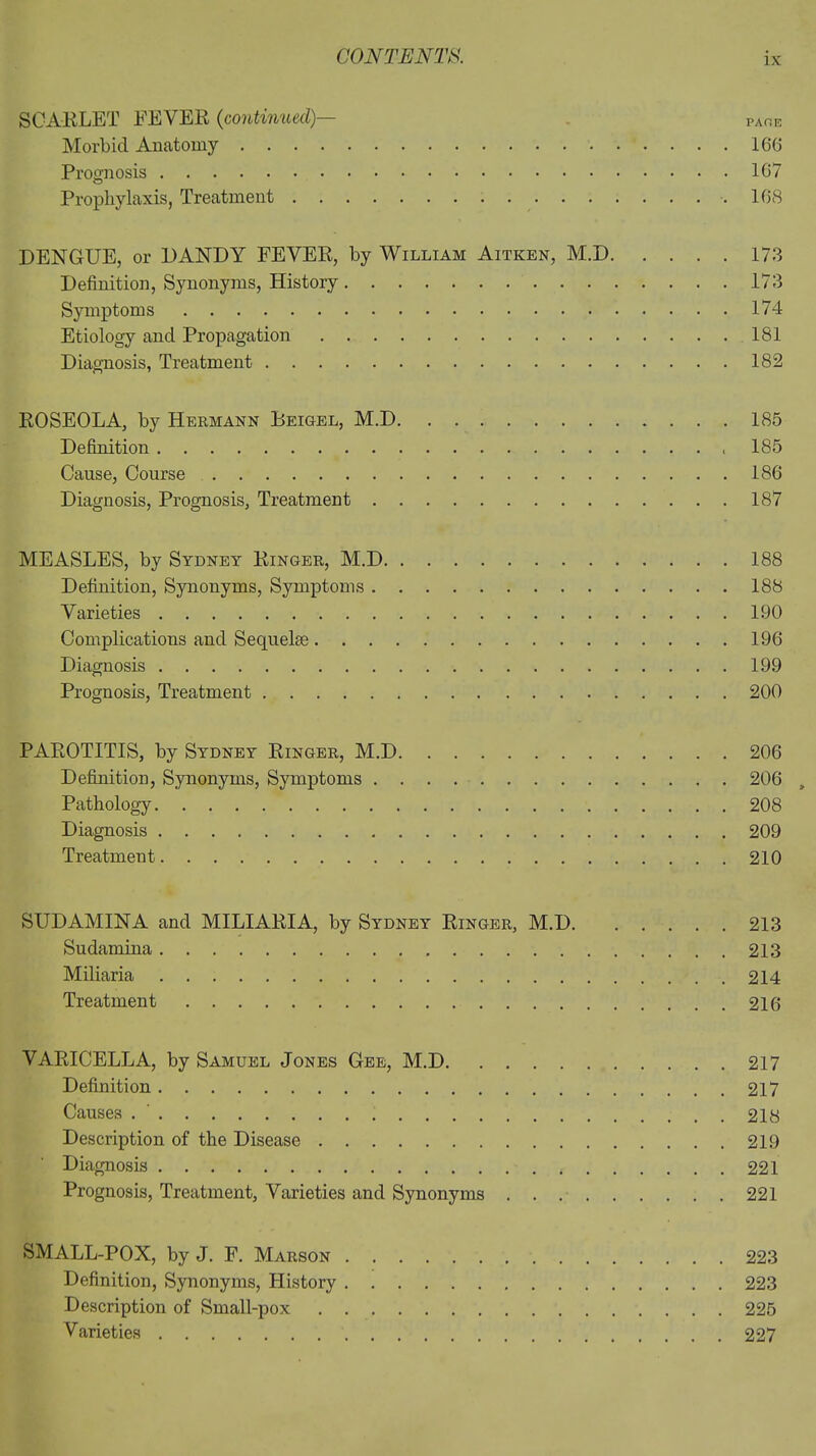 SCARLET FEVER (continued)— page Morbid Anatomy 166 Prognosis 167 Prophylaxis, Treatment .168 DENGUE, or DANDY FEVER, by William Aitken, M.D 173 Definition, Synonyms, History 173 Symptoms 174 Etiology and Propagation 181 Diagnosis, Treatment 182 ROSEOLA, by Hermann Heigel, M.D 185 Definition 185 Cause, Course 186 Diagnosis, Prognosis, Treatment 187 MEASLES, by Sydney Ringer, M.D 188 Definition, Synonyms, Symptoms 188 Varieties 190 Complications and Sequelae 196 Diagnosis 199 Prognosis, Treatment 200 PAROTITIS, by Sydney Ringer, M.D 206 Definition, Synonyms, Symptoms 206 „ Pathology 208 Diagnosis 209 Treatment 210 SUDAMINA and MILIARIA, by Sydney Ringer, M.D 213 Sudamina 213 Miliaria 214 Treatment 216 VARICELLA, by Samuel Jones Gee, M.D 217 Definition 217 Causes 218 Description of the Disease 219 Diagnosis 221 Prognosis, Treatment, Varieties and Synonyms . . 221 SMALL-POX, by J. F. Marson 223 Definition, Synonyms, History 223 Description of Small-pox 225 Varieties 227