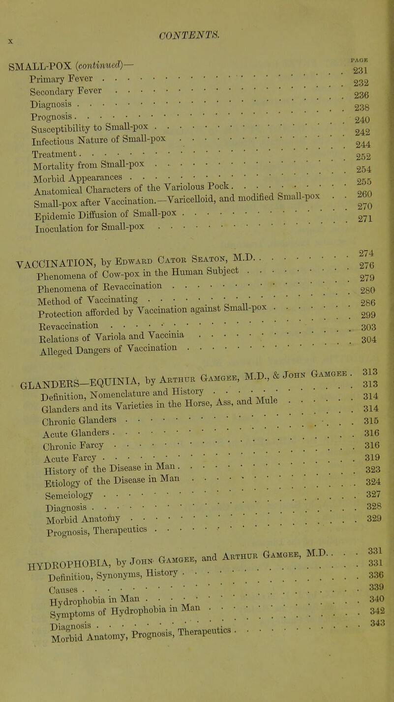 SMALL-POX (continued)— ^ Primary Fever 232 Secondary Fever 236 Diagnosis 238 Prognosis 240 Susceptibility to Small-pox 242 Infectious Nature of Small-pox 244 Treatment 252 Mortality from Small-pox 254 Morbid Appearances ••••;••• 255 Anatomical Characters of the Variolous Pock. • ; • • * ’ ’ ' ' 260 Small-pox after Vaccination. Varicelloid, and modified Small-pox . . ^ Epidemic Diffusion of Small-pox 274 Inoculation for Small-pox VACCINATION, by Edward Cator Seaton, M.D. . Phenomena of Cow-pox in the Human Subject . . Phenomena of Revaccination Method of Vaccinating _ • • • * Protection afforded by Vaccination against Small-pox Revaccination ' Relations of Variola and Vaccinia Alleged Dangers of Vaccination . 274 . 276 . 279 . 280 . 286 . 299 . 303 . 304 GLANDERS-EQUINIA, by Akthok G.mobe, M.D., & Johe Oun>o • Definition, Nomenclature and History Glanders and its Varieties m the Horse, Ass, and Mule Chronic Glanders Acute Glanders Chronic Farcy Acute Farcy . • • • • • * History of the Disease in Man . Etiology of the Disease in Man Semeiology ■ • ■ • Diagnosis Morbid Anatomy • • • • Prognosis, Therapeutics . 313 313 314 314 315 316 316 319 323 324 327 328 329 HYDROPHOBIA, by John-Gamgee, Definition, Synonyms, History . - Causes and Arthur Gamgee, M.D. Hydrophobia in Man . • • • * Symptoms of Hydrophobia in Mon . Morbid Anatomy, Prognosis'. Thorapentioa 331 331 336 339 340 342 343