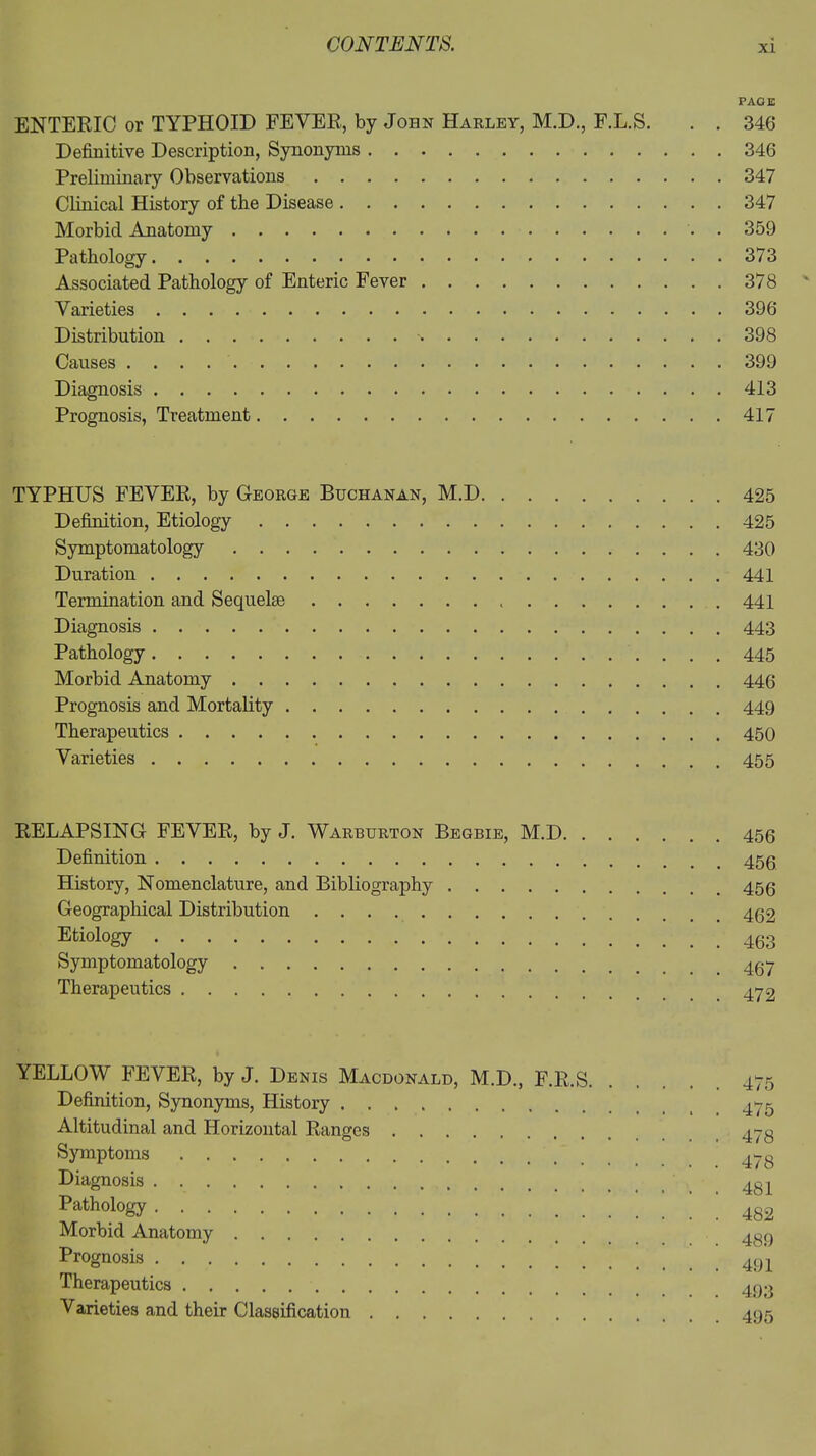 PAGE ENTERIC or TYPHOID FEVER, by John Harley, M.D., F.L.S. . . 346 Definitive Description, Synonyms 346 Preliminary Observations 347 Clinical History of the Disease 347 Morbid Anatomy . 359 Pathology 373 Associated Pathology of Enteric Fever 378 Varieties 396 Distribution 398 Causes 399 Diagnosis 413 Prognosis, Treatment 417 TYPHUS FEVER, by George Buchanan, M.D 425 Definition, Etiology 425 Symptomatology 430 Duration 441 Termination and Sequelae 441 Diagnosis 443 Pathology 445 Morbid Anatomy 446 Prognosis and Mortality 449 Therapeutics 450 Varieties 455 RELAPSING FEVER, by J. Warburton Begbie, M.D 456 Definition History, Nomenclature, and Bibliography 453 Geographical Distribution Etiology Symptomatology 437 Therapeutics 472 YELLOW FEVER, by J. Denis Macdonald, M.D., F.R.S 475 Definition, Synonyms, History 475 Altitudinal and Horizontal Ranges .... a7« Symptoms 47 g Diagnosis 4gj_ Pathology Morbid Anatomy 4gg Prognosis Therapeutics 433 Varieties and their Classification 495