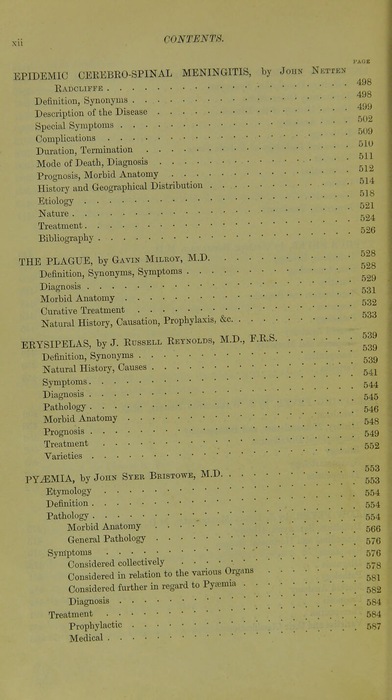 XU PAGE EPIDEMIC CEREBRO-SPINAL MENINGITIS, by John Netten „ 498 Radcliffe 49 O Definition, Synonyms ^ Description of the Disease ' ^ Special Symptoms '5(jg Complications r Duration, Termination ^ Mode of Death, Diagnosis ' ’ ' ' 512 Prognosis, Morbid Anatomy ^ History and Geographical Distribution ^ ^ Etiology 521 Nature Treatment 52^ Bibliography . THE PLAGUE, by Gavin Milroy, M.D ^8 Definition, Synonyms, Symptoms 52Q Diagnosis Morbid Anatomy 532 Curative Treatment _ g38 Natural History, Causation, Prophylaxis, &c ERYSIPELAS, by J. Russell Reynolds, M.D., F.R.S »39 Definition, Synonyms 539 Natural History, Causes Symptoms _ 544 Diagnosis 545 Pathology .546 Morbid Anatomy _ 543 Prognosis .... 549 Treatment _ 552 Varieties 553 PYiEMIA, by John Syer Bristowe, M.D 553 Etymology ' 554 Definition .... 554 Pathology , ’ ’ 554 Morbid Anatomy _ 56Q General Pathology ....576 Symptoms .... 576 Considered collectively 578 Considered in relation to the various Organs ^ Considered further in regard to Pyaemia 582 Diagnosis 584 Treatment 584 Prophylactic ’ 587 Medical