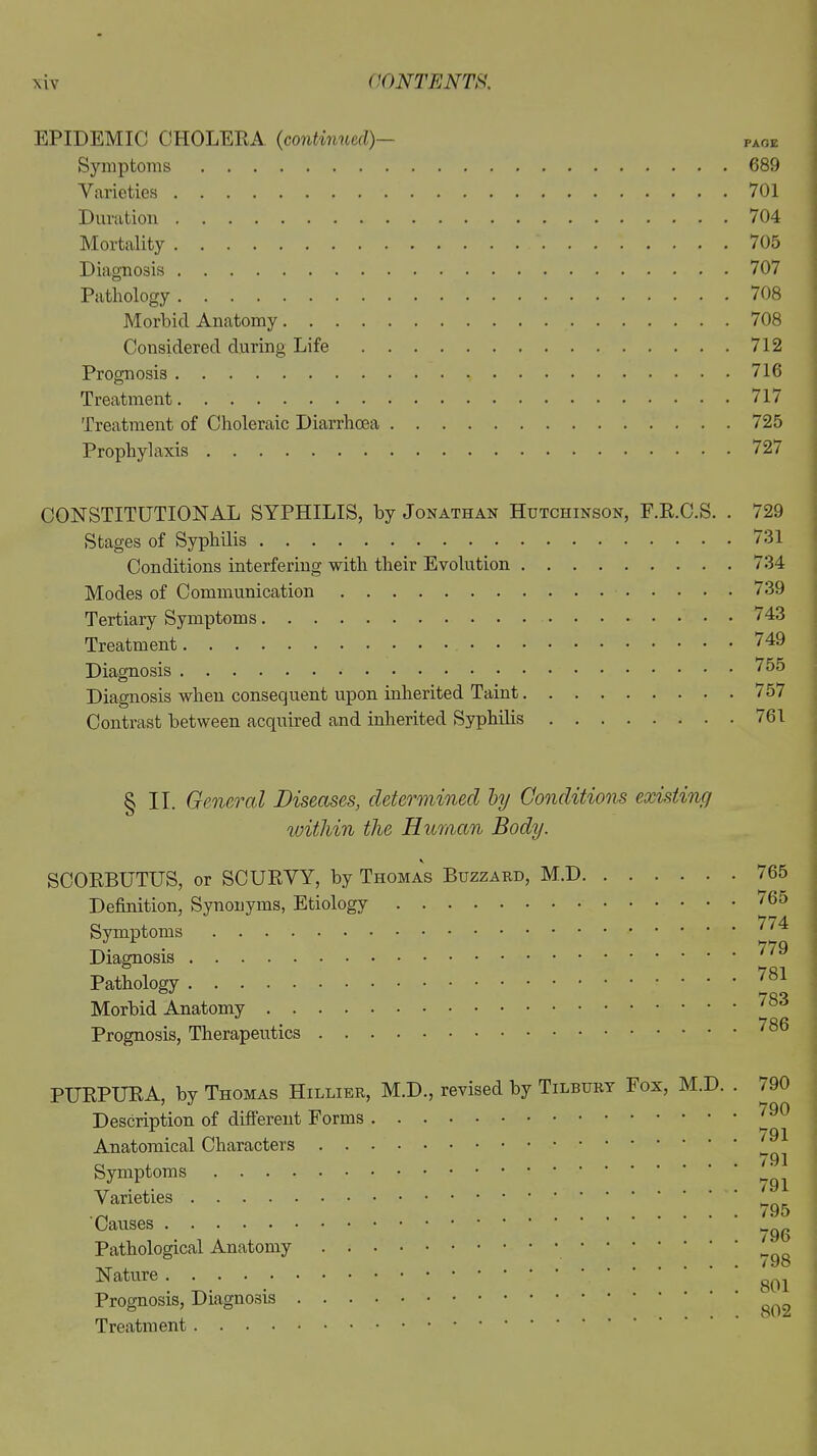 EPIDEMIC CHOLERA (continued)— Symptoms 689 Varieties 701 Duration 704 Mortality 705 Diagnosis 707 Pathology 708 Morbid Anatomy 708 Considered during Life 712 Prognosis 716 Treatment 717 Treatment of Choleraic Diarrhoea 725 Prophylaxis 727 CONSTITUTIONAL SYPHILIS, by Jonathan Hutchinson, F.R.C.S. . Stages of Syphilis Conditions interfering with their Evolution Modes of Communication Tertiary Symptoms Treatment Diagnosis Diagnosis when consequent upon inherited Taint Contrast between acquired and inherited Syphilis 729 731 734 739 743 749 755 757 761 § II. General Diseases, determined by Conditions existing within the Human Body. \ SCORBUTUS, or SCURVY, by Thomas Buzzard, M.D Definition, Synonyms, Etiology Symptoms Diagnosis Pathology Morbid Anatomy Prognosis, Therapeutics 765 765 774 779 781 783 786 PURPURA, by Thomas Hillier, M.D., revised by Tilbury Fox, M.D Description of different Forms Anatomical Characters Symptoms Varieties Causes Pathological Anatomy Nature Prognosis, Diagnosis Treatment 790 790 791 791 791 795 796 798 801 802