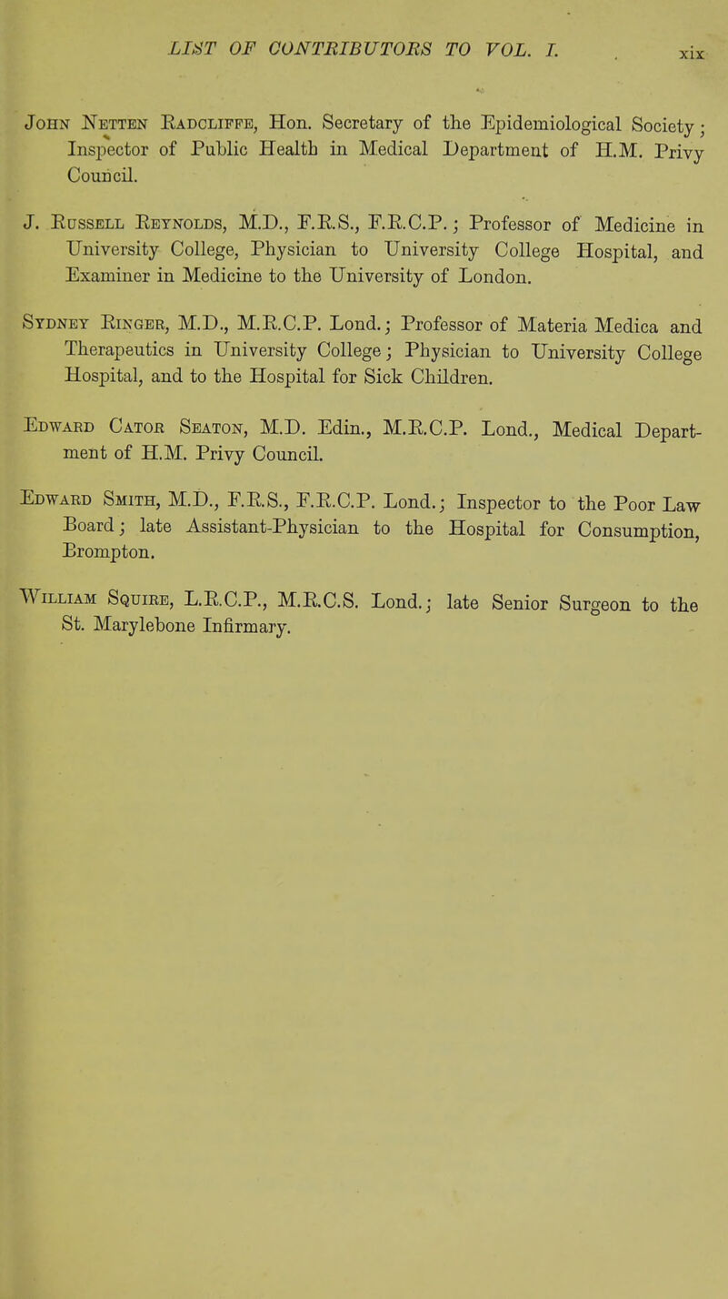 xix John Hetten Eadcliffe, Hon. Secretary of the Epidemiological Society; Inspector of Public Health in Medical Department of PI.M. Privy Council. J. Eussell Eeynolds, M.D., E.E.S., F.E.C.P.; Professor of Medicine in University College, Physician to University College Hospital, and Examiner in Medicine to the University of London. Sydney Einger, M.D., M.E.C.P. Lond.; Professor of Materia Medica and Therapeutics in University College; Physician to University College Hospital, and to the Hospital for Sick Children. Edward Cator Seaton, M.D. Edin., M.E.C.P. Lond., Medical Depart- ment of H.M. Privy Council. Edward Smith, M.D., F.E.S., F.E.C.P. Lond.; Inspector to the Poor Law Board; late Assistant-Physician to the Hospital for Consumption, Brompton. William Squire, L.E.C.P., M.E.C.S. Lond.; late Senior Surgeon to the St. Marylebone Infirmary.