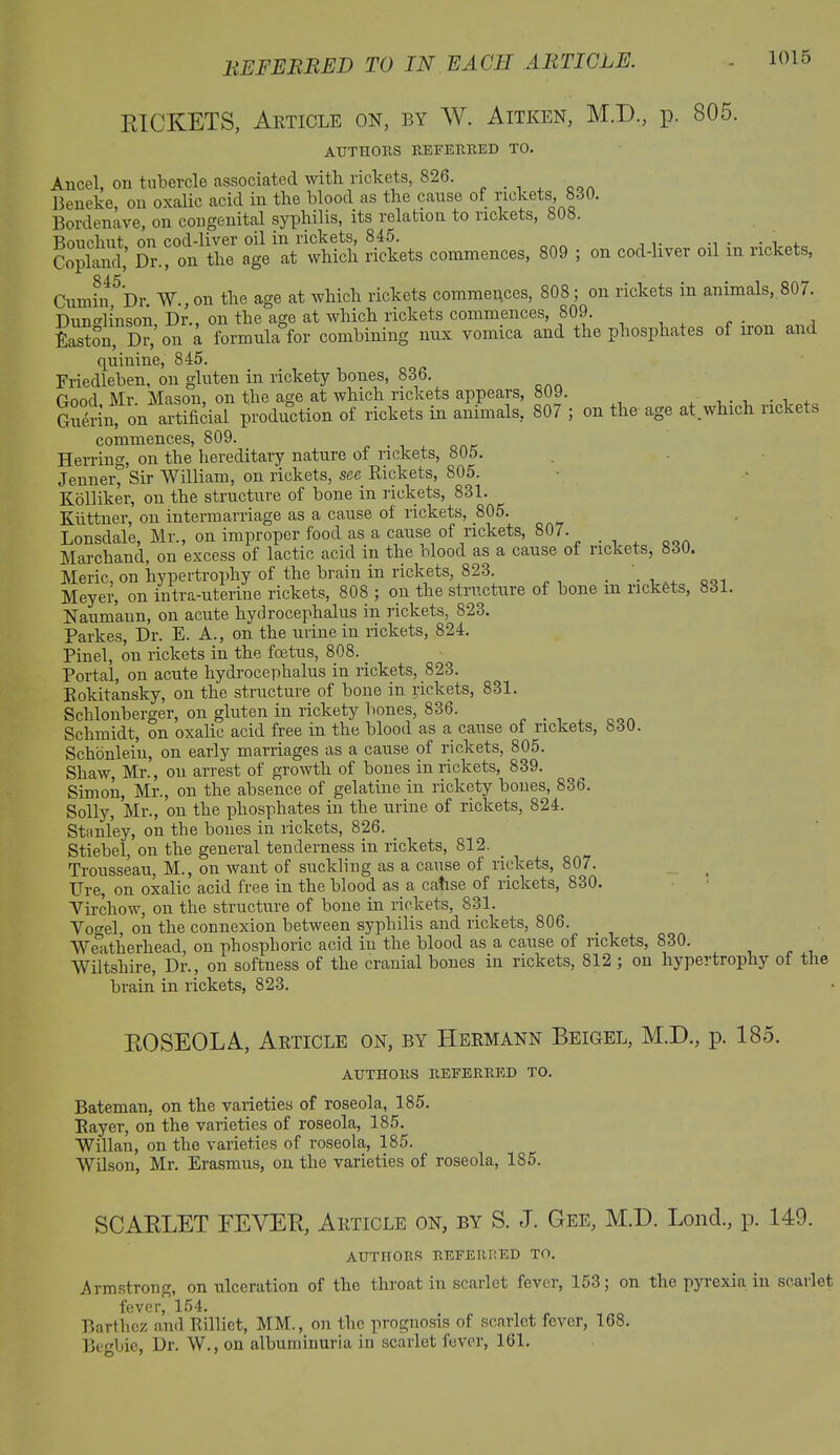 RICKETS, Article on, by W. Aitken, M.D., p. 805. AUTHORS REFERRED TO. Ancel, on tubercle associated with rickets, 826. Beneke, on oxalic acid in the blood as the cause of rickets, 830. Bordenave, on congenital syphilis, its relation to rickets, 808. Bonoliut on cod-liver oil in rickets, 845. , . Copland,’ Dr., on the age at which rickets commences, 809 ; on cod-liver oil m rickets, Cumin °Dr AY , on the age at which rickets commences, 808 ; on rickets m animals, 807. Dunglinson, Dr., on the age at which rickets commences, 809. Easton, Dr, on a formula for combining nux vomica and the phosphates of lion and quinine, 845. Friedleben, on gluten in rickety bones, 836. Good Mr. Mason, on the age at which rickets appears, 809. . . Guerin, on artificial production of rickets in animals, 80/ ; on the age at which Tickets commences, 809. Herring, on the hereditary nature of rickets, 805. Jenner° Sir William, on rickets, see Rickets, 805. Kolliker, on the structure of bone in rickets, 831. Kiittner, on intermarriage as a cause of rickets, 805. Lonsdale, Mr., on improper food as a cause of rickets, 807. Marchand, on excess of lactic acid in the blood as a cause of rickets, 830. Meric, on hypertrophy of the brain in rickets, 823 . . Meyer, on intra-uterine rickets, 808 ; on the structure of bone in nckets, 831. Naumann, on acute hydrocephalus in rickets, 823. Parkes, Dr. E. A., on the urine in rickets, 824. Pinel, on rickets in the foetus, 808. _ Portal, on acute hydrocephalus in rickets, 823. Rokitansky, on the structure of bone in rickets, 831. Sclilonberger, on gluten in rickety bones, 836. Schmidt, on oxalic acid free in the blood as a cause of rickets, 830. Schonlein, on early marriages as a cause of rickets, 805. Shaw, Mr., ou arrest of growth of bones in rickets, 839. Simon, Mr., on the absence of gelatine in rickety bones, 836. Solly, Mr., on the phosphates in the urine of rickets, 824. Stanley, on the bones in rickets, 826. Stiebel, on the general tenderness in rickets, 812. Trousseau, M., on want of suckling as a cause of rickets, 807. Ure, on oxalic acid free in the blood as a catise of rickets, 830. Virchow, on the structure of bone in rickets, 831. Vogel, on the connexion between syphilis and rickets, 806. AVeatherhead, on phosphoric acid in the blood as.a cause of rickets, 830. AViltshire, Dr., on softness of the cranial bones in rickets, 812 ; on hypertrophy of the brain in rickets, 823. ROSEOLA, Article on, by Hermann Beigel, M.D., p. 185. AUTHORS REFERRED TO. Bateman, on the varieties of roseola, 185. Payer, on the varieties of roseola, 185. Willan, on the varieties of roseola, 185. AVilson, Mr. Erasmus, on the varieties of roseola, 185. SCARLET FEVER, Article on, by S. J. Gee, M.D. Lond., p. 149. AUTHORS REFERRED TO. Armstrong, on ulceration of the throat in scarlet fever, 153; on the pyrexia in scarlet fever, 154. Barthcz and Rillict, MM., on the prognosis of scarlet fever, 168. Begbio, Dr. AV., on albuminuria in scarlet fever, 161.