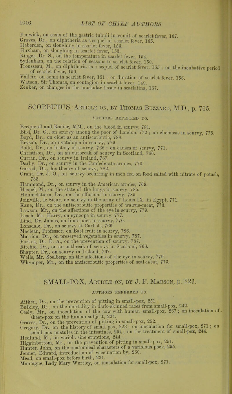 Fenwick, on casts of the gastric tubuli in vomit of scarlet fever, 167. Graves, Dr., on diphtheria as a sequel of scarlet fever, 165. Heberden, on sloughing in scarlet fever, 153. Huxham, on sloughing in scarlet fever, 153. Dinger, Dr. S., on the temperature in scarlet fever, 154. Sydenham, on the relation of seasons to scarlet fever, 150. Trousseau, M., on diphtheria as a sequel ot scarlet fever, 165 ; on the incubative neriod of scarlet fever, 150. 1 Valleix, on coma in scarlet fever, 151 ; on duration of scarlet fever, 156. Watson, Sir Thomas, on contagion in scarlet fever, 149. Zenker, on changes in the muscular tissue in scarlatina, 167. SCORBUTUS, Article on, by Thomas Buzzard, M.D., p. 765. AUTHORS REFERRED TO. Becquerel and Rodier, MM., on the blood in scurvy, 781. Bird, Dr. G., on scurvy among the poor of London, 772 ; on chemosis in scurvy, 775. Boyd, Dr., on cider as an antiscorbutic, 788. Bryson, Dr., on nyctalopia in scurvy, 779. Budd, Dr., on history of scurvy, 766 ; on causes of scurvy, 771. Christison, Dr., on an outbreak of scurvy in Scotland, 766. Curran, Dr., on scurvy in Ireland, 767. Darby, Dr., on scurvy in the Confederate armies, 770. Garrod, Dr., his theory of scurvy, 782. Grant, Dr. J. 0., on scurvy occurring in men fed on food salted with nitrate of potash, 783. Hammond, Dr., on scurvy in the American armies, 769. Haspel, M., on the state of the lungs in scurvy, 785. Himmelstiern, Dr., on the effusions in scurvy, 785. Joinville, le Sieur, on scurvy iu the army of Louis IX. in Egypt, 771. Kane, Dr., on the antiscorbutic properties of walrus-meat, 773. Lawson, Mr., on the affections of the eye in scurvy, 779. Leach, Mr. Harry, on syncope in scurvy, 777. Lind, Dr. James, on lime-juice in scurvy, 770. Lonsdale, Dr., on scurvy at Carlisle, 766. Maclean, Professor, on Bael fruit in scurvy, 786. Marrion, Dr., on preserved vegetables in scurvy, 787. Parkes, Dr. E. A., on the prevention of scurvy, 787. Ritchie, Dr., on an outbreak of scurvy in Scotland, 766. Shapter, Dr., on scurvy in Ireland, 767. Wells, Mr. Soelberg, on the affections of the eye in scurvy, 779. Whymper, Mr., on the antiscorbutic properties of seal-meat, 773. SMALL-POX, Article on, by J. F. Marson, p. 223. AUTHORS REFERRED TO. Aitken, Dr., on the prevention of pitting in small-pox, 251. Bulkley, Dr., on the mortality in dark-skinned races from small-pox, 242. Ceely, Mr., on inoculation of the cow with human small-pox, 267 ; on inoculation of. sheep-pox on the human subject, 224. Graves, Dr., on the prevention of pitting in small-pox, 252. Gregory, Dr., on the history of small-pox, 223 ; on inoculation for small-pox, 271 ; on small-pox pustules in the intestines, 254 ; on the treatment of small-pox, 244. Hedlund, M., on variola sine eruptione, 244. Higginbottom, Mr., on the prevention of pitting in small-pox, 251. Hunter, John, on the anatomical characters of a variolous pock, 255. Jenner, Edward, introduction of vaccination by, 260. Mead, on small-pox before birth, 231. Montague, Lady Mary Wortley, on inoculation for small-pox, 2/1.