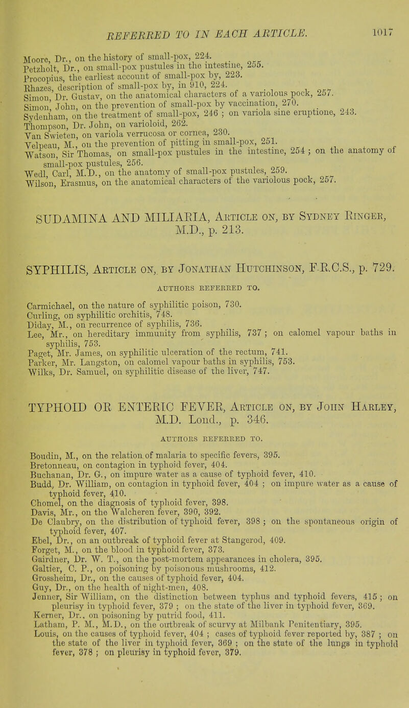 Moore, Dr., on the history of small-pox, 224. Petzholt, Dr., on small-pox pustules in the intestine, 2o5. Procopius, the earliest account of small-pox by, 223. Rhazes, description of small-pox by, in 910, 224. Simon Dr. Gustav, on the anatomical characters of a variolous pock, 257. Simon! John, on the prevention of small-pox by vaccination, 270. Sydenham, on the treatment of small-pox, 246 ; on variola sine eruption©, 24o. Thompson, Dr. John, on varioloid, 262. Van Swieten, on variola verrucosa or cornea, 230. Velpeau, M., on the prevention of pitting in small-pox 251. Watson, Sir Thomas, on small-pox pustules m the intestine, 254 ; on the anatomy ol small-pox pustules, 256. Wedl Carl, M.D., on the anatomy of small-pox pustules,. 259. Wilson, Erasmus, on the anatomical characters of the variolous pock, 257. SUDAMINA AND MILIARIA, Article on, by Sydney Ringer, M.D., p. 213. SYPHILIS, Article on, by Jonathan Hutchinson, LR.C.S., p. 729. AUTHORS REFERRED TO. Carmichael, on the nature of syphilitic poison, 730. Curling, on syphilitic orchitis, 748. Diday, M., on recurrence of syphilis, 736. Lee, Mr., on hereditary immunity from syphilis, 737; on calomel vapour baths in syphilis, 753. Paget, Mr. James, on syphilitic ulceration of the rectum, 741. Parker, Mr. Langston, on calomel vapour baths in syphilis, 753. Wilks, Dr. Samuel, on syphilitic disease of the liver, 747. TYPHOID OR ENTERIC EEYER, Article on, by John Harley, M.D. Lond., p. 346. AUTHORS REFERRED TO. Boudin, M., on the relation of malaria to specific fevers, 395. Bretonneau, on contagion in typhoid fever, 404. Buchanan, Dr. G., on impure water as a cause of typhoid fever, 410. Budd, Dr. William, on contagion in typhoid fever, 404 ; on impure water as a cause of typhoid fever, 410. Chomel, on the diagnosis of typhoid fever, 398. Davis, Mr., on the Walcheren fever, 390, 392. De Claubry, on the distribution of typhoid fever, 398 ; on the spontaneous origin of typhoid fever, 407. Ebel, Dr., on an outbreak of typhoid fever at Stangerod, 409. Forget, M., on the blood in typhoid fever, 373. Gairdner, Dr. W. T., on the post-mortem appearances in cholera, 395. Gal tier, C. P., on poisoning by poisonous mushrooms, 412. Grossheim, Dr., on the causes of typhoid fever, 404. Guy, Dr., on the health of night-men, 408. Jenncr, Sir William, on the distinction between typhus and typhoid fevers, 415 ; on pleurisy in typhoid fever, 379 ; on the state of the liver in typhoid fever, 369. Kemer, Dr., on poisoning by putrid food, 411. Latham, P. M., M.D., on the outbreak of scurvy at Milbank Penitentiary, 395. Louis, on the causes of typhoid fever, 404 ; cases of typhoid fever reported by, 387 ; on the state of the liver in typhoid fever, 369 ; on the state of the kings in typhoid fever, 378 ; on pleurisy in typhoid fever, 379.