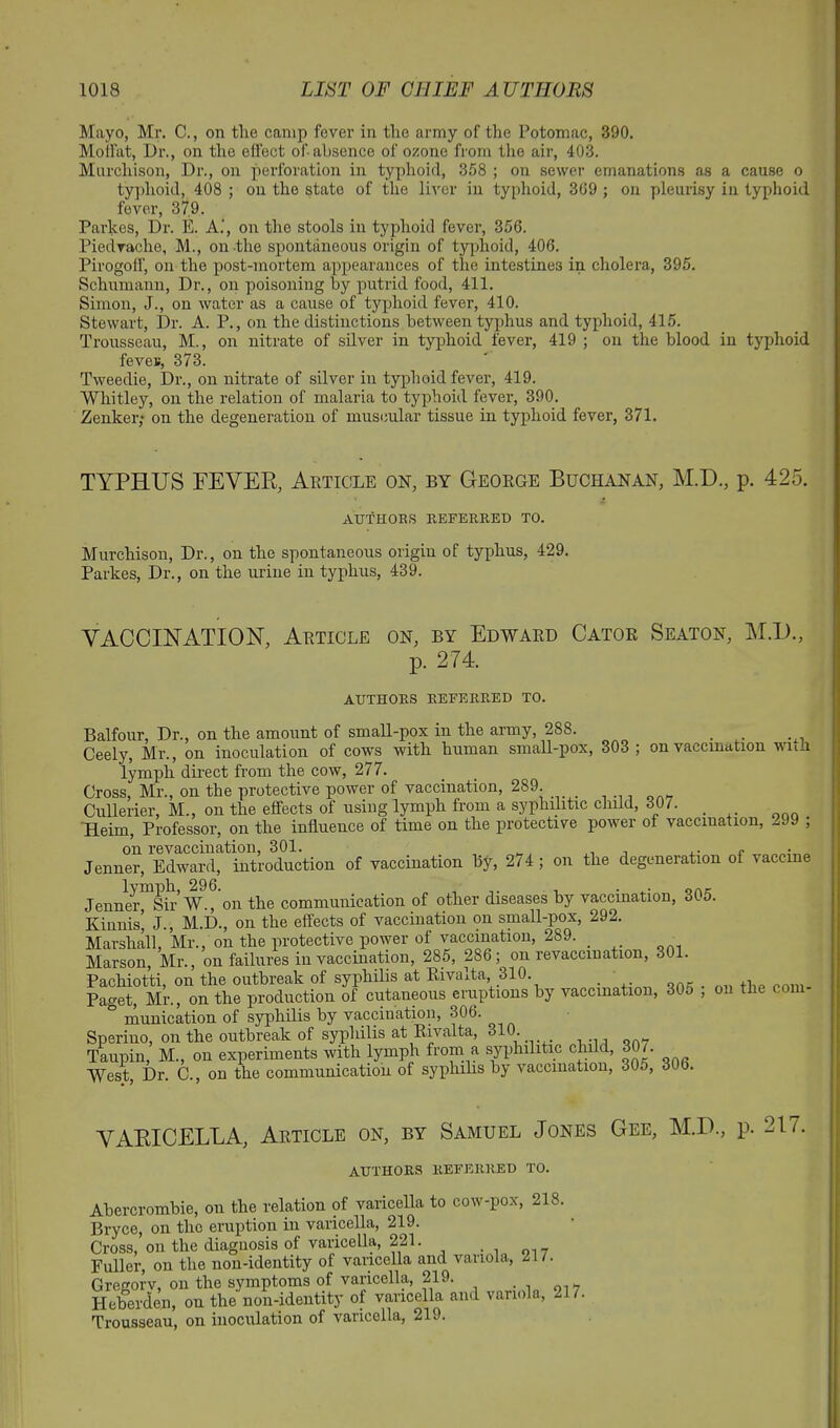 Mayo, Mr. C., on the camp fever in the army of the Potomac, 390. Moffat, Dr., on the effect of absence of ozone from the air, 403. Murchison, Dr., on perforation in typhoid, 358 ; on sewer emanations as a cause o typhoid, 408 ; on the state of the liver in typhoid, 309 ; on pleurisy in typhoid fever, 37,9. Parkes, Dr. E. A.', on the stools in typhoid fever, 356. Piedvache, M., on the spontaneous origin of typhoid, 406. Pirogoff, on the post-mortem appearances of the intestines in cholera, 395. Schumann, Dr., on poisoning by putrid food, 411. Simon, J., on water as a cause of typhoid fever, 410. Stewart, Dr. A. P., on the distinctions between typhus and typhoid, 415. Trousseau, M., on nitrate of silver in typhoid fever, 419 ; on the blood in typhoid feven, 373. Tweedie, Dr., on nitrate of silver in typhoid fever, 419. Whitley, on the relation of malaria to typhoid fever, 390. Zenker; on the degeneration of muscular tissue in typhoid fever, 371. TYPHUS FEVER, Article on, by George Buchanan, M.D., p. 425. AUTHOBS REFERRED TO. Murchison, Dr., on the spontaneous origin of typhus, 429. Parkes, Dr., on the urine in typhus, 439. VACCINATION, Article on, by Edward Cator Seaton, M.D., p. 274. AUTHORS REFERRED TO. Balfour, Dr., on the amount of small-pox in the army, 288. Ceely, Mr., on inoculation of cows with human small-pox, 303 ; on vaccination wii-i lymph direct from the cow, 277. Cross, Mr., on the protective power of vaccination, 289. Cullerier, M., on the effects of using lymph from a syphilitic child, 30/. _ Heim, Professor, on the influence of time on the protective power of vaccination, -.99 ; on revaccination, 301. ,, , ,. e Jenner, Edward, introduction of vaccination by, 274; on the degeneration of vaccine Jenner Sir W., on the communication of other diseases by vaccination, 305. Kinnis’ J., M.D., on the effects of vaccination on small-pox, 292. Marshall, Mr., on the protective power of vaccination, 289. _ Marson, Mr., on failures in vaccination, 285, 286; on revaccmation, 301. Pachiotti, on the outbreak of syphilis at Rivalta 310. _ Paget, Mr., on the production of cutaneous eruptions by vaccination, 305 , on the com munication of syphilis by vaccination, 306. Sperino, on the outbreak of syphilis at Rivalta, 310. Taupin, M., on experiments with lymph from a syphilitic child, 30/. West, Dr. C., on the communication of syphilis by vaccination, 30o, 316. VARICELLA, Article on, by Samuel Jones Gee, M.D., p. 21/. AUTHORS REFERRED TO. Abercrombie, on the relation of varicella to cow-pox, 218. Bryce, on the eruption in varicella, 219. Cross, on the diagnosis of varicella, 221. _ Fuller, on the non-identity of varicella and variola, 21 /. Gregorv, on the symptoms of varicella, 219. . 7 Heberden, on the non-identity of varicella and variola, 21/. Trousseau, on inoculation of varicella, 219.