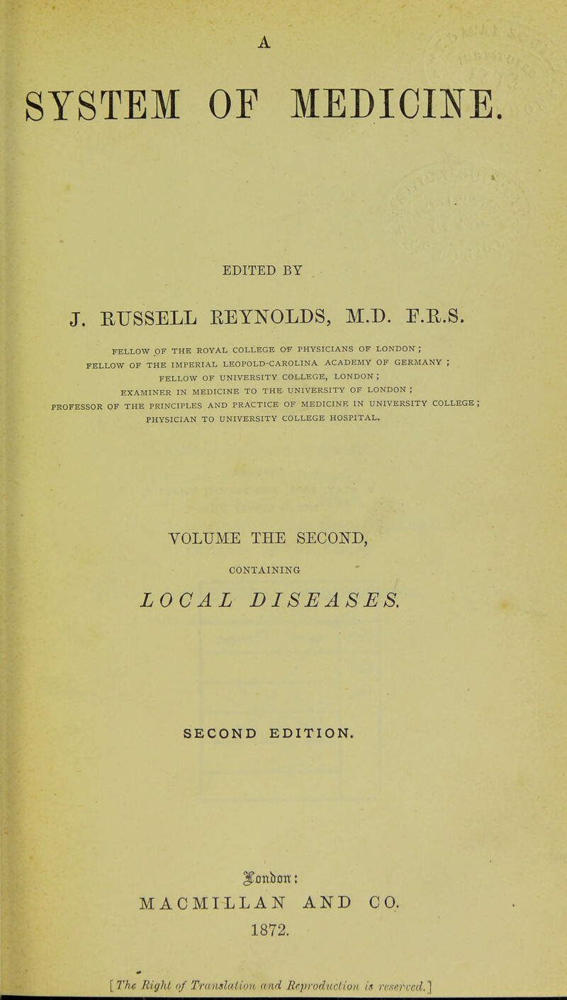A SYSTEM OF MEDICINE. ' V EDITED BY J. BUSSELL REYNOLDS, M.D. F.R.S. FELLOW OF THE ROYAL COLLEGE OF PHYSICIANS OF LONDON ; FELLOW OF THE IMPERIAL LEOPOLD-CAROLINA ACADEMY OF GERMANY ; FELLOW OF UNIVERSITY COLLEGE, LONDON ,' EXAMINER IN MEDICINE TO THE UNIVERSITY OF LONDON ; PROFESSOR OF THE PRINCIPLES AND PRACTICE OF MEDICINE IN UNIVERSITY COLLEGE , PHYSICIAN TO UNIVERSITY COLLEGE HOSPITAL. VOLUME THE SECOND, CONTAINING LOCAL DISEASES. SECOND EDITION. MACMILLAN AND CO. 1872. [The Right of Translation and Reproduction is reserved.']