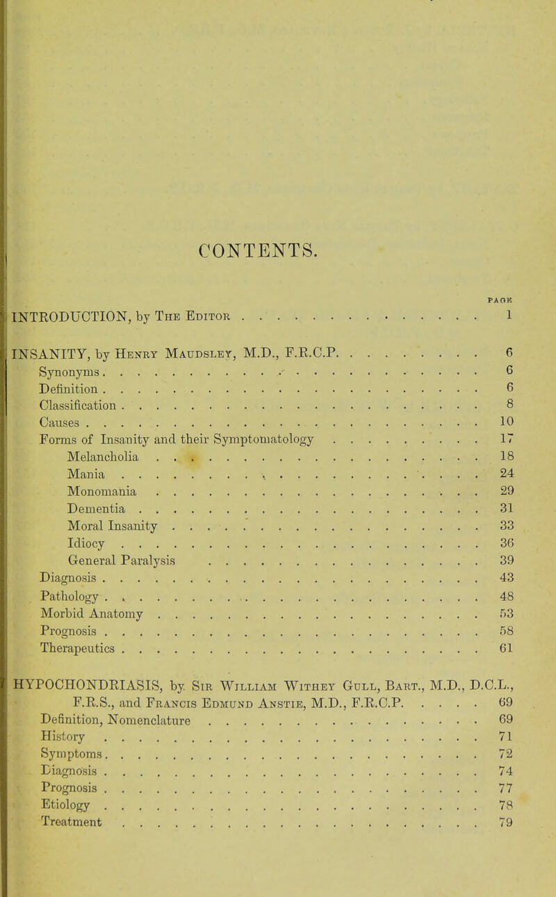 CONTENTS. PA OK INTRODUCTION, by The Editor 1 INSANITY, by Henry Maudsley, M.D., F.R.C.P 6 Synonyms ' 6 Definition 6 Classification 8 Causes 10 Forms of Insanity and their Symptomatology 17 Melancholia 18 Mania 24 Monomania 29 Dementia 31 Moral Insanity 33 Idiocy 36 General Paralysis 39 Diagnosis 43 Pathology 48 Morbid Anatomy 53 Prognosis 58 Therapeutics 61 HYPOCHONDRIASIS, by Sir William Witiiey Gull, Bart., M.D., D.C.L., F.R.S., and Francis Edmund Anstie, M.D., F.R.C.P 69 Definition, Nomenclature 69 History 71 Symptoms 72 Diagnosis 74 Prognosis 77 Etiology 78 Treatment 79