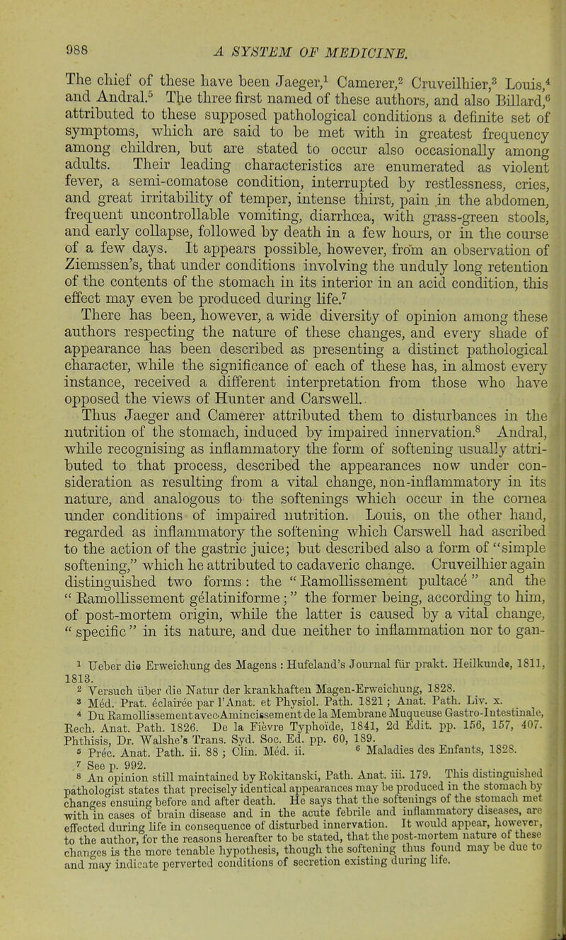 The chief of these have been Jaeger,1 Camerer,2 Cruveilhier,3 Louis,4 and Andral.5 The three first named of these authors, and also Billardj3 attributed to these supposed pathological conditions a definite set of symptoms, which are said to be met with in greatest frequency among children, but are stated to occur also occasionally among adults. Their leading characteristics are enumerated as violent fever, a semi-comatose condition, interrupted by restlessness, cries, and great irritability of temper, intense thirst, pain in the abdomen, frequent uncontrollable vomiting, diarrhoea, with grass-green stools, and early collapse, followed by death in a few hours, or in the course of a few days. It appears possible, however, from an observation of Ziemssen’s, that under conditions involving the unduly long retention of the contents of the stomach in its interior in an acid condition, this effect may even be produced during life.7 There has been, however, a wide diversity of opinion among these authors respecting the nature of these changes, and every shade of appearance has been described as presenting a distinct pathological character, while the significance of each of these has, in almost every instance, received a different interpretation from those who have opposed the views of Hunter and Carswell. Thus Jaeger and Camerer attributed them to disturbances in the nutrition of the stomach, induced by impaired innervation.8 Andral, while recognising as inflammatory the form of softening usually attri- buted to that process, described the appearances now under con- sideration as resulting from a vital change, non-inflammatory in its nature, and analogous to the softenings which occur in the cornea under conditions of impaired nutrition. Louis, on the other hand, regarded as inflammatory the softening which Carswell had ascribed to the action of the gastric juice; but described also a form of “simple softening,” which he attributed to cadaveric change. Cruveilhier again distinguished two forms : the “ Bamollissement pultace ” and the “ Bamollissement gfdatiniforme; ” the former being, according to him, of post-mortem origin, while the latter is caused by a vital change, “ specific ” in its nature, and due neither to inflammation nor to gan- 1 Ueber die Erweichung des Magens : Hufeland’s Journal fur prakt. Heilkunda, 1811, 1813. 2 Versueh liber die Natur der krankhaften Magen-Erweickung, 1828. 3 Med. Prat, eclairee par l’Anat. et Physiol. Path. 1821; Anat. Path. Liv. x. 4 Du RamollissementavecAmincissement de la Membrane Muqueuse Gastro-Intestinale, Rech. Anat. Path. 1826. De la Fievre Typhoide, 1841, 2d Edit. pp. 156, 157, 407. Phthisis, Dr. Walshe’s Trans. Syd. Soc. Ed. pp. 60, 189. 5 Prec. Anat. Path. ii. 88 ; Clin. Med. ii. 6 Maladies des Enfants, 182S. s' An opinion still maintained by Rokitanski, Path. Anat. m. 179. This distinguished pathologist states that precisely identical appearances may be produced in the stomach by changes ensuing before and after death. He says that the softenings of the stomach met with in cases of brain disease and in the acute febrile and inflammatory diseases, are effected during life in consequence of disturbed innervation. It would appear, however, to the author, for the reasons hereafter to be stated, that the post-mortem nature of these changes is the more tenable hypothesis, though the softening thus found may be due to and inny indicate perverted conditions of secretion existing during life.