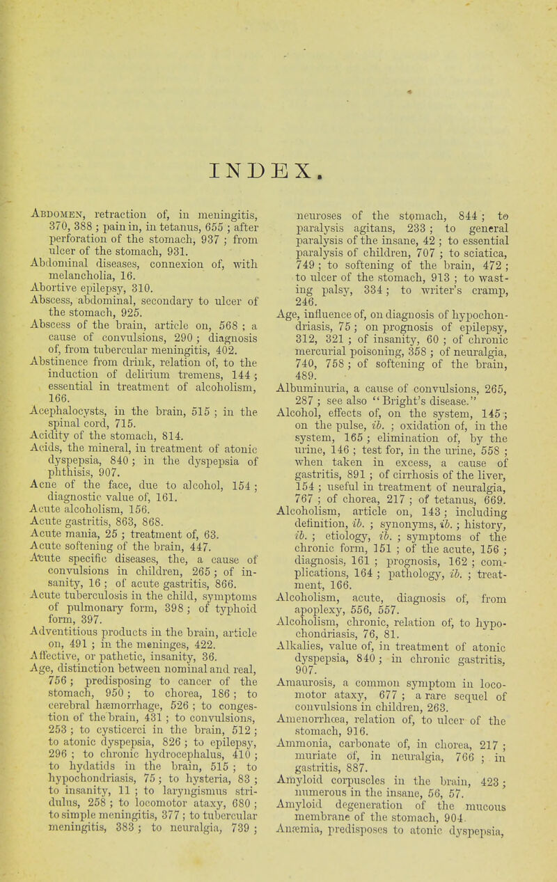 Abdomen, retraction of, in meningitis, 370, 388 ; pain in, in tetanus, 655 ; after perforation of the stomach, 937 ; from ulcer of the stomach, 931. Abdominal diseases, connexion of, with melancholia, 16. Abortive epilepsy, 310. Abscess, abdominal, secondary to ulcer of the stomach, 925. Abscess of the brain, article on, 568 ; a cause of convulsions, 290 ; diagnosis of, from tubercular meningitis, 402. Abstinence from drink, relation of, to the induction of delirium tremens, 144 5 essential in treatment of alcoholism, 166. Acephalocysts, in the brain, 515 ; in the spinal cord, 715. Acidity of the stomach, 814. Acids, the mineral, in treatment of atonic dyspepsia, 840 ; in the dyspepsia of phthisis, 907. Acne of the face, due to alcohol, 154 ; diagnostic value of, 161. Acute alcoholism, 156. Acute gastritis, 863, 868. Acute mania, 25 ; treatment of, 63. Acute softening of the brain, 447. Acute specific diseases, the, a cause of convulsions in children, 265 ; of in- sanity, 16 ; of acute gastritis, 866. Acute tuberculosis in the child, symptoms of pulmonary form, 398 ; of typhoid form, 397. Adventitious products in the brain, article on, 491 ; in the meninges, 422. Affective, or pathetic, insanity, 36. Age, distinction between nominal and real, 756; predisposing to cancer of the stomach, 950 ; to chorea, 186 ; to cerebral haemorrhage, 526 ; to conges- tion of the brain, 431 ; to convulsions, 253 ; to cysticerci in the brain, 512 ; to atonic dyspepsia, 826 ; to epilepsy, 296 ; to chronic hydrocephalus, 410 ; to hydatids in the brain, 515 ; to hypochondriasis, 75 ; to hysteria, 83 ; to insanity, 11 ; to laryngismus stri- dulus, 258 ; to locomotor ataxy, 680 ; to simple meningitis, 377 ; to tubercular meningitis, 383 ; to neuralgia, 739 ; neuroses of the stomach, 844 ; to paralysis agitans, 233 ; to general paralysis of the insane, 42 ; to essential paralysis of children, 707 ; to sciatica, 749; to softening of the brain, 472; to ulcer of the stomach, 913 ; to wast- ing palsy, 334; to writer’s cramp, 246. Age, influence of, on diagnosis of hypochon- driasis, 75 ; on prognosis of epilepsy, 312, 321 ; of insanity, 60 ; of chronic mercurial poisoning, 358 ; of neuralgia, 740, 758 ; of softening of the brain, 489. Albuminuria, a cause of convulsions, 265, 287 ; see also “Bright’s disease.” Alcohol, effects of, on the system, 145 ; on the pulse, ib. ; oxidation of, in the system, 165 ; elimination of, by the urine, 146 ; test for, in the urine, 558 ; when taken in excess, a cause of gastritis, 891 ; of cirrhosis of the liver, 154 ; useful in treatment of neuralgia, 767 ; of chorea, 217 ; of tetanus, 669. Alcoholism, article on, 143; including definition, ib. ; synonyms, ib. ; history, ib. ; etiology, ib. ; symptoms of the chronic form, 151 ; of the acute, 156 ; diagnosis, 161 ; prognosis, 162 ; com- plications, 164 ; pathology, ib. ; treat- ment, 166. Alcoholism, acute, diagnosis of, from apoplexy, 556, 557. Alcoholism, chronic, relation of, to hypo- chondriasis, 76, 81. Alkalies, value of, in treatment of atonic dyspepsia, 840 ; in chronic gastritis, 907. Amaurosis, a common symptom in loco- motor ataxy, 677 ; a rare sequel of convulsions in children, 263. Amenorrlicea, relation of, to ulcer of the stomach, 916. Ammonia, carbonate of, in chorea, 217 ; muriate of, in neuralgia, 766 ; in gastritis, 887. Amyloid corpuscles in the brain, 423 ; numerous in the insane, 56, 57. Amyloid degeneration of the mucous membrane of the stomach, 904. Anremia, predisposes to atonic dyspepsia,
