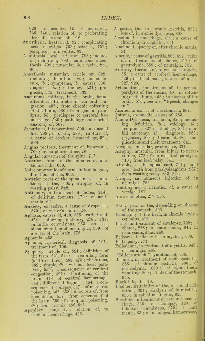 826 ; to insanity, 15 ; to neuralgia, 735, 740 ; relation of, to perforating ulcer of the stomach, 916. Anaesthesia, hysterical, 92 ; complicating facial neuralgia, 753 ; sciatica, 751 ; paraplegic, in myelitis, 633. Anaesthesia., local, article on, 798 ; includ- ing definition, 798 ; cutaneous anaes- thesia, 799 ; muscular, ib. ; facial, &c., 800. Anaesthesia, muscular, article on, 328 ; including definition, ib. ; nomencla- ture, ib. ; symptoms, ib. ; causes, 330 ; diagnosis, ib. ; pathology, 331 ; pro- gnosis, 332 ; treatment, 333. Aneurisms, miliary, in the brain, found after death from chronic cerebral con- gestion, 437 ; from chronic softening of the brain, 480 ; from general para- lysis, 56 ; predispose to cerebral hae- morrhage, 530 ; pathology and morbid anatomy of, 507. Aneurisms, intra-cerebral, 509 ; a cause of fits, 288 ; of death, 289 ; rupture of, a cause of cerebral haemorrhage, 524, 534. Angina pectoris, treatment of, by arsenic, 763 ; by sulphuric ether, 766. Angular curvature of the spine, 717. Anterior columns of the spinal cord, func- tions of the, 606. Anterior pyramids of the medulla oblongata, functions of the, 606. Anterior roots of the spinal nerves, func- tions of the, 605 ; atrophy of, in wasting palsy, 342. Antimony, in treatment of chorea, 214 ; of delirium tremens, 172 ; of acute mania, 66. Anxiety, excessive, a cause of dyspepsia, 870 ; of writer’s cramp, 246. Aphasia, causes of, 453, 535 ; varieties of, 454; following epilepsy, 278 ; after infantile convulsions, 263; an occa- sional symptom of meningitis, 369 ; of abscess of the brain, 575. Aphemia, 453. Aphonia, hysterical, diagnosis of, 101 ; treatment of, 106. Apoplexy, article on, 521 ; definition of the term, 521, 544 ; the capillary form (of Cruveilhier), 462, 475 ; the serous, 562 ; simple, ib. ; without local para- lysis, 555 ; a consequence of cerebral congestion, 427 ; of softening of the brain, 448 ; of cerebral haemorrhage, 544 ; differential diagnosis, 484; a con- sequence of epilepsy, 317 ; of mercurial poisoning, 357, 358 ; diagnosis of, from alcoholism, 557 ; from concussioii of the brain, 559 ; from opium poisoning, ib. ; from uraemia, 486, 561. Apoplexy, congestive, relation of, to cerebral haemorrhage, 436. , Appetite, the, in chronic gastritis, 893 ; loss of, in atonic dyspepsia, 828. Arachnoid haemorrhage, 419 ; a cause of chronic hydrocephalus, 411. Arachnoid, opacity of, after chronic mania, 54. Arsenic,a cause of gastritis, 865, 892 ; value of, in treatment of chorea, 211 ; of gastrodynia, 859 ; of neuralgia, 762. Arteries, atheroma of, in general paralysis, 55 ; a cause of cerebral haemorrhage, 529 ; in the stomach, a cause of ulcer, 927, 929. Articulation, impairment of, in general paralysis of the insane, 40 ; in soften- ing of the brain, 453 ; in abscess of the brain, 575 ; see also “Speech, changes in.” Ascites, in cancer of the stomach, 957. Asthma, spasmodic, causes of, 783. Atonic Dyspepsia, article on, 826 ; includ- ing definition, ib. ; etiology, ib. ; symptoms, 827 ; pathology, 831 ; mor- bid anatomy, ib. ; diagnosis, 833 ; prognosis, 834 ; treatment, ib. ; com- plications and their treatment, 841. Atrophy, muscular, progressive, 334. Atrophy, muscular, from injury to nerve- trunks, 773 ; from essential paralysis, 710 ; from lead palsy, 341. Atrophy, of the spinal cord, 714 ; found after death from paralysis agitans, 237 ; from wasting palsy, 343, 344. Atropia, subcutaneous injection of, in neuralgia, 766. Auditory nerve, irritation of, a cause of vertigo, 181. Aura epileptics, 277, 305. Back, pain in the, depending on disease of the stomach, 806. Bandaging of the head, in chronic hydro- cephalus, 416. Baths, in treatment of catalepsy, 122; of chorea, 218 ; in acute mania, 64 ; in paralysis agitans, 240. Bedsores, tendency to, in myelitis, 638. Bell’s palsy, 774. Belladonna, in treatment of myelitis, 643 ; of neuralgia, 765. “ Bilious attack,” symptoms of, 86S. Bismuth, in treatment of acute gastritis, 888 ; of chronic gastritis, 906 ; of gastrodynia, 859 ; of sympathetic vomiting, 860 ; of ulcer of the stomach, 945. Black bile, the, 70. Bladder, irritability of the, in spinal irri- tation, 691 ; paralysis of, in myelitis, 636 ; in spinal meningitis, 625. Bleeding, in treatment of cerebral hcemor- rhage, 565 ; of catalepsy, 120; of infantile convulsions, 275; of acute mania, 63 ; of meningeal haemorrhage,