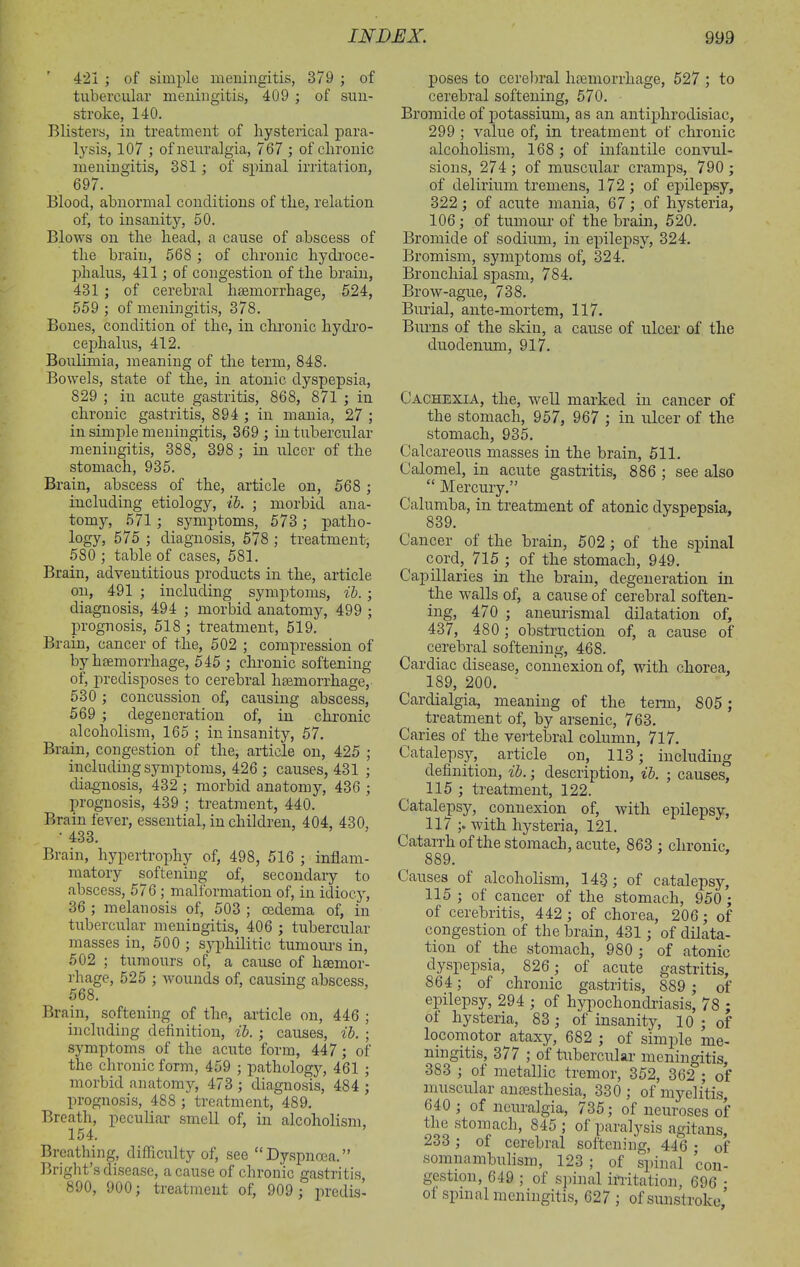 ' 421 ; of simple meningitis, 379 ; of tubercular meningitis, 409 ; of sun- stroke, 140. Blisters, in treatment of hysterical para- lysis, 107 ; of neuralgia, 767 ; of chronic meningitis, 381 ; of spinal irritation, 697. Blood, abnormal conditions of the, relation of, to insanity, 50. Blows on the head, a cause of abscess of the brain, 568 ; of chronic hydroce- phalus, 411; of congestion of the brain, 431 ; of cerebral haemorrhage, 524, 559 ; of meningitis, 378. Bones, condition of the, in chronic hydro- cephalus, 412. Boulimia, meaning of the term, 848. Bowels, state of the, in atonic dyspepsia, 829 ; in acute gastritis, 868, 871 ; in chronic gastritis, 894 ; in mania, 27 ; in simple meningitis, 369 ; in tubercular meningitis, 388, 398; in ulcer of the stomach, 935. Brain, abscess of the, article on, 568 ; including etiology, ib. ; morbid ana- tomy, 571 ; symptoms, 573 ; patho- logy, 575 ; diagnosis, 578 ; treatment, 580 ; table of cases, 581. Brain, adventitious products in the, article on, 491 ; including symptoms, ib. ; diagnosis, 494 ; morbid anatomy, 499 ; prognosis, 518 ; treatment, 519. Brain, cancer of the, 502 ; compression of by haemorrhage, 545 ; chronic softening of, predisposes to cerebral haemorrhage, 530 ; concussion of, causing abscess, 569 ; degeneration of, in chronic alcoholism, 165 ; in insanity, 57. Brain, congestion of the, article on, 425 ; including symptoms, 426 ; causes, 431 ; diagnosis, 432 ; morbid anatomy, 436 ; prognosis, 439 ; treatment, 440. Brain fever, essential, in children, 404, 430, • 433. Brain, hypertrophy of, 498, 516 ; inflam- matory softening of, secondary to abscess, 576 ; malformation of, in idiocy, 36 ; melanosis of, 503 ; oedema of, in tubercular meningitis, 406 ; tubercular masses in, 500 ; syphilitic tumours in, 502 ; tumours of, a cause of haemor- rhage, 525 ; wounds of, causing abscess, 568. Brain, softening of the, article on, 446 ; including definition, ib. ; causes, ib. ; symptoms of the acute form, 447 ; of the chronic form, 459 ; pathology, 461 ; morbid anatomy, 473 ; diagnosis, 484 ; prognosis, 488 ; treatment, 489. Breath, peculiar smell of, in alcoholism, 154. Breathing, difficulty of, see “Dyspnoea.” Bright’s disease, a cause of chronic gastritis, 890, 900; treatment of, 909 ; predis- poses to cerebral hemorrhage, 527 ; to cerebral softening, 570. Bromide of potassium, as an antiphrodisiac, 299 ; value of, in treatment of chronic alcoholism, 168 ; of infantile convul- sions, 274; of muscular cramps, 790 ; of delirium tremens, 172; of epilepsy, 322; of acute mania, 67; of hysteria, 106; of tumour of the brain, 520. Bromide of sodium, in epilepsy, 324. Bromism, symptoms of, 324. Bronchial spasm, 784. Brow-ague, 738. Burial, ante-mortem, 117. Burns of the skin, a cause of ulcer of the duodenum, 917. Cachexia, the, well marked in cancer of the stomach, 957, 967 ; in ulcer of the stomach, 935. Calcareous masses in the brain, 511. Calomel, in acute gastritis, 886 ; see also “ Mercury.” Calumba, in treatment of atonic dyspepsia, 839. Cancer ol the brain, 502 ; of the spinal cord, 715 ; of the stomach, 949. Capillaries in the brain, degeneration in the walls of, a cause of cerebral soften- ing, 470 ; aneurismal dilatation of, 437, 480; obstruction of, a cause of cerebral softening, 468. Cardiac disease, connexion of, with chorea, 189, 200. Cardialgia, meaning of the term, 805 ; treatment of, by arsenic, 763. Caries of the vertebral column, 717. Catalepsy, article on, 113; including definition, ib.; description, ib. ; causes, 115 ; treatment, 122. Catalepsy, connexion of, with epilepsy, 117 ;. with hysteria, 121. Catarrh of the stomach, acute, 863 ; chronic, 889. Causes of alcoholism, 143; of catalepsy, 115 ; of cancer of the stomach, 950 ; of cerebritis, 442; of chorea, 206; of congestion of the brain, 431; of dilata- tion of the stomach, 980 ; of atonic dyspepsia, 826; of acute gastritis, 864; of chronic gastritis, 889 ; of epilepsy, 294 ; of hypochondriasis, 78 ; ot hysteria, 83; of insanity, 10 ; of locomotor ataxy, 682 ; of simple me- ningitis, 377 ; of tubercular meningitis, 383 ; of metallic tremor, 352, 362 ; of muscular anaesthesia, 330 ; of myelitis, 640 ; of neuralgia, 735; of neuroses of the stomach, 845 ; of paralysis agitans, 233; of cerebral softening, 446 ; of somnambulism, 123 ; of spinal con- gestion, 649 ; of spinal irritation, 696 • ol spinal meningitis, 627 ; of sunstroke,’