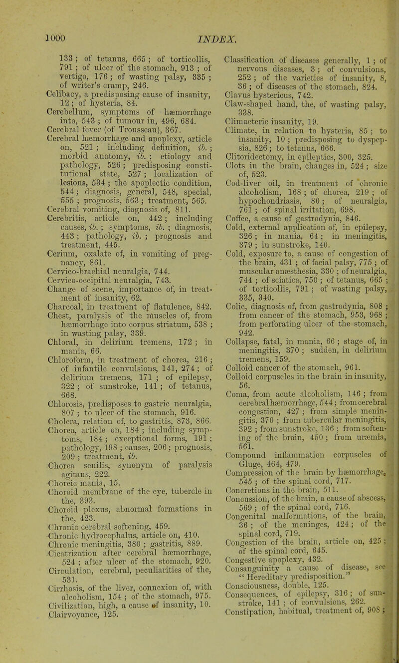 133 ; of tetanus, 665 ; of torticollis, 791 j of ulcer of the stomach, 913 ; of vertigo, 176; of wasting palsy, 335 ; of writer’s cramp, 246. Celibacy, a predisposing cause of insanity, 12 ; of hysteria, 84. Cerebellum, symptoms of haemorrhage into, 543 ; of tumour in, 496, 684. Cerebral fever (of Trousseau), 367. Cerebral haemorrhage and apoplexy, article on, 521 ; including definition, ib. ; morbid anatomy, ib. ; etiology and pathology, 526 ; predisposing consti- tutional state, 527; localization of lesions, 534 ; the apoplectic condition, 544 ; diagnosis, general, 548, special, 555 ; prognosis, 563 ; treatment, 565. Cerebral vomiting, diagnosis of, 811. Cerebritis, article on, 442 ; including causes, ib. ; symptoms, ib. ; diagnosis, 443; pathology, ib. ; prognosis and treatment, 445. Cerium, oxalate of, in vomiting of preg- nancy, 861. Cervico-brachial neuralgia, 744. Cervico-occipital neuralgia, 743. Change of scene, importance of, in treat- ment of insanity, 62. Charcoal, in treatment of flatulence, 842. Chest, paralysis of the muscles of, from hsemorrhage into corpus striatum, 538 ; in wasting palsy, 339. Chloral, in delirium tremens, 172 ; in mania, 66. Chloroform, in treatment of chorea, 216 ; of infantile convulsions, 141, 274; of delirium tremens, 171 ; of epilepsy, 322 ; of sunstroke, 141 ; of tetanus, 668. Chlorosis, predisposes to gastric neuralgia, 807 ; to ulcer of the stomach, 916. Cholera, relation of, to gastritis, 873, 866. Chorea, article on, 184 ; including symp- toms, 184; exceptional forms, 191; pathology, 198 ; causes, 206; prognosis, 209 ; treatment, ib. Chorea senilis, synonym of paralysis agitans, 222. Choreic mania, 15. Choroid membrane of the eye, tubercle in the, 393. Choroid plexus, abnormal formations in the, 423. Chronic cerebral softening, 459. Chronic hydrocephalus, article on, 410. Chronic meningitis, 380 ; gastritis, 889. Cicatrization after cerebral haemorrhage, 524 ; after ulcer of the stomach, 920. Circulation, cerebral, peculiarities of the, 531. Cirrhosis, of the liver, connexion of, with alcoholism, 154 ; of the stomach, 975. Civilization, high, a cause »f insanity, 10. Clairvoyance, 125. Classification of diseases generally, 1 ; of nervous diseases, 3; of convulsions, 252 ; of the varieties of insanity, 8, 36 ; of diseases of the stomach, 824. Clavus hystericus, 742. Claw-shaped hand, the, of wasting palsy, 338. Climacteric insanity, 19. Climate, in relation to hysteria, 85 ; to insanity, 10 ; predisposing to dyspep- sia, 826 ; to tetanus, 666. Clitoridectomy, in epileptics, 300, 325. Clots in the brain, changes in, 524 ; size of, 523. Cod-liver oil, in treatment of chronic- alcoholism, 168 ; of chorea, 219 ; of hypochondriasis, 80; of neuralgia, 761 ; of spinal irritation, 698. Coffee, a cause of gastrodynia, 846. Cold, external application of, in epilepsy, 326 ; in mania, 64; in meningitis, 379 ; iu sunstroke, 140. Cold, exposure to, a cause of congestion of the brain, 431 ; of facial palsy, 775 ; of muscular anaesthesia, 330 ; of neuralgia, 744 ; of sciatica, 750 ; of tetanus, 665 ; of torticollis, 791 ; of wasting palsy, 335, 340. Colic, diagnosis of, from gastrodynia, 808 ; from cancer of the stomach, 953, 968 ; from perforating ulcer of the stomach, 942. Collapse, fatal, in mania, 66 ; stage of, in meningitis, 370 ; sudden, in delirium tremens, 159. Colloid cancer of the stomach, 961. Colloid corpuscles in the brain in insanity, 56. Coma, from acute alcoholism, 146 ; from cerebral haemorrhage, 544; from cerebral congestion, 427 ; from simple menin- gitis, 370 ; from tubercular meningitis, 392 ; from sunstroke, 136 ; from soften- ing of the brain, 450 ; from uraemia, 561. Compound inflammation corpuscles of Gluge, 464, 479. Compression of the brain by haemorrhage, 545 ; of the spinal cord, 717. Concretions in the brain, 511. Concussion, of the brain, a cause of abscess, 569 ; of the spinal cord, 716. Congenital malformations, of the brain, 36 ; of the meninges, 424; of the spinal cord, 719. Congestion of the brain, article on, 425 ; of the spinal cord, 645. Congestive apoplexy, 432. Consanguinity a cause of disease, see “ Hereditary predisposition.” Consciousness, double, 125. Consequences, of epilepsy, 316; ol sun- stroke, 141 ; of convulsions, 262. j Constipation, habitual, treatment of, 908 ;