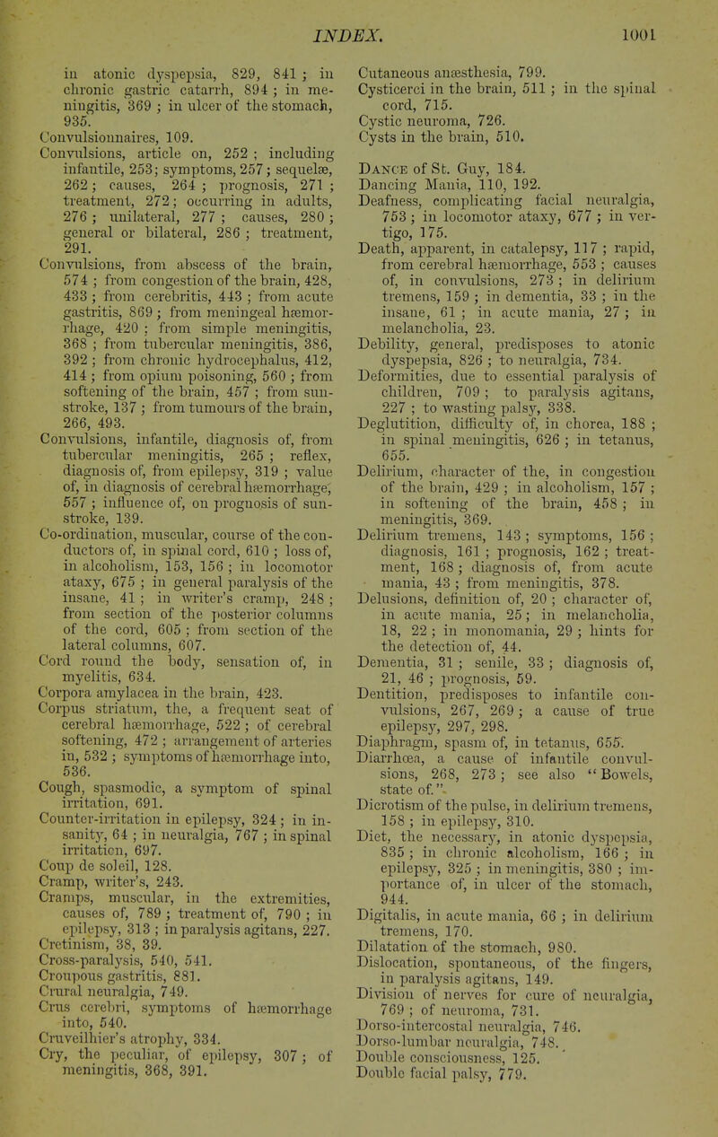 in atonic dyspepsia, 829, 841 ; in chronic gastric catarrh, 894 ; in me- ningitis, 369 ; in ulcer of the stomach, 935. Convulsionnaires, 109. Convulsions, article on, 252 ; including infantile, 253; symptoms, 257; sequelae, 262 ; causes, 264 ; prognosis, 271 ; treatment, 272; occurring in adults, 276 ; unilateral, 277 ; causes, 280 ; general or bilateral, 286 ; treatment, 291. Convulsions, from abscess of the brain, 574 ; from congestion of the brain, 428, 433 ; from cerebritis, 443 ; from acute gastritis, 869 ; from meningeal haemor- rhage, 420 ; from simple meningitis, 368 ; from tubercular meningitis, 386, 392 ; from chronic hydrocephalus, 412, 414 ; from opium poisoning, 560 ; from softening of the brain, 457 ; from sun- stroke, 137 ; from tumours of the brain, 266, 493. Convulsions, infantile, diagnosis of, from tubercular meningitis, 265 ; reflex, diagnosis of, from epilepsy, 319 ; value of, in diagnosis of cerebral haemorrhage; 557 ; influence of, on prognosis of sun- stroke, 139. Co-ordination, muscular, course of the con- ductors of, in spinal cord, 610 ; loss of, in alcoholism, 153, 156 ; in locomotor ataxy, 675 ; in general paralysis of the insane, 41 ; in writer’s cramp, 248 ; from section of the posterior columns of the cord, 605 ; from section of the lateral columns, 607. Cord round the body, sensation of, in myelitis, 634. Corpora amylacea in the brain, 423. Corpus striatum, the, a frequent seat of cerebral haemorrhage, 522 ; of cerebral softening, 472 ; arrangement of arteries in, 532 ; symptoms of haemorrhage into, 536. Cough, spasmodic, a symptom of spinal irritation, 691. Counter-irritation in epilepsy, 324 ; in in- sanity, 64 ; in neuralgia, 767 ; in spinal irritation, 697. Coup de soleil, 128. Cramp, writer’s, 243. Cramps, muscular, in the extremities, causes of, 789 ; treatment of, 790 ; in epilepsy, 313 ; in paralysis agitans, 227. Cretinism, 38, 39. Cross-paralysis, 540, 541. Croupous gastritis, 881. Crural neuralgia, 749. Crus cerebri, symptoms of haemorrhage into, 540. Cruveilhier’s atrophy, 334. Cry, the peculiar, of epilepsy, 307 ; of meningitis, 368, 391. Cutaneous anaesthesia, 799. Cysticerci in the brain, 511 ; in the spinal cord, 715. Cystic neuroma, 726. Cysts in the brain, 510. Dance of St. Guy, 184. Dancing Mania, 110, 192. Deafness, complicating facial neuralgia, 753 ; in locomotor ataxy, 677 ; in ver- tigo, 175. Death, apparent, in catalepsy, 117; rapid, from cerebral haemorrhage, 553 ; causes of, in convulsions, 273 ; in delirium tremens, 159 ; in dementia, 33 ; in the insane, 61 ; in acute mania, 27 ; in melancholia, 23. Debility, general, predisposes to atonic dyspepsia, 826 ; to neuralgia, 734. Deformities, due to essential paralysis of children, 709 ; to paralysis agitans, 227 ; to wasting palsy, 338. Deglutition, difficulty of, in chorea, 188 ; in spinal meningitis, 626 ; in tetanus, 655. Delirium, character of the, in congestion of the brain, 429 ; in alcoholism, 157 ; in softening of the brain, 458 ; in meningitis, 369. Delirium tremens, 143 ; symptoms, 156 ; diagnosis, 161 ; prognosis, 162 ; treat- ment, 168; diagnosis of, from acute mania, 43 ; from meningitis, 378. Delusions, definition of, 20 ; character of, in acute mania, 25; in melancholia, 18, 22 ; in monomania, 29 ; hints for the detection of, 44. Dementia, 31 ; senile, 33 ; diagnosis of, 21, 46 ; prognosis, 59. Dentition, predisposes to infantile con- vulsions, 267, 269 ; a cause of true epilepsy, 297, 298. Diaphragm, spasm of, in tetanus, 655. Diarrhoea, a cause of infantile convul- sions, 268, 273; see also “Bowels, state of. Dicrotism of the pulse, in delirium tremens, 158 ; in epilepsy, 310. Diet, the necessary, in atonic dyspepsia, 835 ; in chronic alcoholism, 166 ; in epilepsy, 325 ; in meningitis, 380 ; im- portance of, in ulcer of the stomach, 944. Digitalis, in acute mania, 66 ; in delirium tremens, 170. Dilatation of the stomach, 980. Dislocation, spontaneous, of the fingers, in paralysis agitans, 149. Division of nerves for cure of neuralgia, 769 ; of neuroma, 731. Dorso-intercostal neuralgia, 746. Dorso-lumbar neuralgia, 748. Double consciousness, 125. Double facial palsy, 779.