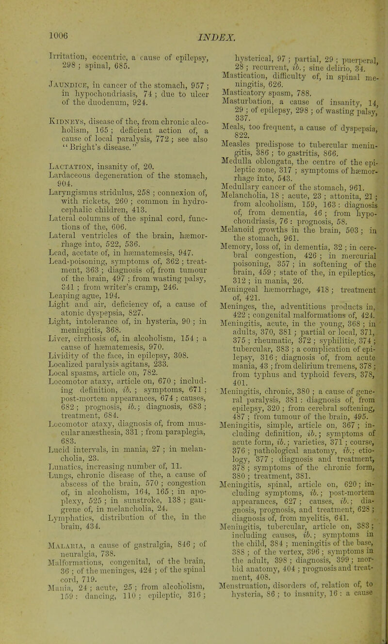Irritation, eccentric, a cause of epilepsy, 298 ; spinal, 685. Jaundick, in cancer of the stomach, 957 ; in hypochondriasis, 74 ; due to ulcer of the duodenum, 924. Kidneys, disease of the, from chronic alco- holism, 165 ; deficient action of, a cause of local paralysis, 772 ; see also “ Bright’s disease. ” Lactation, insanity of, 20. Lardaceous degeneration of the stomach, 904. Laryngismus stridulus, 258 ; connexion of, with rickets, 260 ; common in hydro- cephalic children, 413. Lateral columns of the spinal cord, func- tions of the, 606. Lateral ventricles of the brain, hiemor- rliage into, 522, 536. Lead, acetate of, in hsematemesis, 947. Lead-poisoning, symptoms of, 362 ; treat- ment, 363 ; diagnosis of, from tumour of the brain, 497 ; from wasting palsy, 341 ; from writer’s cramp, 246. Leaping ague, 194. Light and air, deficiency of, a cause of atonic dyspepsia, 827. Light, intolerance of, in hysteria, 90 ; in meningitis, 368. Liver, cirrhosis of, in alcoholism, 154 ; a cause of lisematemesis, 970. Lividity of the face, in epilepsy, 308. Localized paralysis agitans, 233. Local spasms, article on, 782. Locomotor ataxy, article on, 670 ; includ- ing definition, ib. ; symptoms, 671 ; post-mortem appearances, 674 ; causes, 682 ; prognosis, ib.; diagnosis, 683 ; treatment, 684. Locomotor ataxy, diagnosis of, from mus- cular amesthesia, 331 ; from paraplegia, 683. Lucid intervals, in mania, 27 ; in melan- cholia, 23. Lunatics, increasing number of, 11. Lungs, chronic disease of the, a cause of abscess of the brain, 570 ; congestion of, in alcoholism, 164, 165 ; in apo- plexy, 525 ; in sunstroke, 138 ; gan- grene of, in melancholia, 24. Lymphatics, distribution ol the, in the brain, 434. MalAuta, a cause of gastralgia, 846 ; of neuralgia, 738. Mai formations, congenital, of the brain, 36 ; of the meninges, 424 ; of the spinal cord, 719. Mania, 24 ; acute, 25 ; from alcoholism, 159: dancing, 110; epileptic, 316; hysterical, 97 ; partial, 29 ; puerperal, 28 ; recurrent, ib.; sine delirio, 34. Mastication, difficulty of, in spinal me- ningitis, 626. Masticatory spasm, 788. Masturbation, a cause of insanity, 14 29 ; of epilepsy, 298 ; of wasting palsy,’ 337. Meals, too frequent, a cause of dyspepsia, 822. Measles predispose to tubercular menin- gitis, 386 ; to gastritis, 866. Medulla oblongata, the centre of the epi- leptic zone, 317 ; symptoms of haemor- rhage into, 543. Medullary cancer of the stomach, 961. Melancholia, 18 ; acute, 23 ; attonita, 21 ; from alcoholism, 159, 163: diagnosis of, from dementia, 46 ; from hypo- chondriasis, 76 : prognosis, 58. Melauoid growths in the brain, 503 ; in the stomach, 961. Memory, loss of, in dementia, 32 ; in cere- bral congestion, 426 ; in mercurial poisoning, 357 ; in softening of the brain, 459 ; state of the, in epileptics, 312 ; in mania, 26. Meningeal haemorrhage, 418; treatment of, 421. Meninges, the, adventitious products in, 422 ; congenital malformations of, 424. Meningitis, acute, in the young, 368 ; in adults, 370, 381 ; partial or local, 371, 375 ; rheumatic, 372 ; syphilitic, 374 ; tubercular, 383 ; a complication of epi- lepsy, 316; diagnosis of, from acute mania, 43 ; from delirium tremens, 378 ; from typhus and typhoid fevers, 378, 401. Meningitis, chronic, 380 ; a cause of gene- ral paralysis, 381 : diagnosis of, from epilepsy, 320 ; from cerebral softening, 487 ; from tumour of the brain, 495. Meningitis, simple, article on, 367; in- cluding definition, ib.; symptoms of acute form, ib.; varieties, 371 ; course, 376 ; pathological anatomy, ib.-, etio- logy, 377 ; diagnosis and treatment, 378 ; symptoms of the chronic form, 380 ; treatment, 381. Meningitis, spinal, article on, 620; in- cluding symptoms, ib.; post-mortem appearances, 627 ; causes, ib.; dia- gnosis, prognosis, and treatment, 628 ; diagnosis of, from myelitis, 641. Meningitis, tubercular, article on, 383; including causes, ib.; symptoms in the child, 3S4 ; meningitis of the base, 3SS ; of the vertex, 396 ; symptoms in the adult, 398 ; diagnosis, 399; mor- bid anatomy, 404 ; prognosis and treat- ment, 408. Menstruation, disorders of, relation of, to hysteria, 86 ; to insanity, 16 : a cause