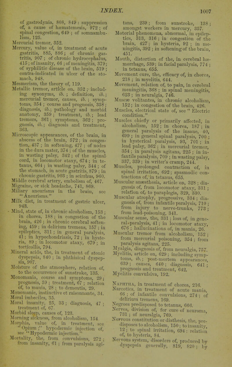 of gastrodynia, 808, 819 : suppression of, a cause of haematemesis, 972 ; of spinal congestion, 649 ; of somnambu- lism, 125. Mercurial tremor, 352. Mercury, value of, in treatment of acute gastritis, 885, 886 ; of chronic gas- tritis, 907 ; of chronic hydrocephalus, 415 ; of insanity, 66 ; of meningitis, 379; of syphilitic disease of the brain, 519 ; contra-indicated in ulcer of the sto- mach, 948. Mesmerism, the theory of, 119. Metallic tremor, article on, 352 ;• includ- ing synonyms, ib. ; definition, ib.; mercurial tremor, causes, ib. ; symp- toms, 354 ; course and prognosis, 358 ; diagnosis, ib.; pathology and morbid anatomy, 359 ; treatment, ib.; lead tremors, 361; symptoms, 362 ; pro- gnosis, ib.; diagnosis and treatment, 363. Microscopic appearances, of the brain, in abscess of the brain, 572; in conges- tion, 437 ; in softening, 477 ; of nodes in the dura mater, 374 ; of the muscles, in wasting palsy, 342 ; of the spinal cord, in locomotor ataxy, 674 ; in te- tanus, 664 ; in wasting palsy, 344 ; of the stomach, in acute gastritis, 879 ; in chronic gastritis, 903 ; in scirrhus, 960. Middle cerebral artery, embolism of, 467. Migraine, or sick headache, 741, 869. Miliary aneurisms in the brain, see “ Aneurisms.” Milk diet, in treatment of gastric ulcer, 943. Mind, state of, in chronic alcoholism, 153 ; in chorea, 188 ; in congestion of the brain, 426 ; in chronic cerebral soften- ing, 459 ; in delirium tremens, 157 ; in epileptics, 311 ; in general paralysis, 41; in hypochondriasis, 72 ; in hyste- ria, 89 ; in locomotor ataxy, 679 ; in torticollis, 794. Mineral acids, the, in treatment of atonic dyspepsia, 840 ; in phthisical dyspep- sia, 907. Moisture of the atmosphere, relation of, to the occurrence of sunstroke, 135. Monomania, course and symptoms, 29; prognosis, 59 ; treatment, 67 ; relation of, to mania, 28 ; to dementia, 29. Monomanie, instinctive et raisonnante, 34. Moral imbeciles, 35. Moral insanity, 25, 33 ; diagnosis, 47 ; treatment of, 67. Morbid sleep, causes of, 123. Morning sickness, from alcoholism, 154. Morphia, value of, in treatment, see “ Opium hypodermic injection of, see “ Hypodermic injection.” Mortality, the, from convulsions, 272 ; Irom insanity, 61 ; from paralysis agi- tans, 239 ; from sunstroke, 138 ; amongst workers in mercury, 357. Motorial phenomena, abnormal, in epilep- tics, 313, 316 ; in congestion of the brain, 427; in hysteria, 92 ; in me- ningitis, 392 ; in softening of the brain, 451. Mouth, distortion of the, in cerebral hae- morrhage, 539; in facial paralysis, 774 ; in tetanus, 655. Movement cure, the, efficacy of, in chorea, 218 ; in myelitis, 644. Movement, relation of, to pain, in cerebral meningitis, 368 ; in spinal meningitis, 623 ; in neuralgia, 746. Muscae volitantes, in chronic alcoholism, 152 ; in congestion of the brain, 426. Muscles, electrical state of, see “ Electric condition.” Muscles chiefly or primarily affected, in alcoholism, 152 ; in chorea, 187 ; in general paralysis of the insane, 40, 699 ; in general spinal paralysis, 700 ; in hysterical paralysis, 93, 701 ; in lead palsy, 362 ; in mercurial tremor, 354 ; in paralysis agitans, 225 ; in in- fantile paralysis, 709 ; in wasting palsy, 337, 339 ; in writer’s cramp, 244. Muscles, prolonged contraction of, in spinal irritation, 692; spasmodic con- tractions of, in tetanus, 655. Muscular anaesthesia, article on, 328 ; dia- gnosis of, from locomotor ataxy, 331 ; relation of,- to paraplegia, 329, 330. Muscular atrophy, progressive, 334 ; dia- gnosis of, from infantile paralysis, 710 ; from injury to nerve-trunks, 773 ; from lead-poisoning, 341. Muscular sense, the, 331 ; loss of, in gene- ral paralysis, 41; in locomotor ataxy, 676 ; hallucinations of, in mania, 26“ Muscular tremor from alcoholism, 152 ; from mercurial poisoning, 354 ; from paralysis agitans, 225. Myalgia, diagnosis of, from neuralgia, 757. Myelitis, article on, 629 ; including symp- toms, ib.; post-mortem appearances, 639; causes, 640; diagnosis, 641 ; prognosis and treatment, 642. Myelitis convulsiva, 192. ETaphtha, in treatment of chorea, 216. Narcotics, in treatment of acute mania, 66 ; of infantile convulsions, 274 ; of delirium tremens, 169. Negroes predisposed to tetanus, 666. Nerves, division of, for cure of neuroma 731 ; of neuralgia, 769. Nervous constitution or diathesis, the, pre- disposes to alcoholism, 150; to insanity, 12 ; to spinal irritation, 694 : relation of, to hysteria, 84. Nervous system, disorders of, produced by dyspepsia generally, 819, 820 ; by