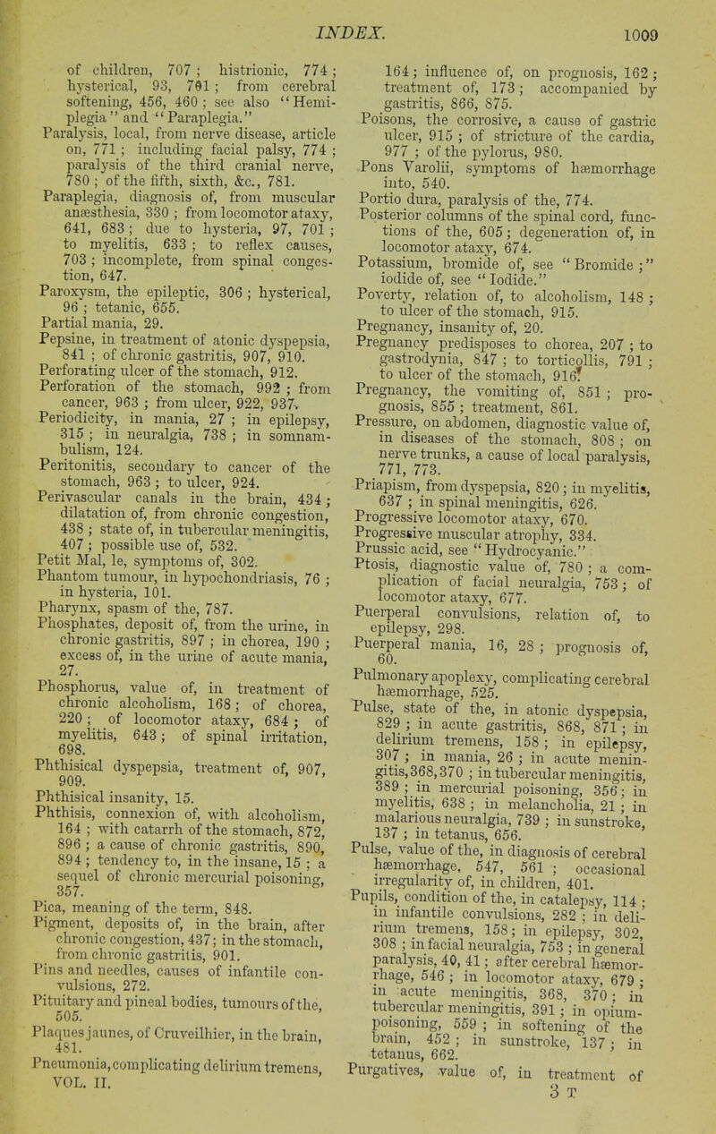 of children, 707 ; histrionic, 774; hysterical, 93, 701 ; from cerebral softening, 456, 460; see also “Hemi- plegia” and “Paraplegia.” Paralysis, local, from nerve disease, article on, 771 ; including facial palsy, 774 ; paralysis of the third cranial nerve, 780 ; of the fifth, sixth, &c., 781. Paraplegia, diagnosis of, from muscular anaesthesia, 330 ; from locomotor ataxy, 641, 683 ; due to hysteria, 97, 701 ; to myelitis, 633 ; to reflex causes, 703 ; incomplete, from spinal conges- tion, 647. Paroxysm, the epileptic, 306 ; hysterical, 96 ; tetanic, 655. Partial mania, 29. Pepsine, in treatment of atonic dyspepsia, 841 ; of chronic gastritis, 907, 910. Perforating ulcer of the stomach, 912. Perforation of the stomach, 992 ; from cancer, 963 ; from ulcer, 922, 937> Periodicity, in mania, 27 ; in epilepsy, 315 ; in neuralgia, 738 ; in somnam- bulism, 124. Peritonitis, secondary to cancer of the stomach, 963 ; to ulcer, 924. Perivascular canals in the brain, 434 ; dilatation of, from chronic congestion, 438 ; state of, in tubercular meningitis, 407 ; possible use of, 532. Petit Mai, le, symptoms of, 302. Phantom tumour, in hypochondriasis, 76 ; in hysteria, 101. Pharynx, spasm of the, 787. Phosphates, deposit of, from the urine, in chronic gastritis, 897 ; in chorea, 190 ; excess of, in the urine of acute mania. 27. Phosphorus, value of, in treatment of chronic alcoholism, 168 ; of chorea, 220; of locomotor ataxy, 684 ; of myelitis, 643 ; of spinal irritation, 698. Phthisical dyspepsia, treatment of, 907, 909. Phthisical insanity, 15. Phthisis, connexion of, with alcoholism, 164 ; with catarrh of the stomach, 872, 896 ; a cause of chronic gastritis, 890, 894 ; tendency to, in the insane, 15 ; a sequel of chronic mercurial poisoning 357. Pica, meaning of the term, 848. Pigment, deposits of, in the brain, after chronic congestion, 437; in the stomach, from chronic gastritis, 901. Pins and needles, causes of infantile con- vulsions, 272. Pituitary and pineal bodies, tumours of the 505. Placpies jaunes, of Cruveilhier, in the brain 481. Pneumonia,complicating delirium tremens VOL. II. 164; influence of, on prognosis, 162 ; treatment of, 173; accompanied by gastritis, 866, 875. Poisons, the corrosive, a cause of gastric ulcer, 915 ; of stricture of the cardia, 977 ; of the pylorus, 980. Pons Varolii, symptoms of haemorrhage into, 540. Portio dura, paralysis of the, 774. Posterior columns of the spinal cord, func- tions of the, 605; degeneration of, in locomotor ataxy, 674. Potassium, bromide of, see “ Bromide ; ” iodide of, see “ Iodide.” Poverty, relation of, to alcoholism, 148 ; to ulcer of the stomach, 915. Pregnancy, insanity of, 20. Pregnancy predisposes to chorea, 207 ; to gastrodynia, 847 ; to torticollis, 791 ; to ulcer of the stomach, 916T Pregnancy, the vomiting of, 851 ; pro- gnosis, 855 ; treatment, 861. Pressure, on abdomen, diagnostic value of, in diseases of the stomach, 808 ; on nerve trunks, a cause of local paralysis, 771, 773. Priapism, from dyspepsia, 820 ; in myelitis, 637 ; in spinal meningitis, 626. Progressive locomotor ataxy, 670. Progressive muscular atrophy, 334. Prussic acid, see “Hydrocyanic.” Ptosis, diagnostic value of, 780 ; a com- plication of facial neuralgia, 753; of locomotor ataxy, 677. Puerperal convulsions, relation of, to epilepsy, 298. Puerperal mania, 16, 28 ; prognosis of, 60. Pulmonary apoplexy, complicating cerebral haemorrhage, 525. Pulse, state of the, in atonic dyspepsia, 829 ; in acute gastritis, 868, 871 ; in delirium tremens, 158 ; in epilepsy, 307 ; in mania, 26 ; in acute menin- gitis, 368,3/0 ; in tubercular meningitis, 389 ; in mercurial poisoning, 356; in myelitis, 638 ; in melancholia, 21 ; in malarious neuralgia, 739 ; in sunstroke, 137 ; in tetanus, 656. Pulse, value of the, in diagnosis of cerebral hcemoirhage, 547, 561 ; occasional irregularity of, in children, 401. Pupils, condition of the, in catalepsy, 114 ; in infantile convulsions, 282 ; in deli- rium tremens, 158; in epilepsy, 302, 308 ; in facial neuralgia, 753 ; in general paralysis, 40, 41; after cerebral hemor- rhage, 546 ; in locomotor ataxy, 679 ■ in acute meningitis, 368, 370 ; in tubercular meningitis, 391; in opium- poisoning, 559 ; in softening of the brain, 452 ; in sunstroke, l37 ; in tetanus, 662. Puigatives, value of, in treatment of 3 T