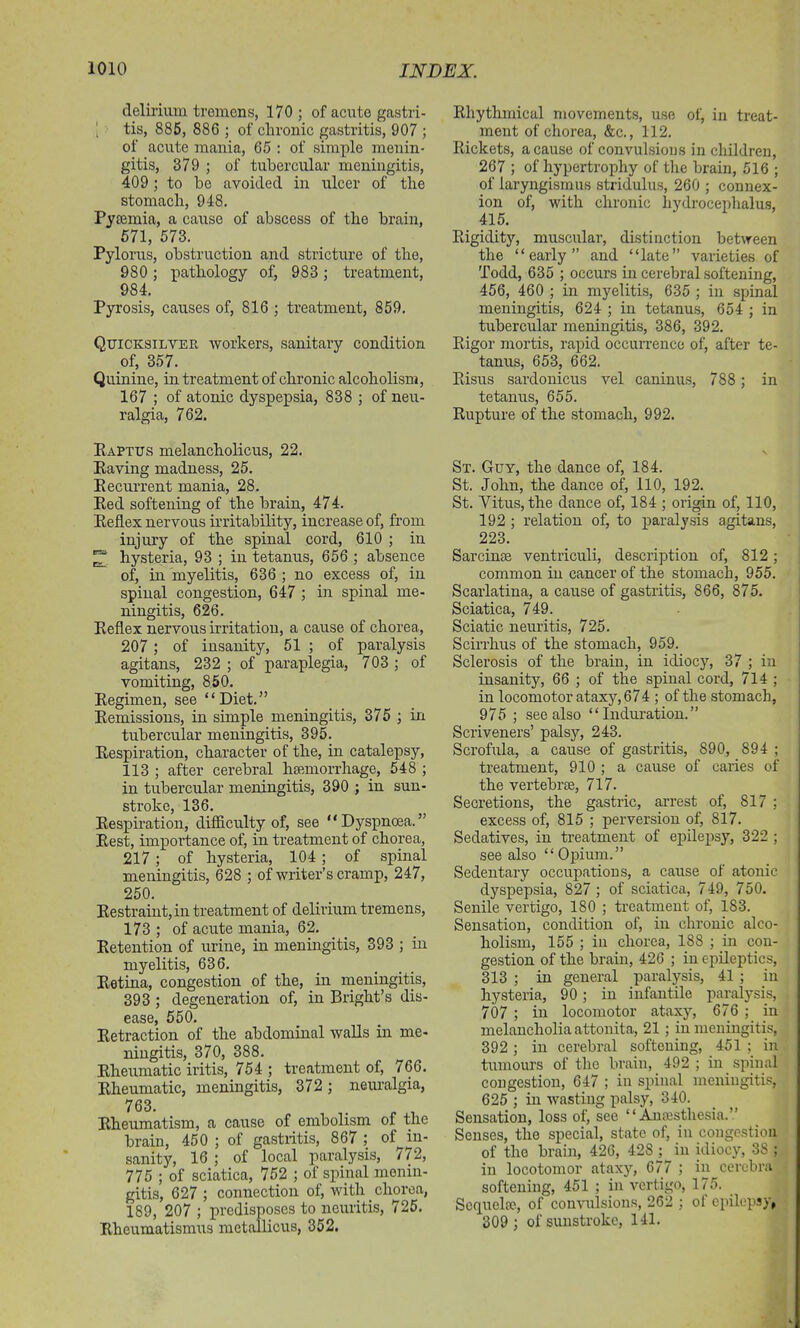 delirium tremens, 170; of acute gastri- I tis, 885, 886 ; of chronic gastritis, 907 ; of acute mania, 65 : of simple menin- gitis, 379 ; of tubercular meningitis, 409; to be avoided in ulcer of the stomach, 948. Pyaemia, a cause of abscess of the brain, 571, 573. Pylorus, obstruction and stricture of the, 980; pathology of, 983; treatment, 984. Pyrosis, causes of, 816 ; treatment, 859. Quicksilver workers, sanitary condition of, 357. Quinine, in treatment of chronic alcoholism, 167 ; of atonic dyspepsia, 838 ; of neu- ralgia, 762. KaPtus melancholicus, 22. Paving madness, 25. Recurrent mania, 28. Red softening of the brain, 474. Reflex nervous irritability, increase of, from injury of the spinal cord, 610 ; in hysteria, 93 ; in tetanus, 656 ; absence of, in myelitis, 636 ; no excess of, in spinal congestion, 647 ; in spinal me- ningitis, 626. Reflex nervous irritation, a cause of chorea, 207 ; of insanity, 51 ; of paralysis agitans, 232 ; of paraplegia, 703 ; of vomiting, 850. Regimen, see “Diet.” Remissions, in simple meningitis, 375 ; in tubercular meningitis, 395. Respiration, character of the, in catalepsy, 113 ; after cerebral haemorrhage, 548 ; in tubercular meningitis, 390 ; in sun- stroke, 136. Respiration, difficulty of, see “Dyspnoea.” Rest, importance of, in treatment of chorea, 217; of hysteria, 104 ; of spinal meningitis, 628 ; of writer’s cramp, 247, 250. Restraint, in treatment of delirium tremens, 173 ; of acute mania, 62. Retention of urine, in meningitis, 393 ; in myelitis, 636. Retina, congestion of the, in meningitis, 393 ; degeneration of, in Bright’s dis- ease, 550. Retraction of the abdominal walls in me- ningitis, 370, 388. Rheumatic iritis, 754 ; treatment of, 766. Rheumatic, meningitis, 372 ; neuralgia, 763. . _ , Rheumatism, a cause of embolism of the brain, 450 ; of gastritis, 867 ; of in- sanity, 16 ; of local paralysis, / i 2, 775 ; of sciatica, 752 ; of spinal menin- gitis, 627 ; connection of, with chorea, 189, 207 ; predisposes to neuritis, 725. Rheumatismus metallicus, 352. Rhythmical movements, use of, in treat- ment of chorea, &c., 112. Rickets, a cause of convulsions in children, 267 ; of hypertrophy of the brain, 516 ; of laryngismus stridulus, 260 ; connex- ion of, with chronic hydrocephalus, 415. Rigidity, muscular, distinction between the “early” and “late” varieties of Todd, 635 ; occurs in cerebral softening, 456, 460 ; in myelitis, 635 ; in spinal meningitis, 624 ; in tetanus, 654 ; in tubercular meningitis, 386, 392. Rigor mortis, rapid occurrence of, after te- tanus, 653, 662. Risus sardonicus vel caninus, 788; in tetanus, 655. Rupture of the stomach, 992. Sx. Guy, the dance of, 184. St. John, the dance of, 110, 192. St. Vitus, the dance of, 184 ; origin of, 110, 192 ; relation of, to paralysis agitans, 223. Sarcinae ventriculi, description of, 812; common in cancer of the stomach, 955. Scarlatina, a cause of gastritis, 866, 875. Sciatica, 749. Sciatic neuritis, 725. Scirrhus of the stomach, 959. Sclerosis of the brain, in idiocy, 37 ; in insanity, 66 ; of the spinal cord, 714 ; in locomotor ataxy, 674 ; of the stomach, 975 ; see also “Induration.” Scriveners’ palsy, 243. Scrofula, a cause of gastritis, 890, 894 ; treatment, 910 ; a cause of caries of the vertebrae, 717. Secretions, the gastric, arrest of, 817 ; excess of, 815 ; perversion of, 817. Sedatives, in treatment of epilepsy, 322 ; see also “ Opium.” Sedentary occupations, a cause of atonic dyspepsia, 827 ; of sciatica, 749, 750. Senile vertigo, 180 ; treatment of, 183. Sensation, condition of, in chronic alco- holism, 155 ; in chorea, 188 ; in con- gestion of the brain, 426 ; in epileptics, 313 ; in general paralysis, 41 ; in hysteria, 90; in infantile paralysis, 707 ; in locomotor ataxy, 676 ; in melancholia attonita, 21 ; in meningitis, 392 ; in cerebral softening, 451 ; in tumours of the brain, 492 ; in spinal congestion, 647 ; in spinal meningitis, 625 ; in wasting palsy, 340. Sensation, loss of, see “Anaesthesia.” Senses, the special, state of, in congestion of the brain, 426, 428j in idiocy, 3S ; in locotomor ataxy, 677 ; in cerebra softening, 451 ; in vertigo, 175. Sequelae., of convulsions, 262 ; ot epilepsy, 309 ; of sunstroke, 141.