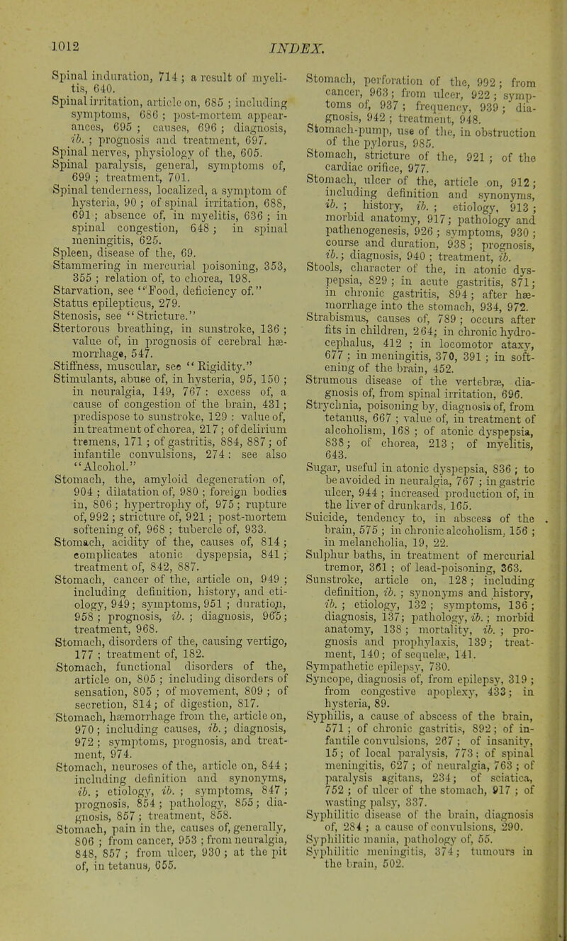 Spinal induration, 714 ; a result of myeli- tis, 640. Spinal irritation, article on, 685 ; including symptoms, 686 ; post-mortem appear- ances, 695 ; causes, 696 ; diagnosis, ib. ; prognosis and treatment, 697. Spinal nerves, physiology of the, 605. Spinal paralysis, general, symptoms of, 699 ; treatment, 701. Spinal tenderness, localized, a symptom of hysteria, 90 ; of spinal irritation, 688, 691 ; absence of, in myelitis, 636 ; in spinal congestion, 648 ; in spinal meningitis, 625. Spleen, disease of the, 69. Stammering in mercurial poisoning, 353, 355 ; relation of, to chorea, 198. Starvation, see “'Food, deficiency of.” Status epilepticus, 279. Stenosis, see “Stricture.” Stertorous breathing, in sunstroke, 136 ; value of, in prognosis of cerebral hae- morrhage, 547. Stiffness, muscular, see “Rigidity.” Stimulants, abuse of, in hysteria, 95, 150 ; in neuralgia, 149, 767 : excess of, a cause of congestion of the brain, 431; predispose to sunstroke, 129 : value of, in treatment of chorea, 217 ; of delirium tremens, 171 ; of gastritis, 884, 887 ; of infantile convulsions, 274: see also “Alcohol.” Stomach, the, amyloid degeneration of, 904 ; dilatation of, 980 ; foreign bodies in, 806; hypertrophy of, 975; rupture of, 992 ; stricture of, 921 ; post-mortem softening of, 968 ; tubercle of, 933. Stomach, acidity of the, causes of, 814 ; complicates atonic dyspepsia, 841 ; treatment of, 842, 887. Stomach, cancer of the, article on, 949 ; including definition, history, and eti- ology, 949; symptoms, 951 ; duration, 958 ; prognosis, ib. ; diagnosis, 965; treatment, 968. Stomach, disorders of the, causing vertigo, 177 ; treatment of, 182. Stomach, functional disorders of the, article on, 805 ; including disorders of sensation, 805 ; of movement, 809 ; of secretion, 814; of digestion, 817. Stomach, haemorrhage from the, article on, 970; including causes, ib.; diagnosis, 972 ; symptoms, prognosis, and treat- ment, 974. Stomach, neuroses of the, article on, 844 ; including definition and synonyms, ib. ; etiology, ib. ; symptoms, 847 ; prognosis, 854 ; pathology, 855; dia- gnosis, 857 ; treatment, 858. Stomach, pain in the, causes of, generally, 806 ; from cancer, 953 ; from neuralgia, 848, 857 ; from ulcer, 930 ; at the pit of, in tetanus, 655. Stomach, perforation of the, 992; from cancer, 963; from ulcer, 922 ; symp- toms of, 937 ; frequency, 939; dia- gnosis, 942 ; treatment, 948. Stomach-pump, use of the, in obstruction of the pylorus, 985. Stomach, stricture of the, 921 ; of the cardiac orifice, 977. Stomach, ulcer of the, article on, 912 ; including definition and synonyms, ib. ; history, ib. ; etiology, 913 ; morbid anatomy, 917; pathology and pathenogenesis, 926 ; symptoms, 930 ; course and duration, 938 ; prognosis, ib.; diagnosis, 940 ; treatment, ib. Stools, character of the, in atonic dys- pepsia, 829 ; in acute gastritis, 871; in chronic gastritis, 894 ; after hae- morrhage into the stomach, 934, 972. Strabismus, causes of, 789 ; occurs after fits in children, 264; in chronic hydro- cephalus, 412 ; in locomotor ataxy, 677 ; in meningitis, 370, 391 ; in soft- ening of the brain, 452. Strumous disease of the vertebra, dia- gnosis of, from spinal irritation, 696. Strychnia, poisoning by, diagnosis of, from tetanus, 667 ; value of, in treatment of alcoholism, 168 ; of atonic dyspepsia, 838; of chorea, 213 ; of myelitis, 643. Sugar, useful in atonic dyspepsia, 836 ; to be avoided in neuralgia, 767 ; in gastric ulcer, 944 ; increased production of, in the liver of drunkards, 165. Suicide, tendency to, in abscess of the brain, 575 ; in chronic alcoholism. 156 ; in melancholia, 19, 22. Sulphur baths, in treatment of mercurial tremor, 361 ; of lead-poisoning, 363. Sunstroke, article on, 128; including definition, ib. ; synonyms and history, ib. ; etiology, 132 ; symptoms, 136 ; diagnosis, 137; pathology, ib.; morbid anatomy, 138 ; mortality, ib. ; pro- gnosis and prophylaxis, 139; treat- ment, 140; of sequelse, 141. Sympathetic epilepsy, 730. Syncope, diagnosis of, from epilepsy, 319 ; from congestive apoplexy, 433: in hysteria, 89. Syphilis, a cause of abscess of the brain, 571 ; of chronic gastritis, 892; of in- fantile convulsions, 207 ; of insanity, 15; of local paralysis, 773; of spinal meningitis, 627 ; of neuralgia, 763 ; of paralysis agitans, 234; of sciatica, 752 ; of ulcer of the stomach, 917 ; of wasting palsy, 337. Syphilitic disease of the brain, diagnosis of, 284 ; a cause of convulsions, 290. Syphilitic mania, pathology of, 55. Syphilitic meningitis, 374; tumours in the brain, 502.
