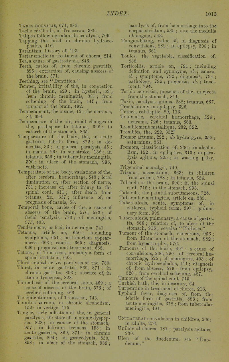 Tabes dorsalis, 671, 682. Taclie cerebrale, of Trousseau, 3S9. Talipes following infantile paralysis, 709. Tapping the head in chronic hydroce- phalus, 416. Tarantism, history of, 193. Tartar emetic in treatment of chorea, 214. Tea, a cause of gastrodynia, 846. Teeth, caries of, from chronic gastritis, 895 ; extraction of, causing abscess of the brain, 571. Teething, see “Dentition.” Temper, irritability of the, in congestion of the brain, 429 ; in hysteria, 89 ; fwm chronic meningitis, 381 ; from softening of the brain, 447 ; from tumour of the brain, 492. Temperament, the insane, 12; the nervous, 84, 694. Temperature of the air, rapid changes in the, predispose to tetanus, 666 ; to catarrh of the stomach, 865. Temperature of the body, the, in acute gastritis, febrile form, 872 ; in de- mentia, 33 ; in general paralysis, 43 ; in mania, 26; in sunstroke, 136 ; in tetanus, 656 ; in tubercular meningitis, 390; in ulcer of the stomach, 936, with note. Temperature of the body, variations of the, after cerebral hemorrhage, 548 ; local diminution of, after section of nerve, 731 ; increase of, after injury to the spinal cord, 611 ; after death from tetanus, &c., 657 ; influence of, on prognosis of mania, 58. Temporal bone, caries of the, a cause of abscess of the brain, 570, 573 ; of facial paralysis, 776 ; of meningitis, 375, 403. Tender spots, or foci, in neuralgia, 741. Tetanus, article on, 650 ; including symptoms, 651 ; post-mortem appear- ances, 663 ; causes, 665 ; diagnosis, 666 ; prognosis and treatment, 668. Tetany, of Trousseau, probably a form of spinal irritation, 693. Third cranial nerve, paralysis of the, 780. Thirst, in acute gastritis, 869, 871 ; in chronic gastritis, 893 ; absence of, in atonic dyspepsia, 828. Thrombosis of the cerebral sinus, 469 ; a cause of abscess of the brain, 576 ; of cerebral softening, 466. Tic epileptiforme, of Trousseau, 743. Tinnitus aurium, in chronic alcoholism, 152; in vertigo, 175. Tongue, early affection of the, in general paralysis, 40; state of, in atonic dyspep- sia, 828 ; in cancer of the stomach, 957 ; in delirium tremens, 158 ; in acute gastritis, 869, 871 ; in chronic gastritis, 894 ; in gastrodynia, 850, 858 ; in ulcer of the stomach, 935 ; paralysis of, from hremorrliage into the corpus striatum, 539; into the medulla oblongata, 543. Tongue-biting, value of, in diagnosis of convulsions, 282 ; in epilepsy, 308 ; in tetanus, 661. Tonics, the vegetable, classification of, 838. Torticollis, article on, 791 ; including definition and synonyms, ib.; causes, ib. ; symptoms, 792 ; diagnosis, 794 ; pathology, 795 ; prognosis, ib. ; treat- ment, 796. Torula cerevisioe, presence of the, in ejecta from the stomach, 811. Toxic, paralysis agitans, 232; tetanus, 667. Tracheotomy in epilepsy, 326. Trance, cataleptic, 89, 113. Traumatic, cerebral haemorrhage, 524 ; neuroma, 726 ; tetanus, 663. Tremblement metallique, 232, 352. Trembles, the, 222, 352. Tremor artuum, 222 ; ab hydrargyro, 352 ; saturniuus, 361. Tremors, classification of, 236 ; in alcoho- lism, 152 ; in epileptics, 313 ; in para- lysis agitans, 225 ; in wasting palsy, 340. Trigeminal neuralgia, 740. Trismus, nascentium, 663; in children from worms, 788 ; in tetanus, 654. Tubercle in the brain, 500; in the spinal cord, 715 ; in the stomach, 993. Tubercle, the painful subcutaneous, 726. Tubercular meningitis, article on, 383. Tuberculosis, acute,. symptoms of, in children, typhoid form, 397 ; pulmo- nary form, 39S. Tuberculosis, pulmonary, a cause of gastri- tis, 866 ; relation of, to ulcer of the stomach, 916; see also “ Phthisis.” Tumour of the stomach, cancerous, 956 ; from dilatation of the stomach, 982 ; from hypertrophy, 976. Tumours of the brain, 491 ; a cause of convulsions, 266, 290 ; of cerebral hae- morrhage, 525 ; of meningitis, 403 ; of chronic hydrocephalus, 411; diagnosis of, from abscess, 579 ; from epilepsy, 320 ; from cerebral softening, 487. Tumours of the spinal cord, 715. Turkish bath, the, in insanity, 64. Turpentine in treatment of chorea, 216. Typhoid fever, diagnosis of, from the febrile form of gastritis, 883 ; from acute meningitis, 378 ; from tubercular meningitis, 401. Uni lateral convulsions in children, 260; in adults, 276. Unilateral chorea, 187 ; paralysis agitans 230. Ulcer of the duodenum, see “ Duo- denum.”