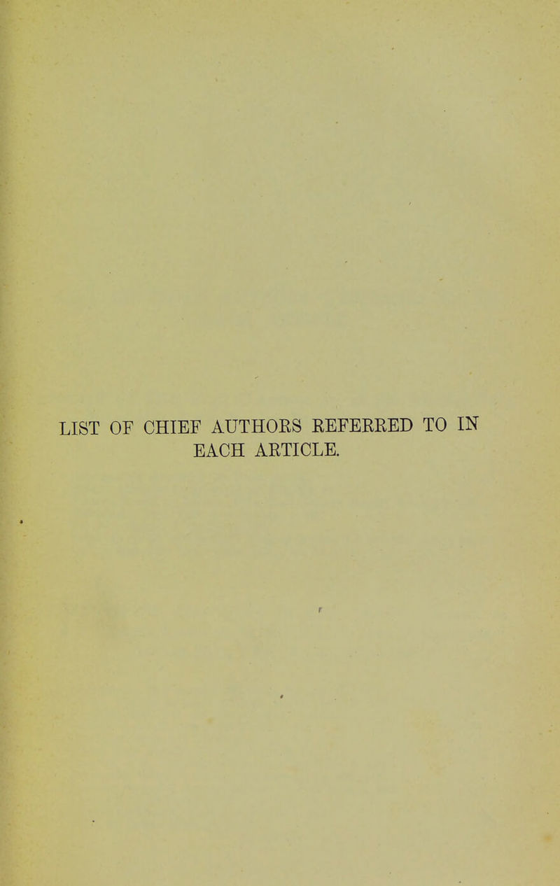 LIST OF CHIEF AUTHORS REFERRED TO IN EACH ARTICLE. r