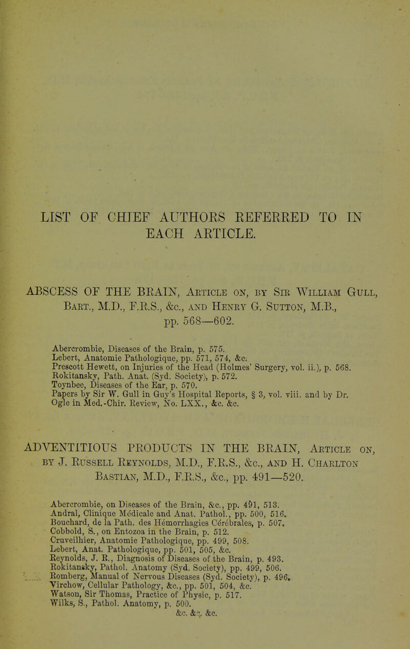 EACH ARTICLE. ABSCESS OF THE BRAIN, Article on, by Sir William Gull, Bart., M.D., F.R.S., &c., and Henry G. Sutton, M.B., pp. 568—602. Abercrombie, Diseases of the Brain, p. 575. Lebert, Anatomie Pathologique, pp. 571, 574, &c. Prescott Hewett, on Injuries of the Head (Holmes’ Surgery, vol. ii.), p. 568. Rokitansky, Path. Anat. (Syd. Society), p. 572. Toynbee, Diseases of the Ear, p. 570. Papers by Sir W. Gull in Guy’s Hospital Reports, § 3, vol. viii. and by Dr. Ogle in Med.-Chir. Review, No. LXX., &c. &c. ADVENTITIOUS PRODUCTS IN THE BRAIN, Article on, by J. Russell Reynolds, M.D., E.R.S., &c., and H. Charlton Bastian, M.D., F.R.S., &c., pp. 191—520. Abercrombie, on Diseases of the Brain, &c., pp. 4£)1, 513. Andral, Clinique Medicale and Anat. Pathol., pp. 500, 516, Bouchard, de la Path, des Hemorrhagies Cdrebrales, p. 507. Cobbold, S., on Entozoa in the Brain, p. 512. Cruveilhier, Anatomie Pathologique, pp. 499, 508. Lebert, Anat. Pathologique, pp. 501, 505, &c. Reynolds, J. R., Diagnosis of Diseases of the Brain, p. 493. Rokitansky, Pathol. Anatomy (Syd. Society), pp. 499, 506. Romberg, Manual of Nervous Diseases (Syd. Society), p. 496. Virchow, Cellular Pathology, &c., pp. 501, 504, &c. Watson, Sir Thomas, Practice of Physic, p. 517. Wilks, S,, Pathol. Anatomy, p. 500. &c. &q. &c.