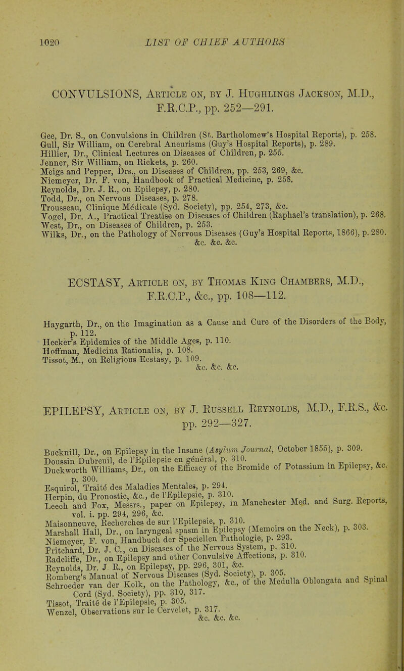 CONVULSIONS, Article on, by J. Hughlings Jackson, M.D., E.R.C.P., pp. 252—291. Gee, Dr. S., on Convulsions in Children (Si. Bartholomew’s Hospital Reports), p. 258. Gull, Sir William, on Cerebral Aneurisms (Guy’s Hospital Reports), p. 289. Hillier, Dr., Clinical Lectures on Diseases of Children, p. 255. Jenner, Sir William, on Rickets, p. 260. Meigs and Pepper, Drs., on Diseases of Children, pp. 258, 269, &c. Niemeyer, Dr. F. von, Handbook of Practical Medicine, p. 258. Reynolds, Dr. J. R., on Epilepsy, p. 280. Todd, Dr., on Nervous Diseases, p. 278. Trousseau, Clinique Medicate (Syd. Society), pp. 254, 273, &c. Vogel, Dr. A., Practical Treatise on Diseases of Children (Raphael’s translation), p. 268. West, Dr., on Diseases of Children, p. 253. Wilks, Dr., on the Pathology of Nervous Diseases (Guy’s Hospital Reports, 1866), p. 280. &c. &c. &c. ECSTASY, Article on, by Thomas King Chambers, M.D., F.E.C.P., &c., pp. 108—112. Haygarth, Dr., on the Imagination as a Cause and Cure of the Disorders of the Body, p. 112. Hecker’s Epidemics of the Middle Ages, p. 110. Hoffman, Medicina Rationalis, p. 108. Tissot, M., on Religious Ecstasy, p. 109. &c. &c. &c. EPILEPSY, Article on, by J. Russell Reynolds, M.D., F.R.S., &c. pp. 292—327. Bucknill, Dr., on Epilepsy in the Insane (Asylum Journal, October 1855), p. 309. Doussin Dubreuil, de l’Epilepsie en general, p. 310. .-cm Duckworth Williams, Dr., on the Efficacy of the Bromide of Potassium in Epilepsy, &c. p. 300. Esquirol, Traits des Maladies Mentales, p. 294. Hernin du Pronostic, &c., de l’Epilepsie, p. 310. Leech and Fox, Messrs., paper on Epilepsy, in Manchester Med. and Surg. Reports, vol. i. pp. 294, 296, &c. Maisonneuve, Recherches de sur l’Epilepsie, p. 310. _ , ^ o0o Marshall Hall, Dr., on laryngeal spasm in Epilepsy (Memoirs on the ^eck), p. 303. Niemeyer F von, Handbuch der Speciellen Pathologie, p. 293. Pritchard,’ Dr. J. C„ on Diseases of the Nervous System, p. 310 Radcliffe, Dr., on Epilepsy and other Convulsive Affections, p. 310. Reynolds, Dr. J R., on Epilepsy, pp. 296 301, &c Romberg’s Manual of Nervous Diseases (Syd. Society), p. 305. , n • „i Schroeder van der Kolk, on the Pathology, &c., of the Medulla Oblongata and Spinal Cord (Syd. Society), pp. 310, 317. Tissot, Traitg de l’Epilepsic, p. 305. Wenzel, Observations sur le Cervelet, p. 31/. &c. <fec. <fec.