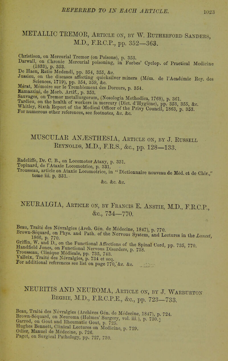 METALLIC TBEMOB, Article on, by W. Eutherforb Sanders, M.D, E.E.C.P., pp. 352—363. Christison, on Mercurial Tremor (on Poisons), p. 353. Darwall on Chronic Mercurial poisoning, in Forbes’ Cyclop, of Practical Medicine (loco), p« 000. De Haen, Ratio Medendi, pp. 354, 355, &c. Jussieu, on the diseases affecting quicksilver miners (Mem. de l’Academie Roy. des Sciences, 1719), pp. 354, 359, &c. Merat, Memoire sur le Tremblement des Doreurs, p 354 Ramazzini, de Morb. Artif., p. 353. Sauvages, on Tremor metallurgorum, (Nosologia Methodica, 1768), p. 361. wi-/ieU’ a? t^e1Jealt^ °l workers in mercury (Diet. d’Hygiene), pp. 353, 355, &c. Whitley, Sixth Report of the Medical Officer of the Privy Council, 1863 p 353 F or numerous other references, see footnotes, &c. &c. ’ MUSCULAE ANAESTHESIA, Article on, by J. Bussell Beynolds, M.D., E.E.S, &c., pp. 128—133. Radclifte, Dr. C. B., on Locomotor Ataxy, p. 331. Topinard, de l’Ataxie Locomotrice, p. 331. Trousseau, article on Ataxie Locomotrice, in “ Dictionnaire nouveau de Med. et de Chir. ” tome 111. p, o31, &c. &c. &c. NEUBALGIA, Article on, by Francis E. Anstie, M.D., F.E.C.P., &c., 734—770. Beau, Traite des Nevralgies (Arch. Gen. de Medecine, 1847) p. 770 Brown - Sequa rd, ^n Phys. and Path, of the Nervous System,’ and Lectures in the Lancet, D-’ 0theiFun?tI?nal Affections of the Spinal Cord, pp. 735, 770. Handheld Jones, on Functional Nervous Disorders p. 738 Irousseau, Clinique Medicale, pp. 735, 743. ’ Yalleix, Traite des Nevralgies, p. 734’et seq. For additional references see list on page 770 &c. &c. NEUBITIS AND NEUEOMA, Article on, by J. Warburton Begbie, M.D., F.B.C.P.E., &c., pp. 723—733. Beau, Traite des Nevralgies (Archives Gen. de Medecine, 1847) p 724 Brown-Sequard, on Neuroma (Holmes’ Surgcrv, vol. iii p 730 Garrod, on Gout and Rheumatic Gout, p. 725. ’ P' J Hughes Bennett, Clinical Lectures on Medicine p 7^9 Odier, Manuel de Medecine, p. 726. Paget, on Surgical Pathology, pp. 727, 730.