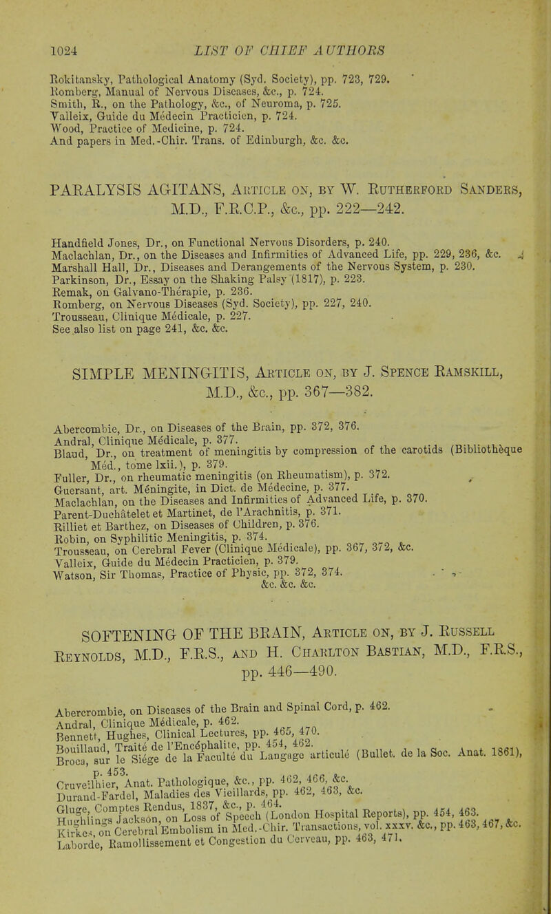 Rokitansky, Pathological Anatomy (Sytl. Society), pp. 723, 729. Romberg, Manual of Nervous Diseases, &c., p. 724. Smith, R., on the Pathology, &c., of Neuroma, p. 725. Yalleix, Guide du Medecin Practicien, p. 724. Wood, Practice of Medicine, p. 724. And papers in Med.-Chir. Trans, of Edinburgh, &c. &c. PARALYSIS AGITANS, Article on, by W. Rutherford Sanders, M.D., F.R.C.P., &c., pp. 222—242. Handheld Jones, Dr., on Functional Nervous Disorders, p. 240. Maclachlan, Dr., on the Diseases and Infirmities of Advanced Life, pp. 229, 236, &c. 4 Marshall Hall, Dr., Diseases and Derangements of the Nervous System, p. 230. Parkinson, Dr., Essay on the Shaking Palsy (1817), p. 223. Remak, on Galvano-Therapie, p. 236. Romberg, on Nervous Diseases (Syd. Society), pp. 227, 240. Trousseau, Clinique Medicale, p. 227. See also list on page 241, &c. &c. SIMPLE MENINGITIS, Article on, by J. Spence Ramskill, M.D., &c., pp. 367—382. Abercombie, Dr., on Diseases of the Brain, pp. 3/2, 3/6. Andral, Clinique Medicale, p. 377. . Blaud, Dr., on treatment of meningitis by compression of the carotids (Bibliotheque ’Med., tomelxii.), p. 379. Fuller, Dr., on rheumatic meningitis (on Rheumatism), p. 372. Guersant, art. Meningite, in Diet, de Medecine, p. 377. Maclachlan, on the Diseases and Infirmities of Advanced Life, p. 370. Parent-Duchatelet et Martinet, de 1’Arachnitis, p. 3/1. Rilliet et Barthez, on Diseases of Children, p. 376. Robin, on Syphilitic Meningitis, p. 374 Trousseau, on Cerebral Fever (Clinique Medicale), pp. 3b/, 3/2, &c. Valleix, Guide du Medecin Practicien, p. 379. Watson, Sir Thomas, Practice of Physic, pp. 372, 374. • * • &C. &C. (fee. SOFTENING OF THE BRAIN, Article on, by J. Russell Reynolds, M.D., F.R.S., and H. Charlton Bastian, M.D., F.R.S., pp. 446—490. Abercrombie, on Diseases of the Brain and Spinal Cord, p. 462. Bennett, Hughes, Clinical Lectures, pp..465 470. ,Bu»e... de/aSoe. Ana, 1861,. 453 Cruveilhier, Anat. Pathologique, &c., PP. 462 466 &c Du rand-Fardel, Maladies des Vieillards, pp. 46-, 463, Ac. Hospital Reports), pp 454, 463. Kirkcs on Cerebral Embolism in Med.-Chir Transactions vol. xxxv. &c., Laborde, Ramollissement et Congestion du Cerveau, pp. 4o3, 4/1. pp. 463, 467, &c.