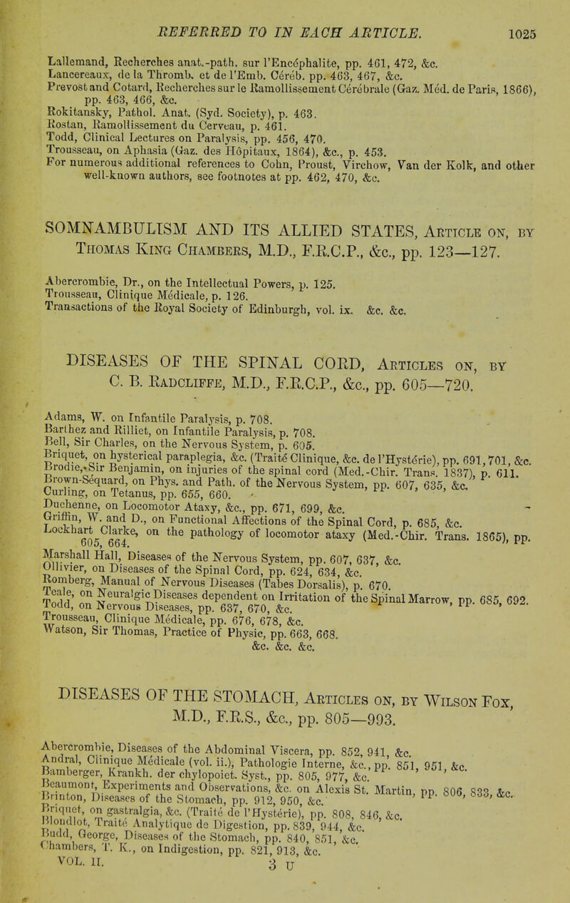 Lallemand, Recherches anat.-path. sur l’Encdphalite, pp. 461, 472, &c. Lancereaux, de la Thromb. et de l'Emb. Cereb. pp. 463, 467, &c. Prevostand Cotard, Recherches sur le RamollissementCerebrale (Gaz. Med. de Paris, 1866), pp. 463, 466, &c. Rokitansky, Pathol. Anat. (Syd. Society), p. 463. liostan, Ramollissement du Cerveau, p. 461. Todd, Clinical Lectures on Paralysis, pp. 456, 470. Trousseau, on Aphasia (Gaz. des Hdpitaux, 1864), &c., p. 453. b or numerous additional references to Cohn, Proust, Virchow, Van der Kolk, and other well-known authors, see footnotes at pp. 462, 470, &c. SOMNAMBULISM AND ITS ALLIED STATES, Article on, by Thomas King Chambers, M.D., F.B.C.P., &c., pp. 123—127. Abercrombie, Dr., on the Intellectual Powers, p. 125. Trousseau, Clinique Medicale, p. 126. Transactions of the Royal Society of Edinburgh, vol. ix. &c. &c„ DISEASES OF THE SPINAL COED, Articles on, by C. B. Badcliffe, M.D., F.R.C.P., &c., pp. 605—720. Adams, W. on Infantile Paralysis, p. 708. Barthez and Rilliet, on Infantile Paralysis, p. 70S. Bell, Sir Charles, on the Nervous System, p. 605. Briquet on hysterical paraplegia, &c. (Traitd Clinique, &c. de l’Hystdrie), pp. 691,701, &c. biodie,rbir Benjamin, on injuries of the spinal cord (Med.-Chir. Trans. 1837) p 611 Brown-Sequard, on Phys. and Path, of the Nervous System, pp. 607, 635 &c. Curling, on Tetanus, pp. 655, 660. ’ Duchenne, on Locomotor Ataxy, &<*., pp. 671, 699, &e. Griihn, W and D., on Functional Affections of the Spinal Cord, p. 685, &c. ockha^sClarke, on the pathology of locomotor ataxy (Med.-Chir. Trans. 1865), pp. Marshall Hall, Diseases of the Nervous System, pp. 607, 637, &c. Olhvier, on Diseases of the Spinal Cord, pp. 624, 634, &c Romberg Manual of Nervous Diseases (Tabes Dorsalis), p. 670. Todd !! dependent on Irritation of the Spinal Marrow, pp. 685, 692. l odd, on Nervous Diseases, pp. 637, 670, &c. Trousseau, Clinique Medicale, pp. 676, 678, &c. Watson, Sir Thomas, Practice of Physic, pp. 663, 668. &c. &c. &c. DISEASES OF THE STOMACH, Articles on, by Wilson Fox, M.D., F.E.S., &c., pp. 805—993. Abercrombie, Diseases of the Abdominal Viscera, pp. 852, 941 &c. Andral, Clinique Medicale (vol. ii.), Pathologie Interne, &c.,pp. 851, 951 &c. Bamberger, Krankh. der chylopoiet. Syst., pp. 805, 977, &c. ’ Beaumonq Experiments and Observations, &c. on Alexis St. Martin, pp 806 833 &c Bnnton, Diseases of the Stomach, pp. 912, 950, &c. ; PP> ' <Lc> Briquet on gastralgia, &c. (Traite de l’Hysterie), pp. 808, 846, &c. nmudlot, Lraite Analytique de Digestion, pp. 839, 944, &c. Ludd George, Diseases of the Stomach, pp. 840, 851, &c. Chambers, T. K., on Indigestion, pp. 821, 913, &c. VOL. 11. 3 u