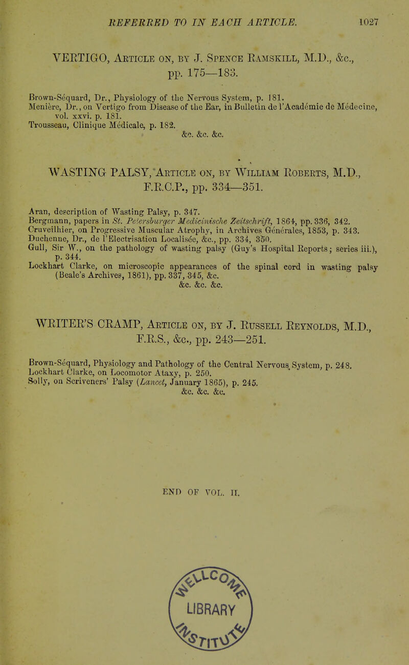 VEETIGO, Article on, by J. Spence Eamskill, M.D., &c., pp. 175—183. Brown-Sequard, Dr., Physiology of the Nervous System, p. 181. Meniere, Dr., on Vertigo from Disease of the Ear, in Bulletin de l’Academie de Medecine, vol. xxvi. p. 181. Trousseau, Clinique Medicale, p. 182. &c. &c. &c. i WASTING PALSY, Article on, by William Eoberts, M.D., F.E.C.P., pp. 334—351. Aran, description of Wasting Palsy, p. 347. Bergmann, papers in St. Petersburger Medicinische Zeitschrift, 1864, pp. 336, 342. Cruveilhier, on Progressive Muscular Atrophy, in Archives Generates, 1853, p. 343. Duchenne, Dr., de 1’Electrisation Localisde, &c., pp. 334, 350. Gull, Sir W., on the pathology of wasting palsy (Guy’s Hospital Reports; series iii.), p. 344. Lockhart Clarke, on microscopic appearances of the spinal cord in wasting palsy (Beale’s Archives, 1861), pp. 337, 345, &c. &c. &c. &c. WEITEE’S CEAMP, Article on, by J. Eussell Eeynolds, M.D., F.E.S., &c., pp. 243—251. Brown-Sequard, Physiology and Pathology of the Central Nervous System, p. 248. Lockhart Clarke, on Locomotor Ataxy, p. 250. Solly, on Scriveners’ Palsy (Lancet, January 1865), p. 245. &c. &c. &c. END OF VOL. II.