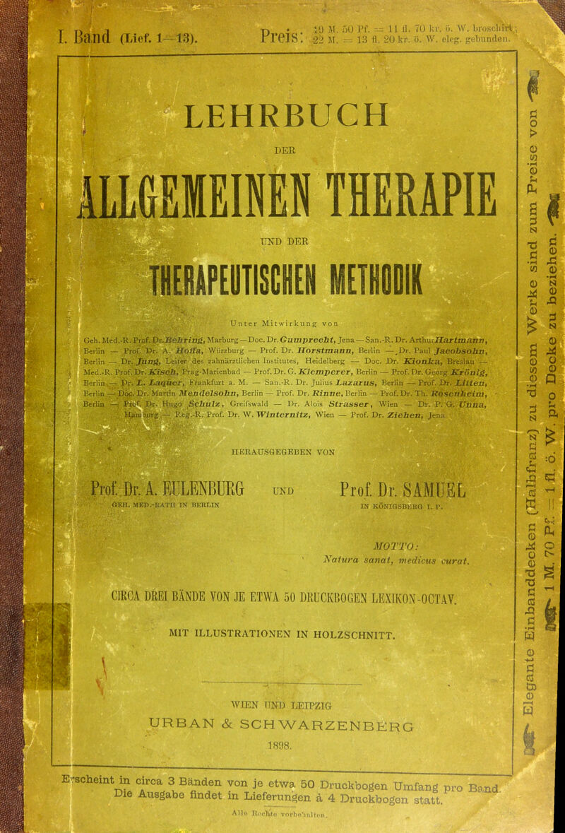 I. Band (Lief. 1—13). Y) • . 10 Jl. 50 Pf. — 11 fl. 70 kr. ö. W. brosdifrt JtT61S'. 22 M. = 13 fl. 20 kr. ö. W. eleg. gebunden. LEHRBUCH DER INEN THERAPIE UND DER THERAPEUTISCHEN METHODIK Unter Mitwirkung von Geh.Med.-R. Prof. Dr.liehring, Marburg— Doc. Dr.Gumprecht, Jena — San.-R.Dr. ArthmJTartaiaan, Berlin — Prof. Dr. A. Hoffa, Würzburg — Prof. Dr. Horstmann, Berlin —.Dr. Taul Jacobsohn, Berlin — Dr. jung, Leiter des zahnärztlichen Institutes, Heidelberg — Doc. Dr. Kionka, Breslau — Med.-R. Prof. Dr. Kiscb, Prag-Marienbad — Prof. Dr. G. Klemperer, Berlin — Prof. Dr. Georg Krittlig, Berlin — Dr. L. Laquer, Frankfurt a. M. — San.-R. Dr. Julius Lazarus, Berlin — Prof. Dr. Litten, Berlin — Doc. Dr. Martin Mendelsohn, Berlin — Prof. Dr. Rinne, üerlin — Prof.Dr. Th. Rosenheiw, Berlin — Prof. Dr. Hugo Schulz, Greifswald — Dr. Alois Strasser, Wien — Dr. P. G. Unna, Hamburg — Reg.-R. Prof. Dr. W. Winternitz, Wien — Prof. Dr. Ziehen, Jena HERAUSGEGEBEN VON Prof. Dr. A. EULENBURG und GEH. MED.-RAT1I IN BERLIN Prof. Dr. SAMUEL IN KÖNIGSBERG I. P. MOTTO: Natura sanat, medicus curat. CIRCA DREI BÄNDE VON JE ETWA 50 DRUCKBOGEN LEXIKON-OCTAV. MIT ILLUSTRATIONEN IN HOLZSCHNITT. WTEN UND LEIPZIG URBAN & SCHWARZENBERG 1898. Erscheint in circa 3 Bänden von je etwa 50 Druckbogen Umfang pro Band Die Ausgabe findet in Lieferungen ä 4 Druckbogen statt Alle RocÄjte vnrhu'inltcn. Ö o > CD W •m 0) U PL. N 1 s u 49 s I 8 8 * o u a 3 tS) 49 Eh r—i CS W Ö <D 44 Ü © TS Ö efi 49 C w o >-> ö GS Ö) <D >—< w o