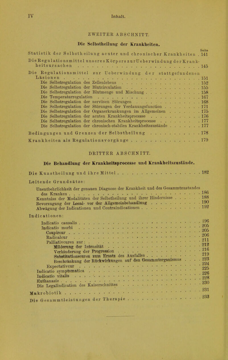 ZWEITER ABSCHNITT. Die Selbstheilung der Krankheiten. _ . Seite Statistik der Selbstli eilung acuter und chronischer Krankheiten . 141 Die Regulationsmittel unser esKörperszurüeberwindungderKrank- heitsurs achen 145 Die Regulationsmittel zur Ueberwindung der stattgefundenen Läsionen 151 Die Selbstregulation des Zellenlebens 152 Die Selbstregulation der Blutcirculation 155 Die Selbstregulation der Blutmenge und Mischung 158 Die Temperaturregulation 167 Die Selbstregulation der nervösen Störungen 168 Die Selbstregulation der Störungen der Verdauungsfunction 171 Die Selbstregulation der Organerkrankungen im Allgemeinen 175 Die Selbstregulation der acuten Krankheitsprocesse 176 Die Selbstregulation der chronischen Krankheitsprocesse 177 Die Selbstregulation der chronisch-stabilen Krankheitszustände 177 Bedingungen und Grenzen der Selbstheilung 178 Krankheiten als Regulatio ns v orgä nge 179 DRITTER ABSCHNITT. Die Behandlung der Krankheitsprocesse und Krankheitszustände. Die Kunstheilung und ihre Mittel 182 Leitende Grundsätze: Unentbehrlichkeit der genauen Diagnose der Krankheit und des Gesammtzustandes des Kranken 186 Kenntniss der Modalitäten der Selbstheilung und ihrer Hindernisse 188 Bevorzugung der Local- vor der Allgemeinbehandlung 190 Abwägung der Indicationen und Contraindicationen 192 Indicationen: Didicatio causalis t™? Indicatio morbi Conpircur 9Q6 Radicalcur 911 Palliativcuren zur : . ^-to Milderung der Intensität Verhinderung der Progression Snbstitntionscnren zum Ersatz des Ausfalles ^ Beschränkung der Röckwirkungen auf den Gesamnitorganismus . . . . <M3 Expectativcur £05 Indicatio symptomätica 226 Didicatio vitabs . 228 Euthanasie 230 Die Legalindication des Kaiserschnittes . . .231 Makrobiotik Die Gesammtleistungen der Therapie -