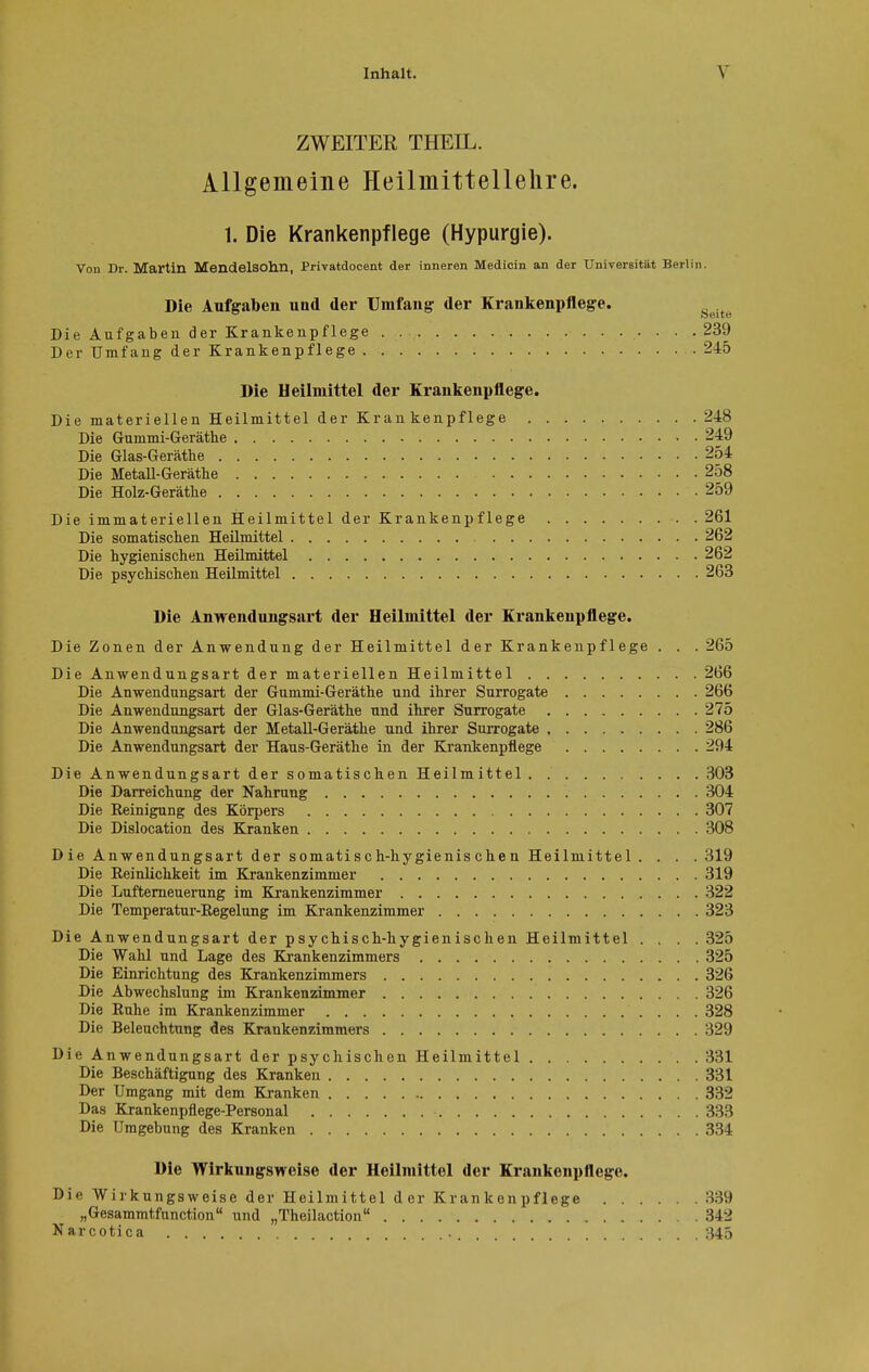 ZWEITER THEIL. Allgemeine Heilmittellelire. 1. Die Krankenpflege (Hypurgie). Von Dr. Martin MendelSOhn, Privatdocent der inneren Medicin an der Universität Berlin. Die Aufgaben und der Umfang: der Krankenpflege. Die Aufgaben der Krankenpflege 239 Der Umfang der Krankenpflege 245 Die Heilmittel der Krankenpflege. Die materiellen Heilmittel der Krankenpflege 248 Die Gummi-Geräthe 249 Die Glas-Geräthe 254 Die Metall-Geräthe 258 Die Holz-Gerätke 259 Die immateriellen Heilmittel der Krankenpflege 261 Die somatischen Heilmittel 262 Die hygienischen Heilmittel 262 Die psychischen Heilmittel 263 Die Anwendungsart der Heilmittel der Krankenpflege. Die Zonen der Anwendung der Heilmittel der Krankenpflege . . . 265 Die Anwendungsart der materiellen Heilmittel 266 Die Anwendungsart der Gummi-Geräthe und ihrer Surrogate 266 Die Anwendungsart der Glas-Geräthe und ihrer Surrogate 275 Die Anwendungsart der Metall-Geräthe und ihrer Surrogate 286 Die Anwendungsart der Haus-Geräthe in der Krankenpflege 294 Die Anwendungsart der somatischen Heilmittel 303 Die Darreichung der Nahrung 304 Die Reinigung des Körpers 307 Die Dislocation des Kranken 308 Die Anwendungsart der somati s c h-hy gienis che n Heilmittel .... 319 Die Reinlichkeit im Krankenzimmer 319 Die Lufterneuerung im Krankenzimmer 322 Die Temperatur-Regelung im Krankenzimmer 323 Die Anwendungsart der psychisch-hygienischen Heilmittel .... 325 Die Wahl und Lage des Krankenzimmers 325 Die Einrichtung des Krankenzimmers 326 Die Abwechslung im Krankenzimmer 326 Die Ruhe im Krankenzimmer 328 Die Beleuchtung des Krankenzimmers 329 Die Anwendungsart der psychischen Heilmittel 331 Die Beschäftigung des Kranken 331 Der Umgang mit dem Kranken 332 Das Krankenpflege-Personal 333 Die Umgebung des Kranken 334 Die Wirkungsweise der Heilmittel der Krankenpflege. Die Wirkungsweise der Heilmittel d er Krankenpflege 339 „Gesammtfunction und „Theilaction 342 Narcotica 345