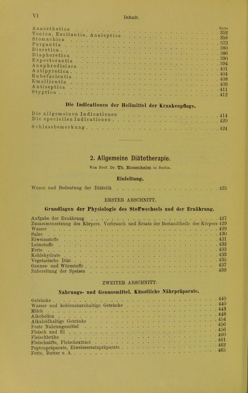 Anaesthetica .... Seite Tonica, Excitantia, Änaleptica .So Stomachica .... » Purgantia . . . .. I . [ Diuretica .... ?m Diapkoretica Expectorantia . jgg Anaphrodisiaca Antipyretica In! Rubefacientia »u^io,Viciina AC\Ü Emollientia 409 Antiseptica ' Styptica 412 Die Indicationen der Heilmittel der Krankenpflege. Die allgemeinen Indicationen 414 Diespeciellenlndicationen 420 Schlussbemerkung 424 2. Allgemeine Diätotherapie. Von Prof. Dr. Th. Rosenheim in Berlin. Einleitung. Wesen und Bedeutung der Diätetik 425 ERSTER ABSCHNITT. Grundlagen der Physiologie des Stoffwechsels und der Ernährung. Aufgabe der Ernährung 427 Zusammensetzung des Körpers. Verbrauch und Ersatz der Bestandteile des Körpers 429 Wasser 429 Salze .430 Eiweissstoffe 431 Leimstoffe 432 Fette 433 Kohlehydrate 433 Vegetarische Diät 435 Genuss- und Würzstoffe 437 Zubereitung der Speisen 439 ZWEITER ABSCHNITT. Nahrungs- und Genussmittel. Künstliche Nährpräparate. Getränke J4]} Wasser und kohlensäurehaltige Getränke 440 Milch 443 Alkoholica Alkaloidhaltige Getränke 4o4 Feste Nahrungsmittel Fleisch und Ei , JS5 Fleischbrühe . • .fij Fleischsäfte, Fleischextract • Peptonpräparate, Eiweissersatzpräparate ^ Fette, Butter u. A