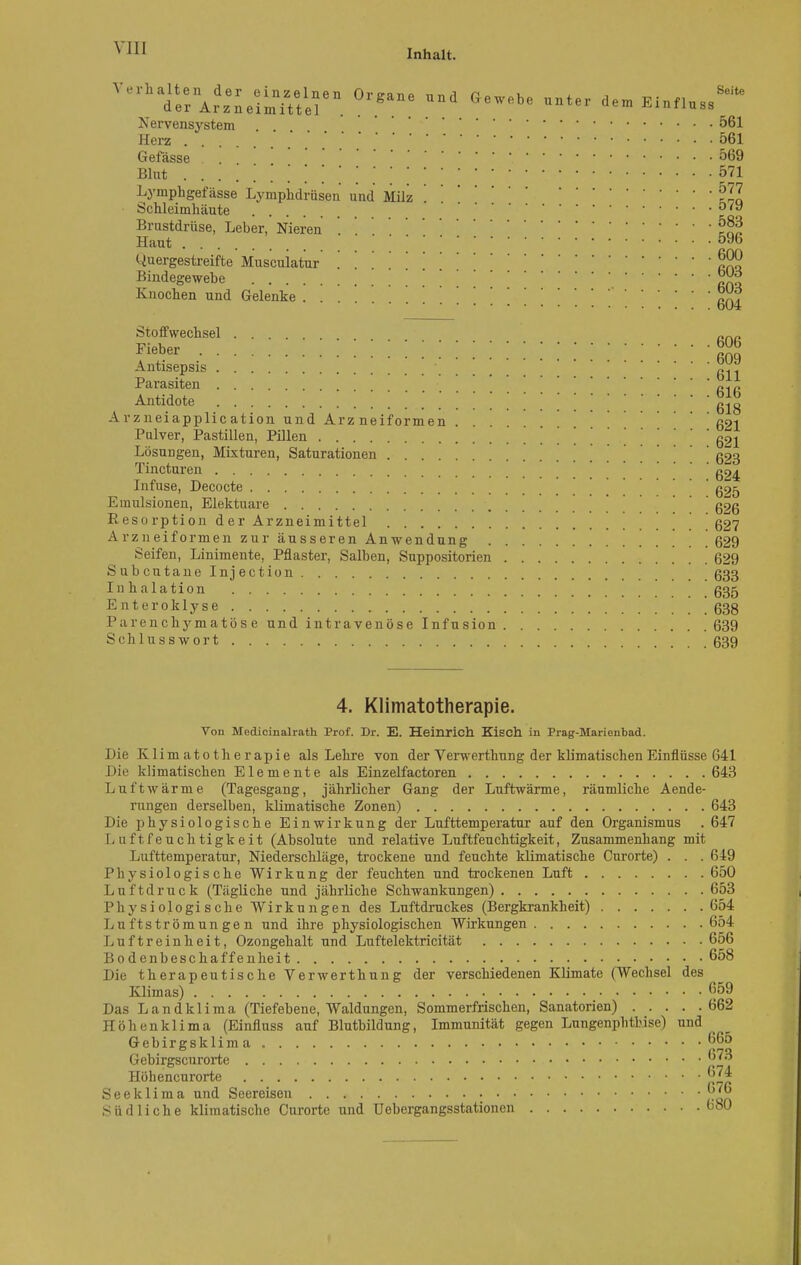 Inhalt. Seite L SS .N ervensystem 561 Herz 561 Gefässe . . 569 Bint . . .> * *!!*!.*'! 1 571 Lymphgefässe Lymphdrüsen und Milz ' TCi Schleimhäute ö'y Brustdrüse, Leber, Nieren Haut  596 Quergestreifte Musculatur Bindegewebe ' |jJ*J Knochen und Gelenke . . . ' . . . 604 Stoffwechsel .... „„„ Fieber KS Antisepsis 611 Parasiten R1P Antidote 0^0 Arzneiapphcation und Arzneiformen 621 Pulver, Pastillen, Pillen . . . 621 Lösungen, Mixturen, Saturationen ' 623 Tincturen g24 Infuse, Decocte ' g25 Emulsionen, Elektuare ' g26 Resorption der Arzneimittel 627 Arzneiformen zur äusseren Anwendung 629 Seifen, Linimente, Pflaster, Salben, Suppositorien 629 Subcutan elnjection 633 In halation 635 Enteroklyse 638 Parenchymatöse und intravenöse Infusion 639 Schlusswort 639 4. Klimatotherapie. Von Medicinalrath Prof. Dr. E. Heinrich Kisch in Prag-Marienbad. Die Klimatotherapie als Lehre von der Verwerthung der klimatischen Einflüsse 641 Die klimatischen Elemente als Einzelfactoren 643 Luft wärme (Tagesgang, jährlicher Gang der Luftwärme, räumliche Aende- rungen derselben, klimatische Zonen) 643 Die physiologische Einwirkung der Lufttemperatur auf den Organismus . 647 Luftfeuchtigkeit (Absolute und relative Luftfeuchtigkeit, Zusammenhang mit Lufttemperatur, Niederschläge, trockene und feuchte klimatische Curorte) . . . 649 Physiologische Wirkung der feuchten und trockenen Luft 650 Luftdruck (Tägliche und jährliche Schwankungen) 653 Physiologische Wirkungen des Luftdruckes (Bergkrankheit) 654 Luftströmungen und ihre physiologischen Wirkungen 654 Luftreinheit, Ozongehalt und Luftelektricität 656 Bodenbescha ffenheit 658 Die therapeutische Verwerthung der verschiedenen Klimate (Wechsel des Klimas) 659 Das Landklima (Tiefebene, Waldungen, Sommerfrischen, Sanatorien) 662 Höhenklima (Einfluss auf Blutbildung, Immunität gegen Lungenphtbise) und Gebirgsklima 665 Gebirgscurorte Höhencurorte 674 Seeklima und Seereisen 6'6 Südliche klimatische Curorte und Uebergangsstationen u80