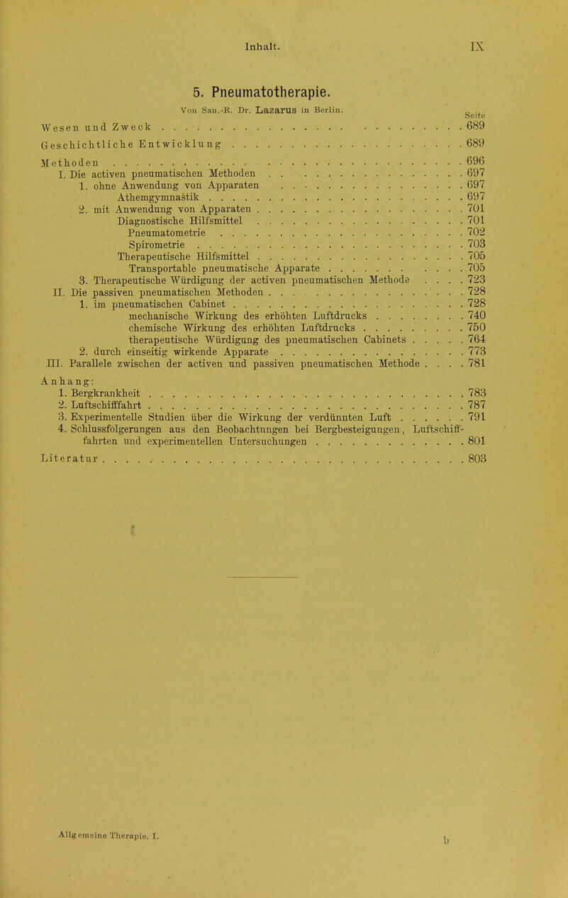 5. Pneumatotherapie. Von San.-K. Dr. Lazarus in Berlin. e seit« Wesen und Zweck 689 Geschichtliche Entwicklung 689 Methoden 696 I. Die activen pneumatischen Methoden 697 1. ohne Anwendung von Apparaten 697 Athemgymnastik (>i>7 2. mit Anwendung von Apparaten 701 Diagnostische Hilfsmittel 701 Pneumatometrie 702 Spirometrie 703 Therapeutische Hilfsmittel 705 Transportable pneumatische Apparate 705 3. Therapeutische Würdigung der activen pneumatischen Methode .... 723 II. Die passiven pneumatischen Methoden 728 1. im pneumatischen Cabinet 728 mechanische Wirkung des erhöhten Luftdrucks 740 chemische Wirkung des erhöhten Luftdrucks 750 therapeutische Würdigung des pneumatischen Cabinets 764 2. durch einseitig wirkende Apparate 773 HI. Parallele zwischen der activen und passiven pneumatischen Methode . . . .781 Anhang: 1. Bergkrankheit 783 2. Luftschifffahrt 787 3. Experimentelle Studien über die Wirkung der verdünnten Luft 791 4. Schlussfolgerungen aus den Beobachtungen bei Bergbesteigungen, Luftschiff- fahrten und experimentellen Untersuchungen 801 Literatur 803