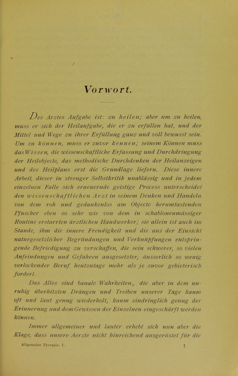 Vorwort. D es Arstes Aufgabe ist: su heilen; aber um su heilen, muss er sich der Heilaufgabe, die er su erfüllen hat, und der Mittel und Wege su ihrer Erfüllung gans und voll bewusst sein. Um su können, muss er suvor kennen; seinem Können muss dasWissen, die wissenschaftliche Erfassung und Durchdringung der Heilobj ecte, das methodische Durchdenken der Heilanseigen und des Heilplans erst die Grundlage liefern. Diese innere Arbeit, dieser in strenger Selbstkritik unablässig und in jedem einseinen Falle sich erneuernde geistige Process unterscheidet den wissenschaftlichen Arst in seinem Denken tmd Handeln von dem roh und gedankenlos am Objecte herumtastendeu Pfuscher eben so sehr wie von dem in schablonenmässiger Routine erstarrten ärstlichen Handwerker; sie allein ist auch im Stande, ihm die innere Freudigkeit und die aus der Einsicht naturgesetslicher Begründungen und Verknüpfungen entspriu gende Befriedigung su verschaffen, die sein schwerer, so vielen Anfeindungen und Gefahren ausgesetster, äusserlich so wenig verlockender Beruf heutsutage mehr als je suvor gebieterisch fordert. Das Alles sind banale Wahrheiten, die aber in dem un- ruhig überhitsten Drängen und Treiben unserer Tage kaum oft und laut genug wiederholt, kaum eindringlich genug der Erinnerung und dem Gewissen der Einseinen eingeschärft luerdeu können. Immer allgemeiner und lauter erheb! sich nun aber die Klage, dass unsere Aerste nicht hinreichend ausgerüstet für die