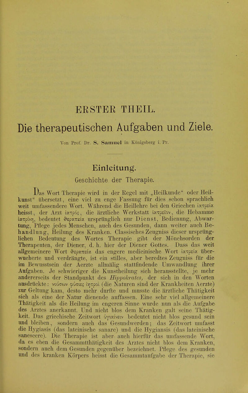 ERSTER THEIL. Die therapeutischen Aufgaben und Ziele. Von Prof. Dr. S. Samuel in Königsberg i. Pr. Einleitung. Geschichte der Therapie. Das Wort Therapie wird in der Regel mit „Heilkunde oder Heil- kunst übersetzt, eine viel zu enge Fassung für dies schon sprachlich weit umfassendere Wort. Während die Heillehre bei den Griechen ixTpsia heisst, der Arzt JaTpo;, die ärztliche Werkstatt iaTpeTov, die Hebamme iixTpcvK], bedeutet ftepxnziz. ursprünglich nur Dienst, Bedienung, Abwar- tung, Pflege jedes Menschen, auch des Gesunden, dann weiter auch Be- handlung, Heilung des Kranken. Classisches Zeugniss dieser ursprüng- lichen Bedeutung des Wortes Therapie gibt der Mönchsorden der Therapeuten, der Diener, d. h. hier der Diener Gottes. Dass das weit allgemeinere Wort {rspaTOta das engere medicinische Wort iaxpeta über- wucherte und verdrängte, ist ein stilles, aber beredtes Zeugniss für die im Bewusstsein der Aerzte allmälig stattfindende Umwandlung ihrer Aufgaben. Je schwieriger die Kunstheilung sich herausstellte, je mehr andererseits der Standpunkt des Hippokrates, der sich in den Worten ausdrückte: vouccov tpuaie? to]Tpoi (die Naturen sind der Krankheiten Aerzte) zur Geltung kam, desto mehr durfte und musste die ärztliche Thätigkeit sich als eine der Natur dienende auffassen. Eine sehr viel allgemeinere Thätigkeit als die Heilung im engeren Sinne wurde nun als die Aufgabe des Arztes anerkannt. Und nicht blos dem Kranken galt seine Thätig- keit. Das griechische Zeitwort üyioctveiv bedeutet nicht blos gesund sein und bleiben, sondern auch das Gesundwerden; das Zeitwort umfasst die Hygiasis (das lateinische sanare) und die Hygiansis (das lateinische sanescere). Die Therapie ist aber, auch hierfür das umfassende Wort, da es eben die Gesammtthätigkeit des Arztes nicht blos dem Kranken, sondern auch dem Gesunden gegenüber bezeichnet. Pflege des gesunden und des kranken Körpers heisst die Gesammtauf gäbe der Therapie, sie