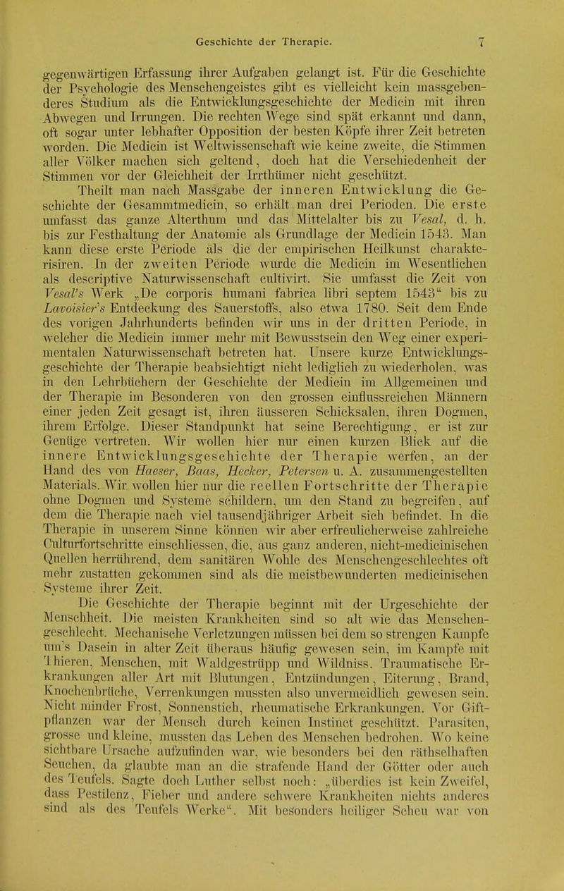 Geschichte der Therapie. gegenwärtigen Erfassung ihrer Aufgaben gelangt ist. Für die Geschichte der Psychologie des Menschengeistes gibt es vielleicht kein massgeben- deres Studium als die Entwicklungsgeschichte der Medicin mit ihren Abwegen und Irrungen. Die rechten Wege sind spät erkannt und dann, oft sogar unter lebhafter Opposition der besten Köpfe ihrer Zeit betreten worden. Die Medicin ist Weltwissenschaft wie keine zweite, die »Stimmen aller Völker machen sich geltend, doch hat die Verschiedenheit der Stimmen vor der Gleichheit der Irrthümer nicht geschützt. Theilt man nach Massgabe der inneren Entwicklung die Ge- schichte der Gesammtmedicin, so erhält man drei Perioden. Die erste- umfasst das ganze Alterthum und das Mittelalter bis zu Vesal, d. h. bis zur Festhaltung der Anatomie als Grundlage der Medicin 1543. Man kann diese erste Periode als die der empirischen Heilkunst charakte- risiren. In der zweiten Periode wurde die Medicin im Wesentlichen als descriptive Naturwissenschaft cultivirt. Sie umfasst die Zeit von Vesal's Werk „De corporis humani fabrica libri Septem 1543 bis zu Lavoisier's Entdeckung des Sauerstoffs, also etwa 1780. Seit dem Ende des vorigen Jahrhunderts befinden wir uns in der dritten Periode, in welcher die Medicin immer mehr mit Bewusstsein den Weg einer experi- mentalen Naturwissenschaft betreten hat. Unsere kurze Entwicklungs- geschichte der Therapie beabsichtigt nicht lediglich zu wiederholen, was in den Lehrbüchern der Geschichte der Medicin im Allgemeinen und der Therapie im Besonderen von den grossen einflussreichen Männern einer jeden Zeit gesagt ist, ihren äusseren Schicksalen, ihren Dogmen, ihrem Erfolge. Dieser Standpunkt hat seine Berechtigung, er ist zur Genüge vertreten. Wir wollen hier nur einen kurzen Blick auf die innere Entwicklungsgeschichte der Therapie werfen, an der Hand des von Haeser, Baas, Hecker, Petersen u. A. zusammengestellten Materials. Wir wollen hier nur die reellen Fortschritte der Therapie ohne Dogmen und Systeme schildern, um den Stand zu begreifen, auf dem die Therapie nach viel tausendjähriger Arbeit sich befindet. In die Therapie in unserem Sinne können wir aber erfreulicherweise zahlreiche Culturfortschritte einschliessen, die, aus ganz anderen, nicht-medicinischen Quellen herrührend, dem sanitären Wohle des Menschengeschlechtes oft mehr zustatten gekommen sind als die meistbewunderten medicinischen Systeme ihrer Zeit. Die Geschichte der Therapie beginnt mit der Urgeschichte der Menschheit. Die meisten Krankheiten sind so alt wie das Menschen- geschlecht. Mechanische Verletzungen müssen bei dem so strengen Kampfe ums Dasein in alter Zeit überaus häufig gewesen sein, im Kampfe mit I bieren, Menschen, mit Waldgestrüpp und Wildniss. Traumatische Er- krankungen aller Art mit Blutungen, Entzündungen, Eiterung. Brand, Knochenbrüehe, Verrenkungen mussten also unvermeidlich gewesen sein. Nicht minder Frost, Sonnenstich, rheumatische Erkrankungen. Vor Gift- pflanzen war der Mensch durch keinen Instinct geschützt. Parasiten, grosse und kleine, mussten das Leben des Menschen bedrohen. Wo keine sichtbare I rsaehe aufzufinden war. wie besonders bei den räthselhaften Seuchen, da glaubte man an die strafende Hand der Götter oder auch des Teufels. Sagte doch Luther selbst noch: „überdies ist kein Zweifel, dass Pestilenz, Fieber und andere schwere Krankheiten nichts anderes sind als des Teufels Werke. Mit besonders heiliger Scheu war von