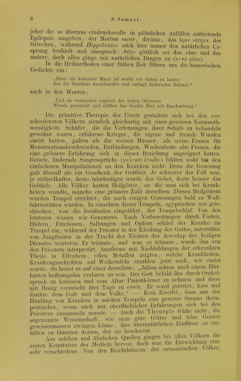 jeher die so überaus eindrucksvolle in plötzlichen Anfüllen auttretende Epilepsie umgeben, der Morbus sacer, divinus, das l'epov vöcq&a der Griechen, während Hippokrates auch hier immer den natürlichen Ur- sprung festhielt und aussprach: üziov göttlich sei das eine und das andere, doch alles ginge mit natürlichen Dingen zu (ju-ra <puoiv). In die Heilmethoden einer frühen Zeit führen uns die homerischen Gedichte ein: „Denn ein heilender Mann ist werth vor vielen zu halten Der die Geschoss ausschneidet und auflegt lindernden Balsam. auch in den Worten: „Und sie verbanden sogleich des hohen Odysseus Wunde geschickt und stillten das dunkle Blut mit Beschwörung. Die primitive Therapie der Urzeit gestaltete sich bei den ver- schiedensten Völkern ziemlich gleichartig mit einer gewissen Naturnot- wendigkeit. Schäfer, die die Verletzungen ihrer Schafe zu behandeln gewohnt waren, erfahrene Krieger, die eigene und fremde Wunden curirt hatten, galten als die weisen Männer, als weise Frauen für Menstruationsbeschwerden, Entbindungen, Wochenbette alte Frauen, die eine grössere Erfahrung sich in dieser Beziehung angeeignet hatten. Gebete, lindernde Sangessprüche (pA/x-ai. e-coSxl) fehlten wohl b«i den einfachsten Manipulationen an den Kranken nicht. Denn die Genesung galt überall als ein Geschenk der Gottheit. Je schwerer der Fall war, je rätselhafter, desto inbrünstiger winde das Gebet, desto heisser das Gelübde. Alle Völker hatten Heilgötter, an die man sich bei Krank- heiten wandte, manche eine grössere Zahl derselben. Diesen Heilgöttern wurden Tempel errichtet, die nach einigen Genesungen bald zu Wall- fahrtsstätten wurden. In einzelnen dieser Tempeln, egyptischen wie grie- chischen , war die Incubation eingeführt, der Tempelschlaf. Von den letzteren wissen wir Genaueres. Nach Vorbereitungen durch Fasten, Bädern, Frictionen, Salbungen und Opfern schlief der Kranke im Tempel ein, während der Priester in der Kleidung des Gottes, unterstützt von Jungfrauen in der Tracht der Töchter des Aesculap des heiligen Dienstes warteten. Er träumte, und was er träumte, wurde ihm von den Priestern interpretirt. Anatheme mit Nachbildungen der erkrankten Theile in Elfenbein, edlen Metallen zeigten, welche Krankheiten. Krankengeschichten auf Weihetafeln erzählen jetzt noch, wie curirt wurde. So heisst es auf einer derselben: „Julian schien nach einem Blut- husten hoffnungslos verloren zu sein. Der Gott befahl ihm durch (Irakel- spruch zu kommen und vom Altar Pinienkörner zu nehmen und diese mit Honig vermischt drei Tage zu essen. Er ward gerettet, kam and dankte dem Gott und dem Volke. Kein Zweifel, dass aus der Häufung von Kranken in solchen Tempeln eine gewisse Summe thera- peutischer, wem, auch nur oberflächlicher Erfahrungen sieh bei den Priestern ansammeln n.usste. - Auch die Theurgie fehlte nicht, die sogenannte Wissenschaft, wie man gute Götter und bose Geister gewissennassen zwingen könne, ihre übernatürlichen Einflüsse zu ent- falten ZU Gunsten dessen, der sie beschwört. ersten sehr \„s solchen und ähnlichen Quellen gingen bei allen Volkern die i Kenntnisse der .Medicin hervor, doch war die Entwicklung eine verschiedene. Von den Reichtümern der ostasiatischen Volker,