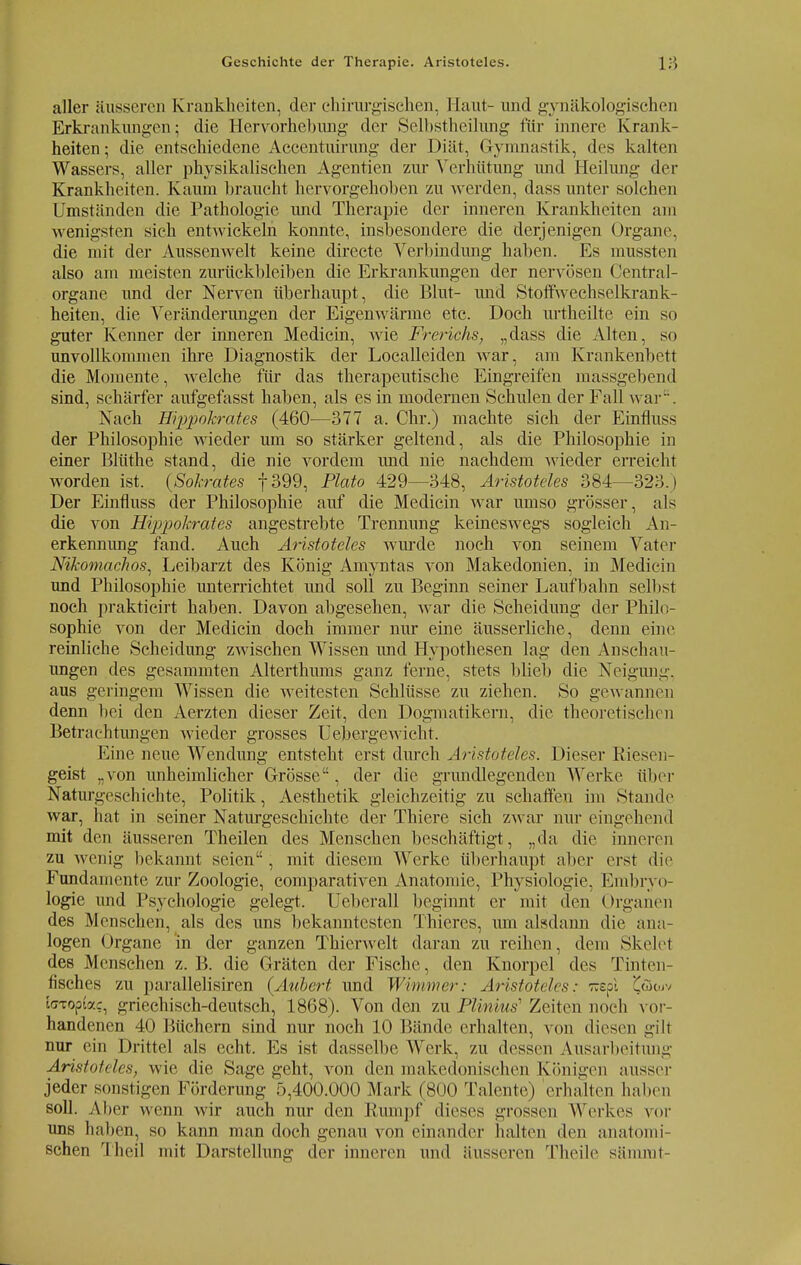 aller äusseren Krankheiten, der chirurgischen, Haut- und gynäkologischen Erkrankungen• die Hervorhebung der Selbstheilung für innere Krank- heiten; die entschiedene Accentuirung der Diät, Gymnastik, dos kalten Wassers, aller physikalischen Agentien zur Verhütung und Heilung der Krankheiten. Kaum braucht hervorgehoben zu werden, dass unter solchen Umständen die Pathologie und Therapie der inneren Krankheiten am wenigsten sich entwickeln konnte, insbesondere die derjenigen Organe, die mit der Aussenwelt keine directe Verbindung haben. Es mussten also am meisten zurückbleiben die Erkrankungen der nervösen Centrai- organe und der Nerven überhaupt, die Blut- und Stoffwechselkrank- heiten, die Veränderungen der Eigenwärme etc. Doch urtheilte ein so guter Kenner der inneren Medicin, wie Frerichs, „dass die Alten, so unvollkommen ihre Diagnostik der Localleiden war, am Krankenbett die Momente, welche für das therapeutische Eingreifen massgebend sind, schärfer aufgefasst haben, als es in modernen Schulen der Fall war. Nach Eippokrates (460—377 a. Chr.) machte sich der Einfluss der Philosophie wieder um so stärker geltend, als die Philosophie in einer Blüthe stand, die nie vordem und nie nachdem wieder erreicht worden ist. (Sokrates f399, Plato 429—348, Aristoteles 384—323.) Der Einfluss der Philosophie auf die Medicin war umso grösser, als die von Hippokrates angestrebte Trennung keineswegs sogleich An- erkennung fand. Auch Aristoteles wurde noch von seinem Vater Nikomachos, Leibarzt des König Amyntas von Makedonien, in Medicin und Philosophie unterrichtet und soll zu Beginn seiner Laufbahn selbst noch prakticirt haben. Davon abgesehen, war die Scheidung der Philo- sophie von der Medicin doch immer nur eine äusserliche, denn eine reinliche Scheidung zwischen Wissen und Hypothesen lag den Anschau- ungen des gesammten Alterthums ganz ferne, stets blieb die Neigung, aus geringem Wissen die weitesten Schlüsse zu ziehen. So gewannen denn bei den Aerzten dieser Zeit, den Dogmatikern, die theoretischen Betrachtungen wieder grosses Uebergewicht. Eine neue Wendung entsteht erst durch Aristoteles. Dieser Riesen- geist „von unheimlicher Grösse, der die grundlegenden Werke über Naturgeschichte, Politik, Aesthetik gleichzeitig zu schaffen im Stande war, hat in seiner Naturgeschichte der Thiere sich zwar nur eingehend mit den äusseren Theilen des Menschen beschäftigt, „da die inneren zu wenig bekannt seien, mit diesem Werke überhaupt aber erst die Fundamente zur Zoologie, comparativen Anatomie, Physiologie, Embryo- logie und Psychologie gelegt. Ueberall beginnt er mit den Organen des Menschen, als des uns bekanntesten Thieres, um alsdann die ana- logen Organe in der ganzen Thierwelt daran zu reihen, dem Skelel des Menschen z. B. die Gräten der Fische, den Knorpel des Tinten- fisches zu parallelisiren (Aubert und Wimmer: Aristoteles: Trspl £öcuv [(TTopfac, griechisch-deutsch, 1868). Von den zu Plinius1 Zeiten noch vor- handenen 40 Büchern sind nur noch 10 Bände erhalten, von diesen gilt nur ein Drittel als echt. Es ist dasselbe Werk, zu dessen Ausarbeitung Aristoteles, wie die Sage geht, von den makedonischen Königen ausser jeder sonstigen Förderung 5,400.000 Mark (800 Talente) erhallen halfen soll. Aher wenn wir auch nur den Rumpf dieses grossen Werkes vor uns haben, so kann man doch genau von einander halten den anatomi- schen Theil mit Darstellung der inneren und äusseren Theile sämmt-