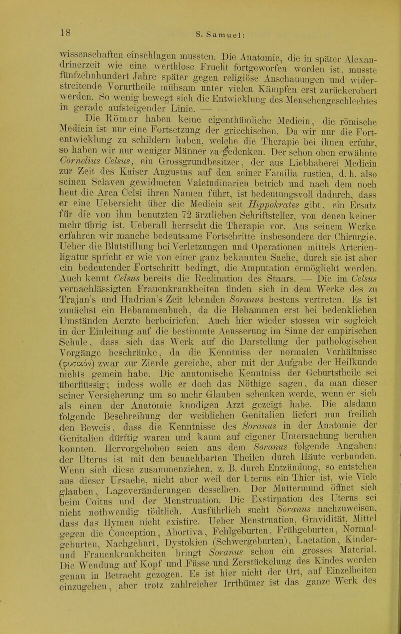 Wissenschaften einschlagen mussten. Die Anatomie, die in später Uexan- dnnrr/.rit wie eine werthlose Frucht fortgeworfen worden ist. musste rtotzennhundert Jahre später gegen religiöse Anschauungen und wider- streitende Vorurtheile mühsam unter vielen Kämpfen erst zurückeroberi werden. So wenig bewegt sich die Entwicklung des Menschengeschlechtes m gerade aufsteigender Linie. Die Römer haben keine eigentümliche Medicin, die römische Medicin ist nur eine Fortsetzung der griechischen. Da w ir nur die Fort entwicklung zu schildern haben, welche die Therapie bei ihnen erfuhr, so haben wir nur weniger Männer zu gedenken. Der schon oben erwähnte Cornelius Celsus, ein Grossgrundbesitzer, der aus Liebhaberei Medicin zur Zeit des Kaiser Augustus auf den seiner Familia rustica, d. h. also seinen Sclaven gewidmeten Valetudinarien betrieb und nach dem noch heut die Area Celsi ihren Namen führt, ist bedeutungsvoll dadurch, dass er eine Uebersicht über die Medicin seit Hippohrates gibt, ein Ersatz für die von ihm benutzten 72 ärztlichen Schriftsteller, von denen keiner mehr übrig ist. Ueberall herrscht die Therapie vor. Aus seinem Werke erfahren wir manche bedeutsame Fortschritte insbesondere der Chirurgie. Ueber die Blutstillung bei Verletzungen und Operationen mittels Arterien- ligatur spricht er wie von einer ganz bekannten »Sache, durch sie ist aber ein bedeutender Fortschritt bedingt, die Amputation ermöglicht werden. Auch kennt Celsus bereits die Keclination des Staars. — Die im Celsus vernachlässigten Frauenkrankheiten finden sich in dem AYerke des zu Trajan's und Hadrian's Zeit lebenden Soranus bestens vertreten. Ks ist zunächst ein Hebammenbuch, da die Hebammen erst bei bedenklichen Umständen Aerzte herbeiriefen. Auch hier wieder stossen wir sogleich in der Einleitung auf die bestimmte Aeusserung im Sinne der empirischen Schule, dass sich das Werk auf die Darstellung der pathologischen Vorgänge beschränke, da die Kenntniss der normalen Verhältnisse (fpuGwiöv) zwar zur Zierde gereiche, aber mit der Aufgabe der Heilkunde nichts gemein habe. Die anatomische Kenntniss der Geburtstkeile sei überflüssig; indess wolle er doch das Nöthige sagen, da man dieser seiner Versicherung um so mehr Glauben schenken werde, wenn er sich als einen der Anatomie kundigen Arzt gezeigt habe. Die alsdann folgende Beschreibung der weiblichen Genitalien liefert nun freilich den Beweis, dass die Kenntnisse des Soranus in der Anatomie der Genitalien dürftig waren und kaum auf eigener Untersuchung beruhen konnten. Hervorgehoben seien aus dem Soranus folgende Angaben: der Uterus ist mit den benachbarten Theilen durch Häute verbunden. Wenn sich diese zusammenziehen, z. B. durch Entzündung, so entstehen aus dieser Ursache, nicht aber weil der Uterus ein Thier ist. wie \ Lelc glauben, Lageveränderungen desselben. Der Muttermund öffnet sich beim Coitus und der Menstruation. Die Exstirpation des l terus sei nicht nothwendig tödtlieh. Ausführlich sucht Soranus nachzuweisen dass das Elymen nicht existire. Ueber Menstruation. Gravidität, Mittel gegen die Conception, Abortiva, Fehlgeburten, Frühgeburten, Normal- «■eimrten. Nachgeburt, Dystokien (Schwergeburten), Lactation, Kmder- und Frauenkrankheiten bringt Soranus schon ein grosses Material. Die Wendung auf Kopf und Füsse und Zerstückelung des Kindes werden genau in Betracht gezogen. Ks ist hier nicht der Ort. aui Emze he,ten einzugehen, aber trotz zahlreicher Irrthiimer ist das ganze Werk des