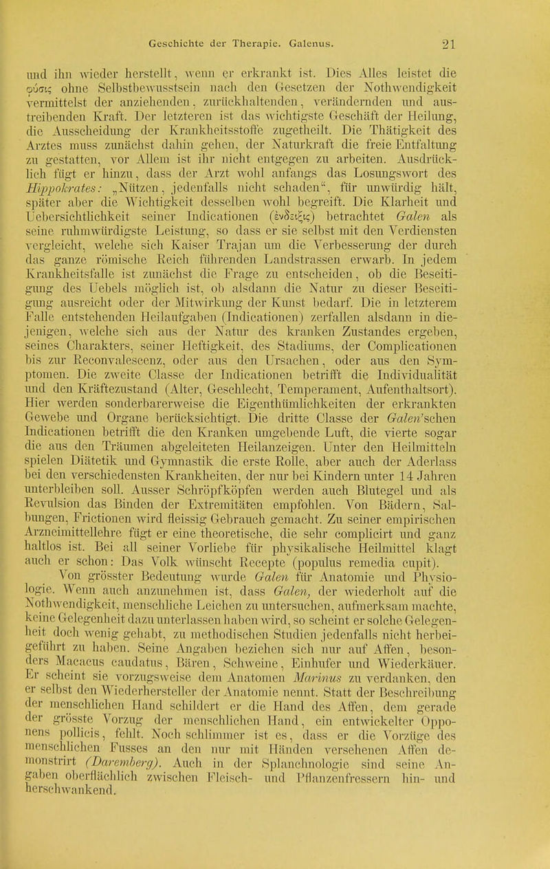 and ihn wieder herstellt, wenn er erkrankt ist. Dies Alles leistet die (piidt? ohne Selbstbewusstsein nach den Gesetzen der Notwendigkeit vermittelst der anziehenden, zurückhaltenden, verändernden und aus- treibenden Kraft. Der letzteren ist das wichtigste Geschäft der Heilung, die Ausscheidung der Krankheitsstoffe zugetheilt. Die Thätigkeit des Arztes muss zunächst dahin gehen, der Naturkraft die freie Entfaltung zu gestatten, vor Allein ist ihr nicht entgegen zu arbeiten. Ausdrück- lich fügt er hinzu, dass der Arzt wohl anfangs das Losungswort des Hippokrates: „Nützen, jedenfalls nicht schaden, für unwürdig hält, später aber die Wichtigkeit desselben wohl begreift. Die Klarheit und leb ersieh thehkeit seiner Indicationen (hhilio) betrachtet Galen als seine ruhmwürdigste Leistimg, so dass er sie selbst mit den Verdiensten vergleicht, welche sich Kaiser Trajan um die Verbesserung der durch das ganze römische Keich führenden Landstrassen erwarb. In jedem Krankheitsfalle ist zunächst die Frage zu entscheiden, ob die Beseiti- gung des Uebels möglich ist, ob alsdann die Natur zu dieser Beseiti- gimg ausreicht oder der Mitwirkimg der Kunst bedarf. Die in letzterem Falle entstehenden Heilaufgaben (Indicationen) zerfallen alsdann in die- jenigen, Avelche sich aus der Natur des kranken Zustandes ergeben, seines Charakters, seiner Heftigkeit, des Stadiums, der Complicationen bis zur Reconvalescenz, oder aus den Ursachen, oder aus den Sym- ptomen. Die zweite Classe der Indicationen betrifft die Individualität und den Kräftezustand (Alter, Geschlecht, Temperament, Aufenthaltsort). Hier werden sonderbarerweise die Eigentümlichkeiten der erkrankten Gewebe und Organe berücksichtigt. Die dritte Classe der (ra/ew'schen Indicationen betrifft die den Kranken umgebende Luft, die vierte sogar die aus den Träumen abgeleiteten Heilanzeigen. Unter den Heilmitteln spielen Diätetik und Gymnastik die erste Rolle, aber auch der Aderlass bei den verschiedensten Krankheiten, der nur bei Kindern unter 14 Jahren unterbleiben soll. Ausser Schröpfköpfen werden auch Blutegel und als Revulsion das Binden der Extremitäten empfohlen. Von Bädern, Sal- bungen, Frictionen wird fleissig Gebrauch gemacht. Zu seiner empirischen Arzneimittellehre fügt er eine theoretische, die sehr complicirt und ganz haltlos ist. Bei all seiner Vorliebe für physikalische Heilmittel klagt auch er schon: Das Volk wünscht Recepte (populus remedia cupit). Von grösster Bedeutung wurde Galen für Anatomie und Physio- logie. Wenn auch anzunehmen ist, dass Galen, der wiederholt auf die Nothwendigkeit, menschliche Leichen zu untersuchen, aufmerksam machte, keine Gelegenheit dazu miterlassen haben wird, so scheint er solche Gelegen- heit doch wenig gehabt, zu methodischen Studien jedenfalls nicht herbei- geführt zu haben. Seine Angaben beziehen sich nur auf Affen, beson- ders Macacus caudatus, Bären, Schweine, Einhufer und Wiederkäuer. Er scheint sie vorzugsweise dem Anatomen Marinus zu verdanken, den er selbst den Wiederhersteller der Anatomie nennt. Statt der Besch 1 vi I >ung der menschlichen Hand schildert er die Hand des Affen, dem gerade der grösste Vorzug der menschlichen Hand, ein entwickelter Oppo- nent pollicis, fehlt. Noch schlimmer ist es, dass er die Vorzüge des menschlichen Fusses an den nur mit Händen versehenen Allen de- monstrirt (Daremberg). Auch in der Splanchnologie sind seine An- gaben oberflächlich zwischen Fleisch- und Pflanzenfressern hin- und hersehwankend.