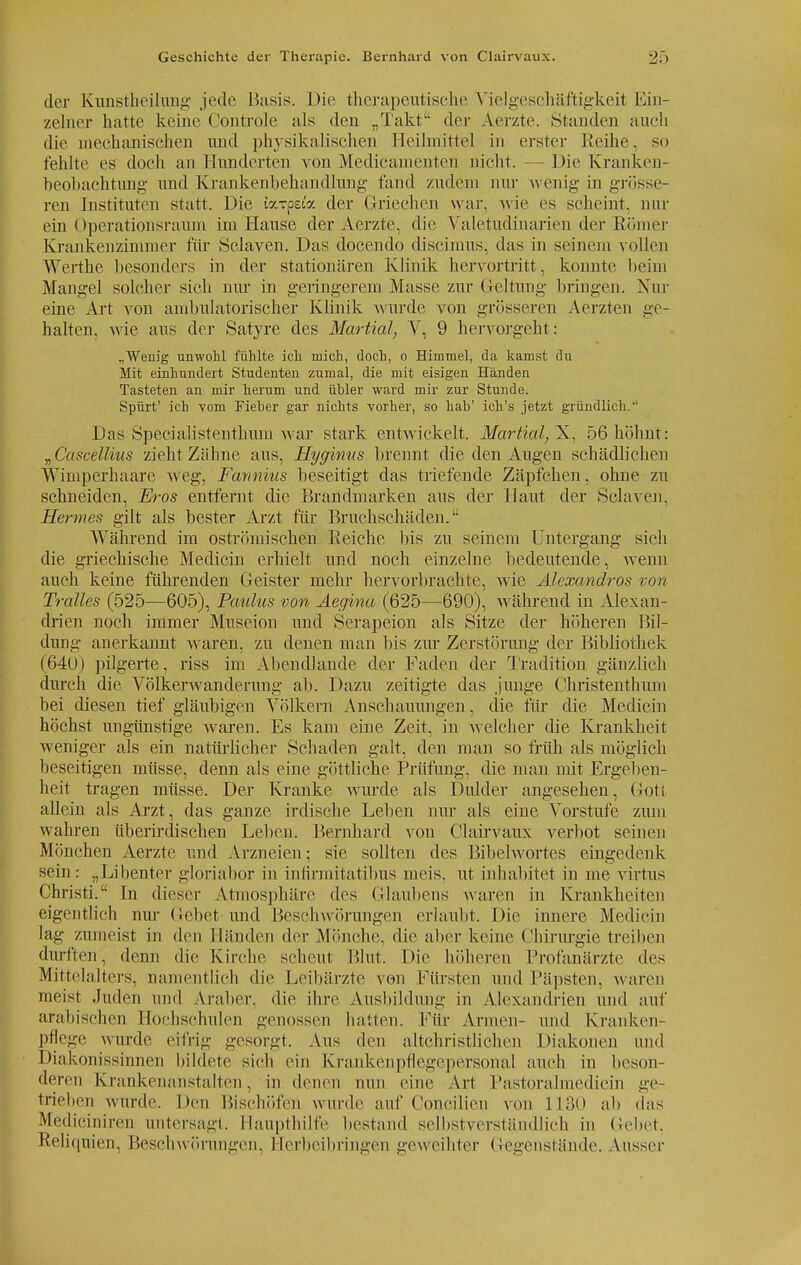 der Kimstheilung jede Basis. Die therapeutische Vielgesehäftigkeit Ein- zelner hatte keine Controle als den „Takt der Aerzte. .Standen auch die mechanischen und physikalischen Heilmittel in erster Reihe, so fehlte es doch an Hunderten von Medicamenten nicht. - Die Kranken- beobachtung und Krankenbehandlung fand zudem nur wenig in grösse- ren Instituten statt. Die tarpaV. der Griechen war, wie es scheint, nur ein Operationsraum im Hause der Aerzte, die Valetudinarien der Römer Krankenzimmer für Schaven. Das docendo diseimus, das in seinem vollen Werthe besonders in der stationären Klinik hervortritt, konnte beim Mangel solcher sich nur in geringerem Masse zur Geltung bringen. Nur eine Art von ambulatorischer Klinik wurde von grösseren Aerzten ge- halten, wie aus der Satyre des Marüal, V, 9 hervorgeht: „Weuig unwohl fühlte ich mich, doch, o Himmel, da kamst du Mit einhundert Studenten zumal, die mit eisigen Händen Tasteten an mir herum und übler ward mir zur Stunde. Spürt' ich vom Fieber gar nichts vorher, so hab' ich's jetzt gründlich. Das Specialistenthum war stark entwickelt. Martial,~K, 56 höhnt: „Cascellius zieht Zähne aus, Hyginus brennt die den Augen schädlichen Wimperhaare weg, Fannius beseitigt das triefende Zäpfchen, ohne zu schneiden, Eros entfernt die Brandmarken aus der Haut der Sehnen. Hermes gilt als bester Arzt für Bruchschäden. Während im oströmischen Eeiche bis zu seinem Untergang sieh die griechische Medicin erhielt und noch einzelne bedeutende, wenn auch keine führenden Geister mehr hervorbrachte, wie Alexandros von Trolles (525—605), Paulus von Aegina (625—690), während in Alexan- drien noch immer Museion und Serapeion als Sitze der höheren Bil- dung anerkannt waren, zu denen man bis zur Zerstörung der Bibliothek (640) pilgerte, riss im Abendlande der Faden der Tradition gänzlich durch die Völkerwanderung ab. Dazu zeitigte das junge Christenthum bei diesen tief gläubigen Völkern Anschauungen , die für die Medicin höchst ungünstige waren. Es kam eine Zeit, in welcher die Krankheit weniger als ein natürlicher Schaden galt, den man so früh als möglich beseitigen müsse, denn als eine göttliche Prüfung, die man mit Ergeben- heit tragen müsse. Der Kranke wurde als Dulder angesehen, Gott allein als Arzt, das ganze irdische Leben nur als eine Vorstufe zum wahren überirdischen Leben. Bernhard von Clairvaux verbot seinen Mönchen Aerzte und Arzneien; sie sollten des Bibelwortes eingedenk sein: „Libenter gloriabor in inflrmitatibus meis. ut inhabitet in me virtus Christi. In dieser Atmosphäre des Glaubens waren in Krankheiten eigentlich nur Gebet und Beschwörungen erlaubt. Die innere Medicin lag zumeist in den Händen der Mönche, die aber keine Chirurgie treiben durften, denn die Kirche scheut Blut. Die höheren Profanärzte des Mittelalters, namentlich die Leibärzte von Fürsten und Päpsten, waren meist Juden und Araber, die ihre Ausbildung in Alexandrien und auf arabischen Hochschulen genossen ballen. Für Annen- und Kranken- pflege wurde eifrig gesorgt. Aus den altchristlichen Diakonen und Diakonissinnen bildete sich ein Krankenpflegepersonal auch in beson- deren Krankenanstalten, in denen nun eine Art l'astorahuedicin ge- trieben wurde. Den Bischöfen wurde auf Concilien von 1130 ab das Mediciniren untersagt. Haupthilfe bestand selbstverständlich in Gebet, Keliquien, Beschwörungen, Herbeibringen geweihter Gegenstände. Ausser