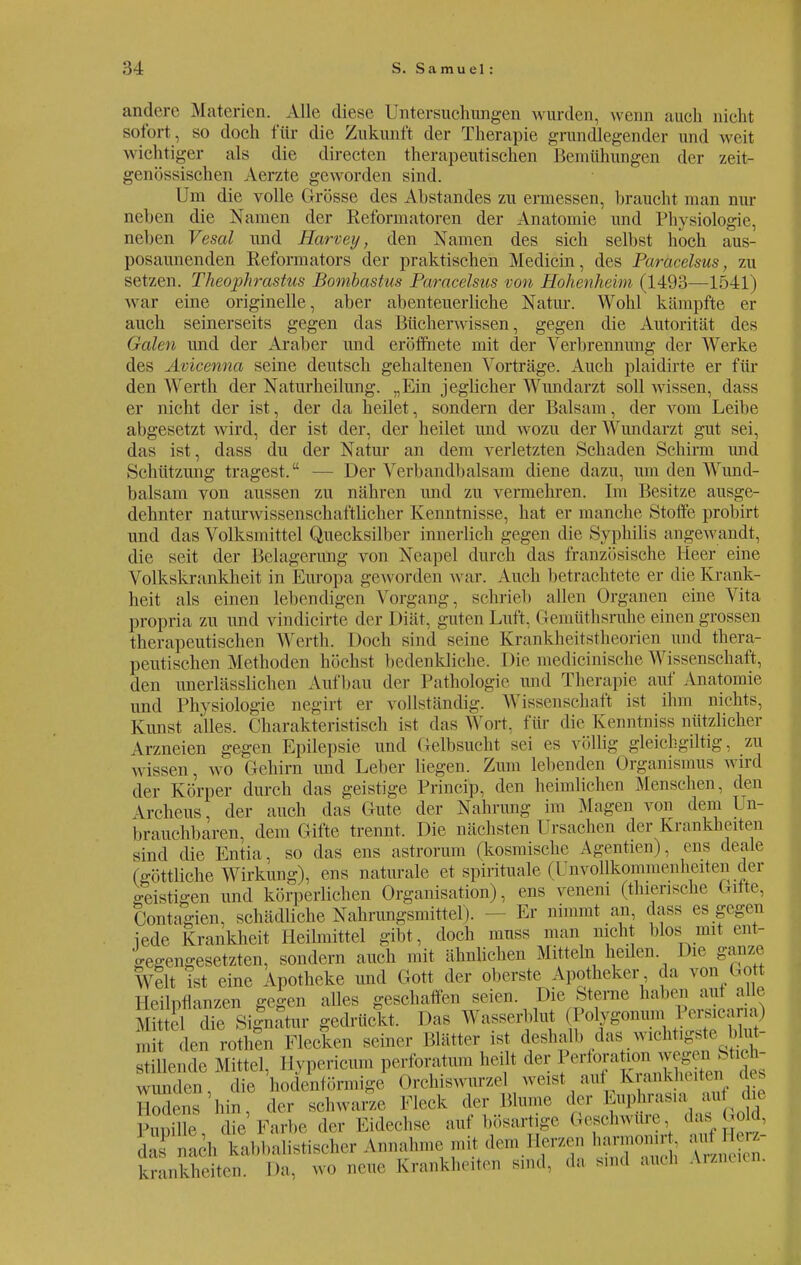 ändert« .Materien. Alle diese Untersuchungen wurden, wenn auch nicht sofort , so doch für die Zukunft der Therapie grundlegender und weit wichtiger als die directen therapeutischen Bemühungen der zeit- genössischen Aerzte geworden sind. Um die volle Grösse des Abstandes zu ermessen, braucht man nur neben die Namen der Reformatoren der Anatomie und Physiologie, neben Vesal und Harveij, den Namen des sich selbst hoch aus- posaunenden Reformators der praktischen Medicin, des Paracelsus, zu setzen. Theophrastus Bombastus Paracelsus von Hohenheim (1493—1541) war eine originelle, aber abenteuerliche Natur. Wohl kämpfte er auch seinerseits gegen das Bücherwissen, gegen die Autorität des Galen und der Araber und eröffnete mit der Verbrennung der Werke des Avicenna seine deutsch gehaltenen Vorträge. Auch plaidirte er fin- den A\rerth der Naturheilung. „Ein jeglicher Wundarzt soll wissen, dass er nicht der ist, der da heilet, sondern der Balsam, der vom Leibe abgesetzt wird, der ist der, der heilet und wozu der Wundarzt gut sei, das ist, dass du der Natur an dem verletzten »Schaden Schirm und Schützung tragest. ■ Der Verbandbalsam diene dazu, um den Wund- balsam von aussen zu nähren und zu vermehren. Im Besitze ausge- dehnter naturwissenschaftlicher Kenntnisse, hat er manche Stoffe probirt und das Volksmittel Quecksilber innerlich gegen die Syphilis angewandt, die seit der Belagerung von Neapel durch das französische Heer eine Volkskrankheit in Europa geworden war. Auch betrachtete er die Krank- heit als einen lebendigen Vorgang, schrieb allen Organen eine Vita propria zu und vindicirte der Diät, guten Luft, (ien.üthsruhe einen grossen therapeutischen Werth. Doch sind seine Krankheitsiheorien und thera- peutischen Methoden höchst bedenkliche. Die medicinisehe Wissenschaft, den unerlässlichen Aufbau der Pathologie und Therapie auf Anatomie und Physiologie negirt er vollständig. Wissenschaft ist ihm nichts, Kirnst alles. Charakteristisch ist das Wort, für die Kenntniss nützlicher \rzneien gegen Epilepsie und ({elbsucht sei es völlig gleichgiltig, zu wissen, wo Gehirn und Leber liegen. Zum lebenden Organismus wird der Körper durch das geistige Princip, den heimlichen Menschen, den \rcheus, der auch das Gute der Nahrung im Magen von dem Un- brauchbaren, dem Gifte trennt. Die nächsten Ursachen der Krankheiten sind die Entia, so das ens astrorum (kosmische Agentien). ens deale (göttliche Wirkung), ens naturale et spirituale (Unvollkommenhelten der geistigen und körperlichen Organisation), ens veneni (thiensche Gifte, Contagien. schädliche Nahrungsmittel). - Er nimmt an, dass es gegen iede Krankheit Heilmittel gibt, doch muss man nicht blos mit ent- gegengesetzten, sondern auch mit ähnlichen Mitteln heilen Die ganze Welt ist eine Apotheke und Gott der oberste Apotheker da von Gott Heilpflanzen gegen alles geschaffen seien. Die Sterne haben auf alle d die Signatur gedrückt. Das Wasserblut . l'olygonum 1 Vrs.eana, i den rothen Flecken seiner Blätter ist deshalb das wichtigste Mut- stillende Mittel, Hypericum perforatun. heilt der P^^^f^ wunden, die hodenförmige Orchiswurzel weist auf Kränkln n aes Sodens'hin, der schwarze Fleck der Blume der Euphrasia. auf die „ fce'Farfee der Eidechse auf bösartige Geschwüre, das Gold, äJÜacb kabbabstiseber Annahme.mit.dem Herzen harmon^ au» krankheiten. Da, wo neue Kn.nkhe.ien sind, da sind ...üb Arzneien.